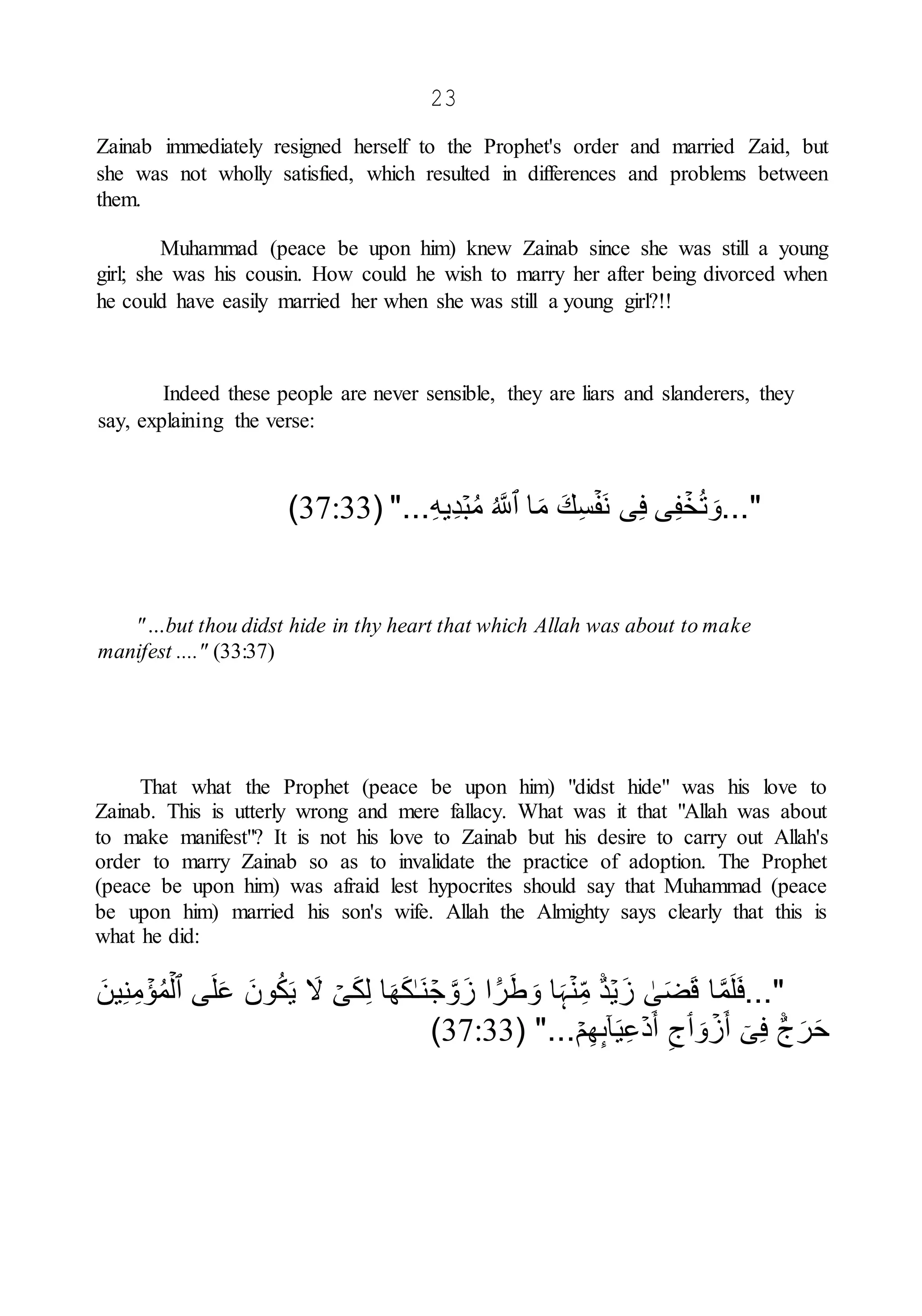 23
Zainab immediately resigned herself to the Prophet's order and married Zaid, but
she was not wholly satisfied, which resulted in differences and problems between
them.
Muhammad (peace be upon him) knew Zainab since she was still a young
girl; she was his cousin. How could he wish to marry her after being divorced when
he could have easily married her when she was still a young girl?!!
Indeed these people are never sensible, they are liars and slanderers, they
say, explaining the verse:
..."
ۡ
‫خ‬ُ‫ت‬ َ‫و‬
‫ى‬ِ‫ف‬
‫ى‬ِ‫ف‬
ۡ‫َف‬‫ن‬
َ‫ك‬ِ‫س‬
‫ا‬َ‫م‬
‫ٱ‬
ُ َّ
‫َّلل‬
ۡ‫ب‬ُ‫م‬
ِ‫ه‬‫ِي‬‫د‬
( "...
37:33
)
"…but thou didst hide in thy heart that which Allah was about to make
manifest ...." (33:37)
That what the Prophet (peace be upon him) "didst hide" was his love to
Zainab. This is utterly wrong and mere fallacy. What was it that "Allah was about
to make manifest"? It is not his love to Zainab but his desire to carry out Allah's
order to marry Zainab so as to invalidate the practice of adoption. The Prophet
(peace be upon him) was afraid lest hypocrites should say that Muhammad (peace
be upon him) married his son's wife. Allah the Almighty says clearly that this is
what he did:
..."
‫ا‬َّ‫م‬َ‫ل‬َ‫ف‬
ٰ
‫ى‬َ‫ض‬َ‫ق‬
ۡ‫ي‬َ‫ز‬
ً۬‫د‬
ۡ‫ن‬ِ‫م‬
‫ا‬َ‫ہ‬
ً۬
‫ر‬َ‫ط‬ َ‫و‬
‫ا‬
ۡ
‫ج‬ َّ‫و‬َ‫ز‬
ٰ‫ـ‬َ‫ن‬
‫ا‬َ‫ه‬َ‫ك‬
ۡ
‫ى‬َ‫ك‬ِ‫ل‬
َ
‫ّل‬
َ‫ون‬ُ‫ك‬َ‫ي‬
‫ى‬َ‫ل‬َ‫ع‬
‫ٱ‬
ۡ‫ل‬
ۡ
‫ؤ‬ُ‫م‬
َ‫ين‬ِ‫ن‬ِ‫م‬
ً۬
‫ج‬َ‫ر‬َ‫ح‬
ٓ‫ى‬ِ‫ف‬
ۡ
‫ز‬َ‫أ‬
َ‫و‬
‫ٲ‬
ِ‫ج‬
ۡ‫د‬َ‫أ‬
ٓ‫ا‬َ‫ي‬ِ‫ع‬
‫ٮ‬
ۡ‫م‬ِ‫ه‬
( "...
37:33
)
 