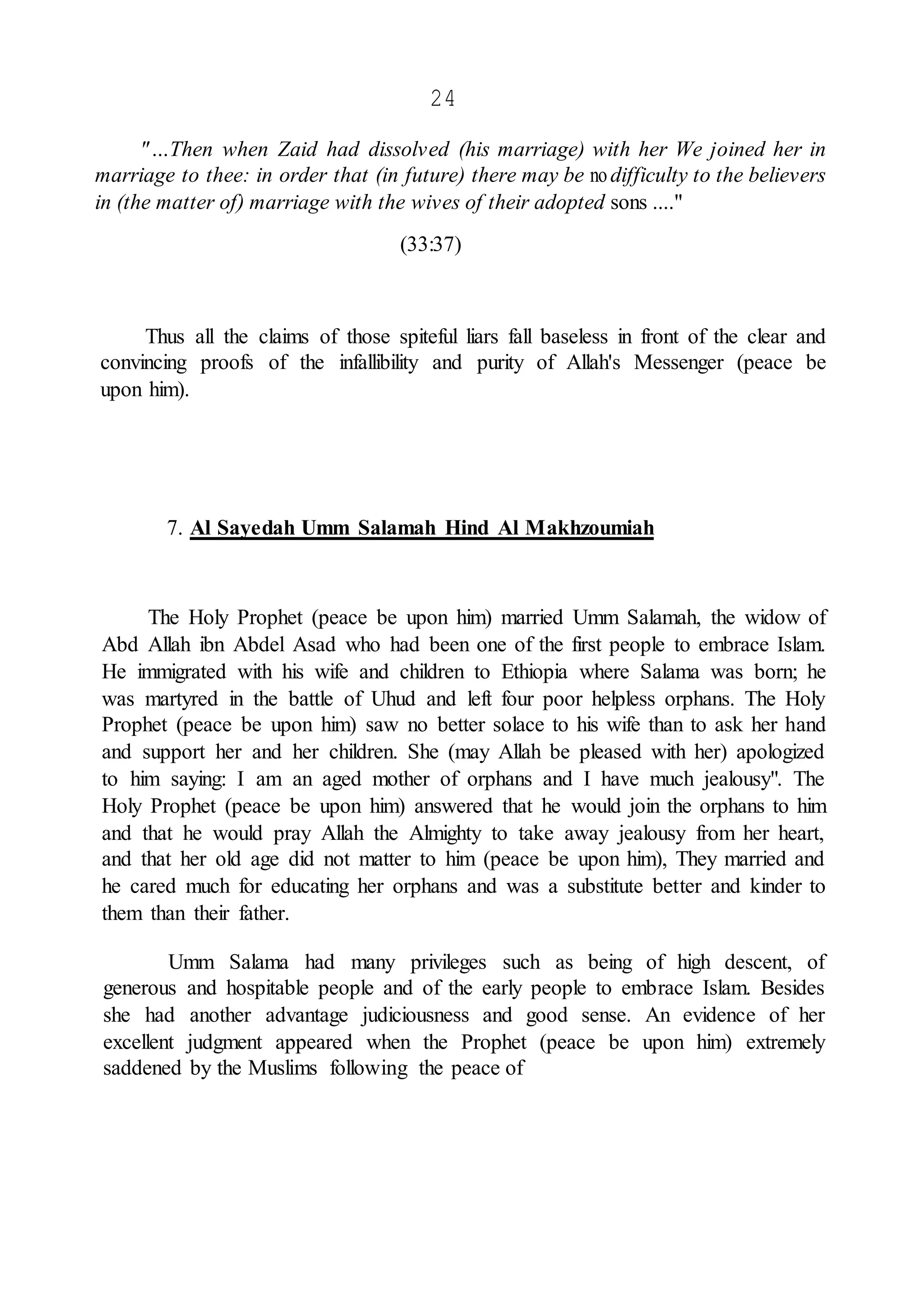 24
"…Then when Zaid had dissolved (his marriage) with her We joined her in
marriage to thee: in order that (in future) there may be nodifficulty to the believers
in (the matter of) marriage with the wives of their adopted sons ...."
(33:37)
Thus all the claims of those spiteful liars fall baseless in front of the clear and
convincing proofs of the infallibility and purity of Allah's Messenger (peace be
upon him).
7. Al Sayedah Umm Salamah Hind Al Makhzoumiah
The Holy Prophet (peace be upon him) married Umm Salamah, the widow of
Abd Allah ibn Abdel Asad who had been one of the first people to embrace Islam.
He immigrated with his wife and children to Ethiopia where Salama was born; he
was martyred in the battle of Uhud and left four poor helpless orphans. The Holy
Prophet (peace be upon him) saw no better solace to his wife than to ask her hand
and support her and her children. She (may Allah be pleased with her) apologized
to him saying: I am an aged mother of orphans and I have much jealousy". The
Holy Prophet (peace be upon him) answered that he would join the orphans to him
and that he would pray Allah the Almighty to take away jealousy from her heart,
and that her old age did not matter to him (peace be upon him), They married and
he cared much for educating her orphans and was a substitute better and kinder to
them than their father.
Umm Salama had many privileges such as being of high descent, of
generous and hospitable people and of the early people to embrace Islam. Besides
she had another advantage judiciousness and good sense. An evidence of her
excellent judgment appeared when the Prophet (peace be upon him) extremely
saddened by the Muslims following the peace of
 