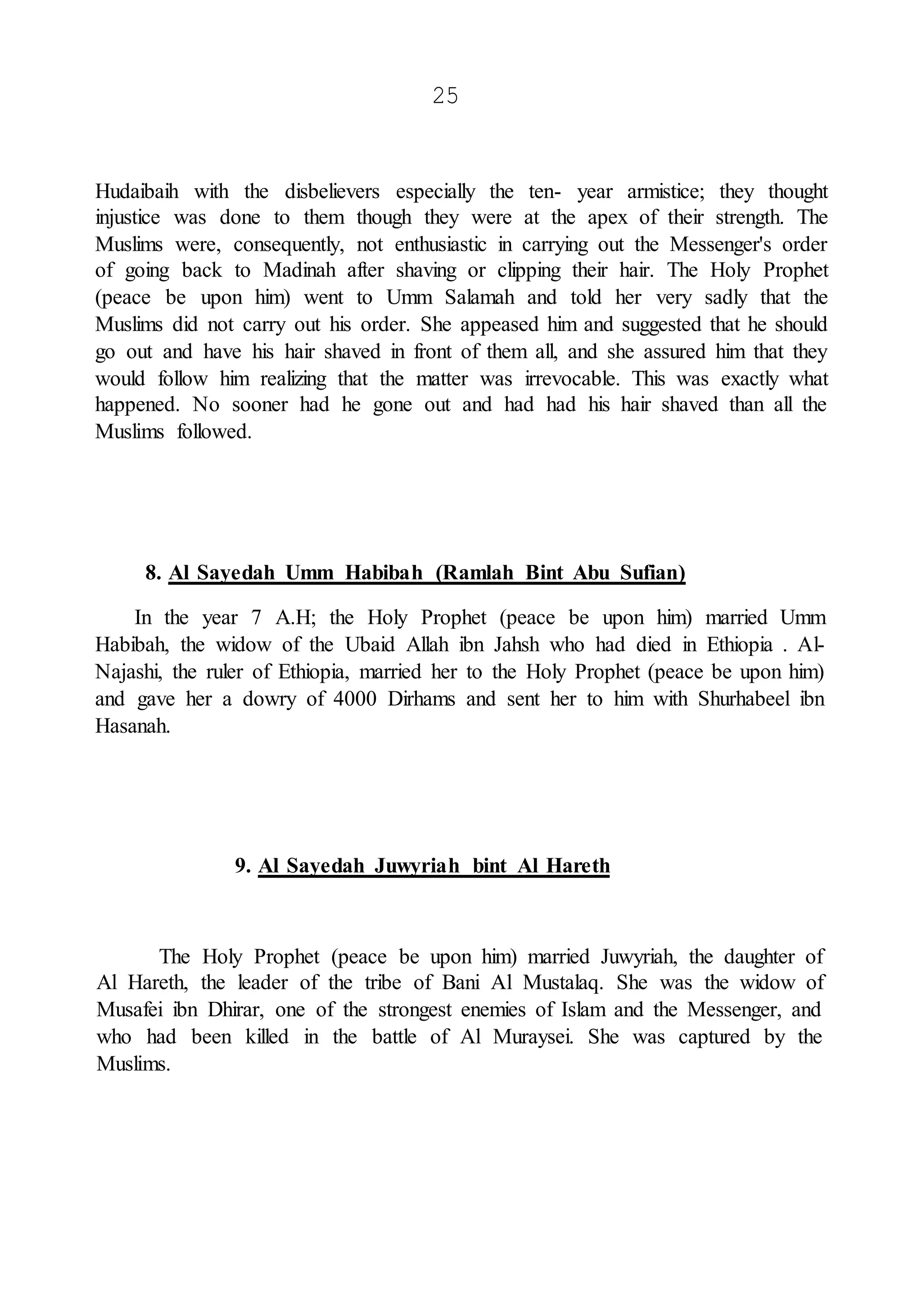 25
Hudaibaih with the disbelievers especially the ten- year armistice; they thought
injustice was done to them though they were at the apex of their strength. The
Muslims were, consequently, not enthusiastic in carrying out the Messenger's order
of going back to Madinah after shaving or clipping their hair. The Holy Prophet
(peace be upon him) went to Umm Salamah and told her very sadly that the
Muslims did not carry out his order. She appeased him and suggested that he should
go out and have his hair shaved in front of them all, and she assured him that they
would follow him realizing that the matter was irrevocable. This was exactly what
happened. No sooner had he gone out and had had his hair shaved than all the
Muslims followed.
8. Al Sayedah Umm Habibah (Ramlah Bint Abu Sufian)
In the year 7 A.H; the Holy Prophet (peace be upon him) married Umm
Habibah, the widow of the Ubaid Allah ibn Jahsh who had died in Ethiopia . Al-
Najashi, the ruler of Ethiopia, married her to the Holy Prophet (peace be upon him)
and gave her a dowry of 4000 Dirhams and sent her to him with Shurhabeel ibn
Hasanah.
9. Al Sayedah Juwyriah bint Al Hareth
The Holy Prophet (peace be upon him) married Juwyriah, the daughter of
Al Hareth, the leader of the tribe of Bani Al Mustalaq. She was the widow of
Musafei ibn Dhirar, one of the strongest enemies of Islam and the Messenger, and
who had been killed in the battle of Al Muraysei. She was captured by the
Muslims.
 