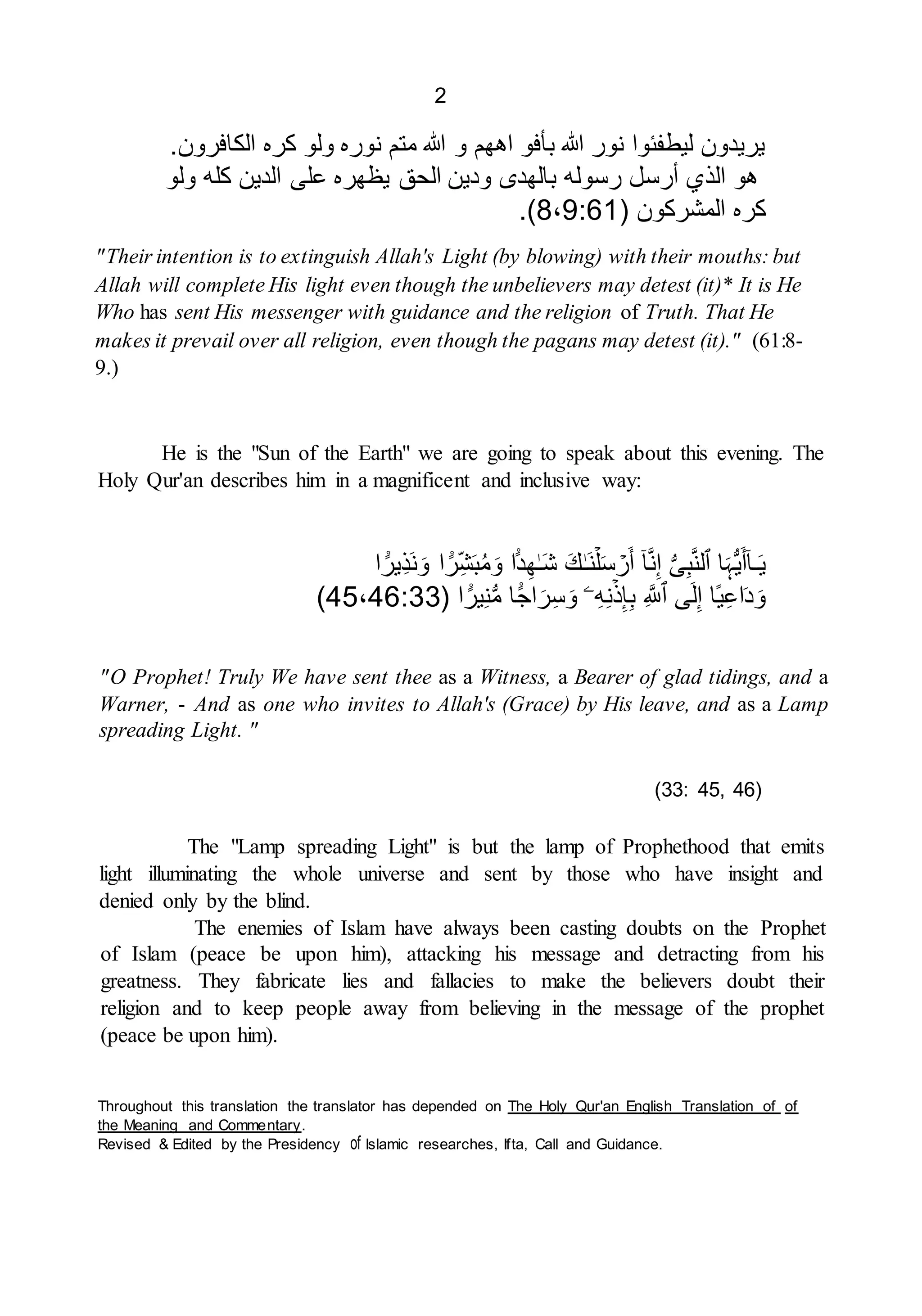 2
.‫الكافرون‬ ‫كره‬ ‫ولو‬ ‫نوره‬ ‫متم‬ ‫هللا‬ ‫و‬ ‫اههم‬ ‫بأفو‬ ‫هللا‬ ‫نور‬ ‫ليطفئوا‬ ‫يريدون‬
‫الذ‬ ‫هو‬
‫ولو‬ ‫كله‬ ‫الدين‬ ‫على‬ ‫يظهره‬ ‫الحق‬ ‫ودين‬ ‫بالهدى‬ ‫رسوله‬ ‫أرسل‬ ‫ي‬
( ‫المشركون‬ ‫كره‬
8،9:61
.)
"Their intention is to extinguish Allah's Light (by blowing) with their mouths: but
Allah will complete His light even though the unbelievers may detest (it)* It is He
Who has sent His messenger with guidance and the religion of Truth. That He
makes it prevail over all religion, even though the pagans may detest (it)." (61:8-
9.)
He is the "Sun of the Earth" we are going to speak about this evening. The
Holy Qur'an describes him in a magnificent and inclusive way:
‫ا‬ ً۬
‫ِير‬‫ذ‬َ‫ن‬َ‫و‬ ‫ا‬ ً۬
‫ر‬ِ‫ش‬َ‫ب‬ُ‫م‬َ‫و‬ ‫ا‬ً۬‫د‬ِ‫ه‬ٰ‫ـ‬َ‫ش‬ َ‫ك‬ٰ‫ـ‬َ‫ن‬ۡ‫ل‬َ‫س‬ ۡ
‫ر‬َ‫أ‬ ٓ‫ا‬َّ‫ن‬ِ‫إ‬ ُّ‫ى‬ِ‫ب‬َّ‫ن‬‫ٱل‬ ‫ا‬َ‫ہ‬ُّ‫ي‬َ‫أ‬ٓ‫ا‬‫ـ‬َ‫ي‬
( ‫ا‬ ً۬
‫ير‬ِ‫ن‬ُّ‫م‬ ‫ا‬ ً۬‫اج‬َ‫ر‬ِ‫س‬َ‫و‬ ‫ۦ‬ِ‫ه‬ِ‫ن‬ۡ‫ذ‬ِ‫إ‬ِ‫ب‬ َِّ‫ٱَّلل‬ ‫ى‬َ‫ل‬ِ‫إ‬ ‫ا‬‫ي‬ِ‫ع‬‫ا‬َ‫د‬َ‫و‬
45،46:33
)
"O Prophet! Truly We have sent thee as a Witness, a Bearer of glad tidings, and a
Warner, - And as one who invites to Allah's (Grace) by His leave, and as a Lamp
spreading Light. "
(33: 45, 46)
The "Lamp spreading Light" is but the lamp of Prophethood that emits
light illuminating the whole universe and sent by those who have insight and
denied only by the blind.
The enemies of Islam have always been casting doubts on the Prophet
of Islam (peace be upon him), attacking his message and detracting from his
greatness. They fabricate lies and fallacies to make the believers doubt their
religion and to keep people away from believing in the message of the prophet
(peace be upon him).
Throughout this translation the translator has depended on The Holy Qur'an English Translation of of
the Meaning and Commentary.
Revised & Edited by the Presidency of Islamic researches, Ifta, Call and Guidance.
 