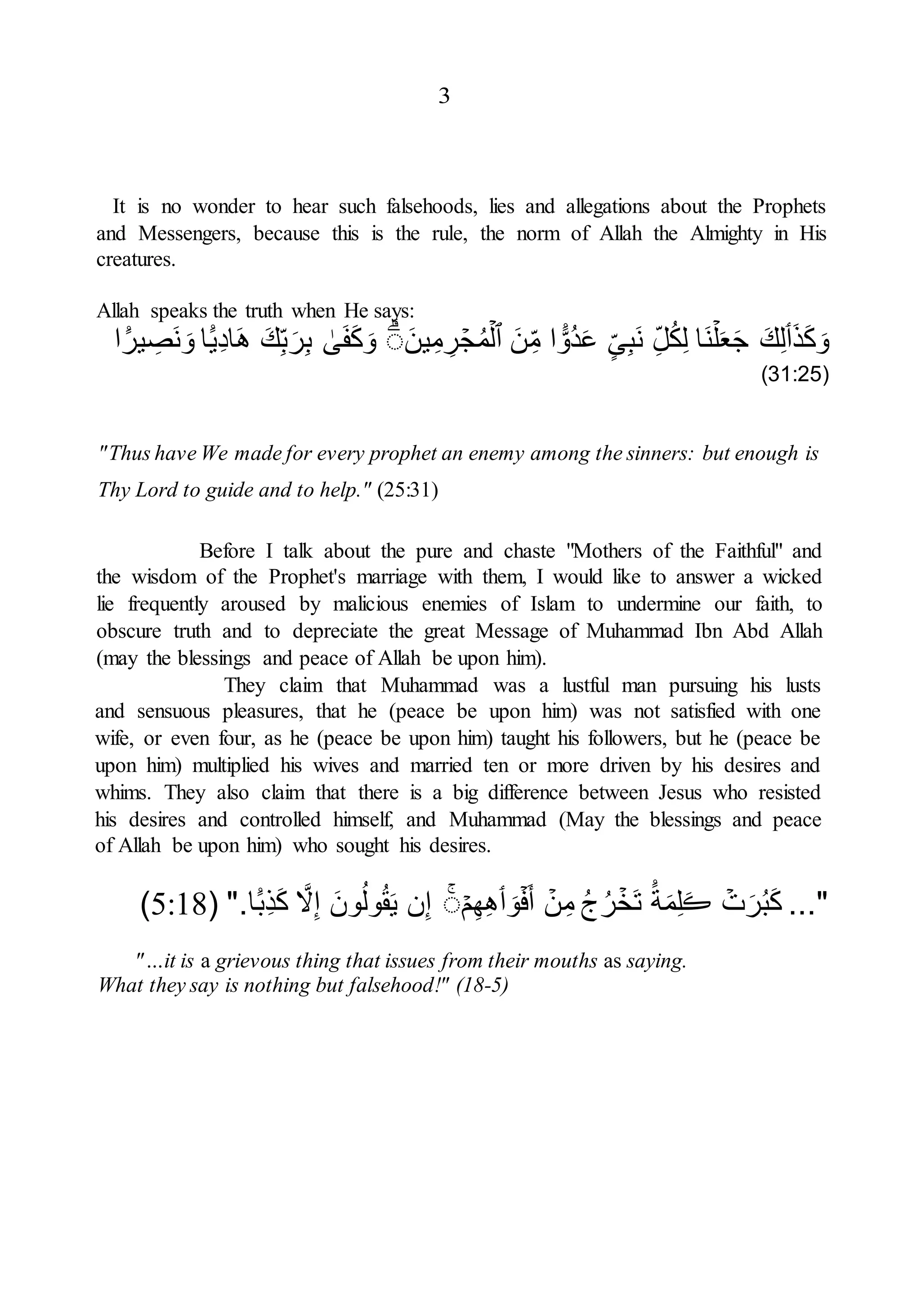 3
It is no wonder to hear such falsehoods, lies and allegations about the Prophets
and Messengers, because this is the rule, the norm of Allah the Almighty in His
creatures.
Allah speaks the truth when He says:
َ‫ذ‬َ‫ك‬َ‫و‬
‫ٲ‬
َ‫ك‬ِ‫ل‬
ۡ‫ل‬َ‫ع‬َ‫ج‬
‫َا‬‫ن‬
ِ‫ل‬ُ‫ك‬ِ‫ل‬
‫ى‬ِ‫ب‬َ‫ن‬
ً۬
‫ُو‬‫د‬َ‫ع‬
‫ا‬
َ‫ن‬ِ‫م‬
‫ٱ‬
ۡ‫ل‬
ۡ
‫ج‬ُ‫م‬
َ‫ين‬ِ‫م‬ ِ
‫ر‬
ۗ
ٰ
‫ى‬َ‫ف‬َ‫ك‬َ‫و‬
َ‫ك‬ِ‫ب‬َ‫ر‬ِ‫ب‬
ً۬‫ِي‬‫د‬‫ا‬َ‫ه‬
‫ا‬
ً۬
‫ير‬ ِ
‫َص‬‫ن‬ َ‫و‬
‫ا‬
(
31:25
)
"Thus have We made for every prophet an enemy among the sinners: but enough is
Thy Lord to guide and to help." (25:31)
Before I talk about the pure and chaste "Mothers of the Faithful" and
the wisdom of the Prophet's marriage with them, I would like to answer a wicked
lie frequently aroused by malicious enemies of Islam to undermine our faith, to
obscure truth and to depreciate the great Message of Muhammad Ibn Abd Allah
(may the blessings and peace of Allah be upon him).
They claim that Muhammad was a lustful man pursuing his lusts
and sensuous pleasures, that he (peace be upon him) was not satisfied with one
wife, or even four, as he (peace be upon him) taught his followers, but he (peace be
upon him) multiplied his wives and married ten or more driven by his desires and
whims. They also claim that there is a big difference between Jesus who resisted
his desires and controlled himself, and Muhammad (May the blessings and peace
of Allah be upon him) who sought his desires.
..."
ۡ
‫ت‬َ‫ر‬ُ‫ب‬َ‫ك‬
َ‫ڪ‬
ً۬‫ة‬َ‫م‬ِ‫ل‬
ۡ
‫َخ‬‫ت‬
ُ‫ج‬ُ‫ر‬
ۡ
‫ن‬ِ‫م‬
ۡ‫ف‬َ‫أ‬
َ‫و‬
‫ٲ‬
ۡ‫م‬ِ‫ه‬ِ‫ه‬
ۗ
‫ن‬ِ‫إ‬
َ‫ون‬ُ‫ول‬ُ‫ق‬َ‫ي‬
َّ
‫ّل‬ِ‫إ‬
ً۬‫ِب‬‫ذ‬َ‫ك‬
‫ا‬
".
(
5:18
)
"…it is a grievous thing that issues from their mouths as saying.
What they say is nothing but falsehood!" (18-5)
 