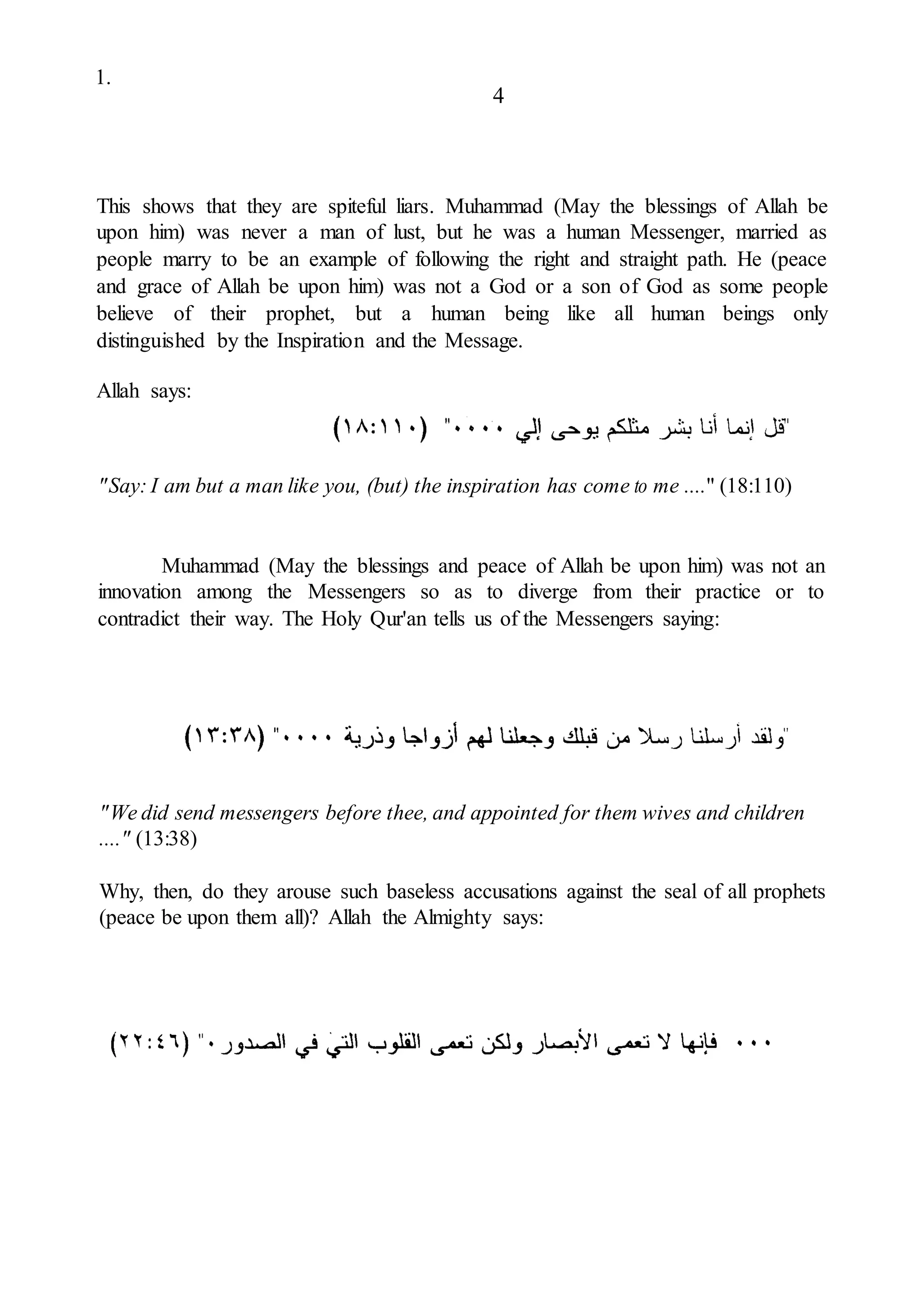 1.
4
This shows that they are spiteful liars. Muhammad (May the blessings of Allah be
upon him) was never a man of lust, but he was a human Messenger, married as
people marry to be an example of following the right and straight path. He (peace
and grace of Allah be upon him) was not a God or a son of God as some people
believe of their prophet, but a human being like all human beings only
distinguished by the Inspiration and the Message.
Allah says:
"Say: I am but a man like you, (but) the inspiration has come to me ...." (18:110)
Muhammad (May the blessings and peace of Allah be upon him) was not an
innovation among the Messengers so as to diverge from their practice or to
contradict their way. The Holy Qur'an tells us of the Messengers saying:
"We did send messengers before thee, and appointed for them wives and children
...." (13:38)
Why, then, do they arouse such baseless accusations against the seal of all prophets
(peace be upon them all)? Allah the Almighty says:
 