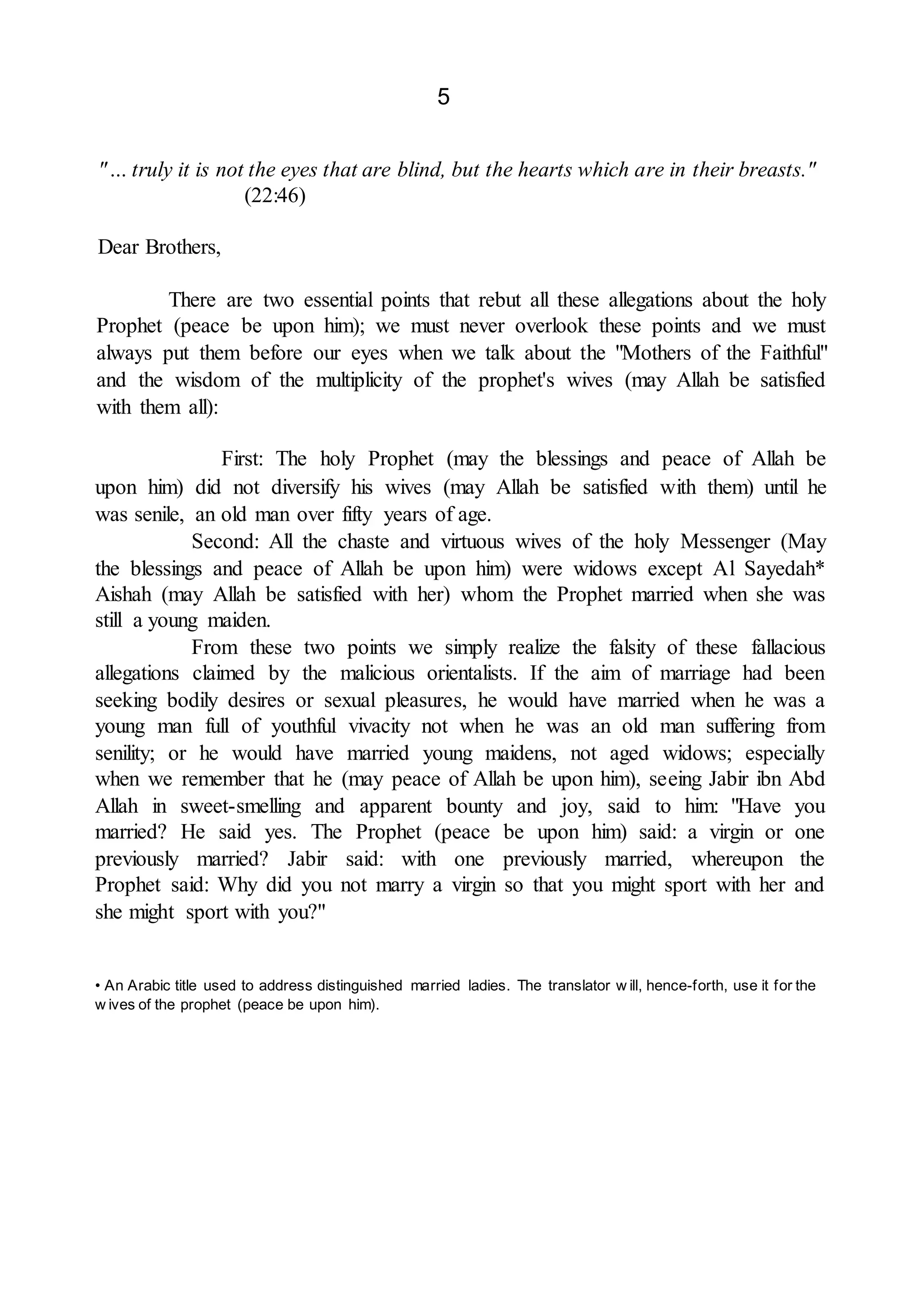5
"… truly it is not the eyes that are blind, but the hearts which are in their breasts."
(22:46)
Dear Brothers,
There are two essential points that rebut all these allegations about the holy
Prophet (peace be upon him); we must never overlook these points and we must
always put them before our eyes when we talk about the "Mothers of the Faithful"
and the wisdom of the multiplicity of the prophet's wives (may Allah be satisfied
with them all):
First: The holy Prophet (may the blessings and peace of Allah be
upon him) did not diversify his wives (may Allah be satisfied with them) until he
was senile, an old man over fifty years of age.
Second: All the chaste and virtuous wives of the holy Messenger (May
the blessings and peace of Allah be upon him) were widows except Al Sayedah*
Aishah (may Allah be satisfied with her) whom the Prophet married when she was
still a young maiden.
From these two points we simply realize the falsity of these fallacious
allegations claimed by the malicious orientalists. If the aim of marriage had been
seeking bodily desires or sexual pleasures, he would have married when he was a
young man full of youthful vivacity not when he was an old man suffering from
senility; or he would have married young maidens, not aged widows; especially
when we remember that he (may peace of Allah be upon him), seeing Jabir ibn Abd
Allah in sweet-smelling and apparent bounty and joy, said to him: "Have you
married? He said yes. The Prophet (peace be upon him) said: a virgin or one
previously married? Jabir said: with one previously married, whereupon the
Prophet said: Why did you not marry a virgin so that you might sport with her and
she might sport with you?"
• An Arabic title used to address distinguished married ladies. The translator w ill, hence-forth, use it for the
w ives of the prophet (peace be upon him).
 