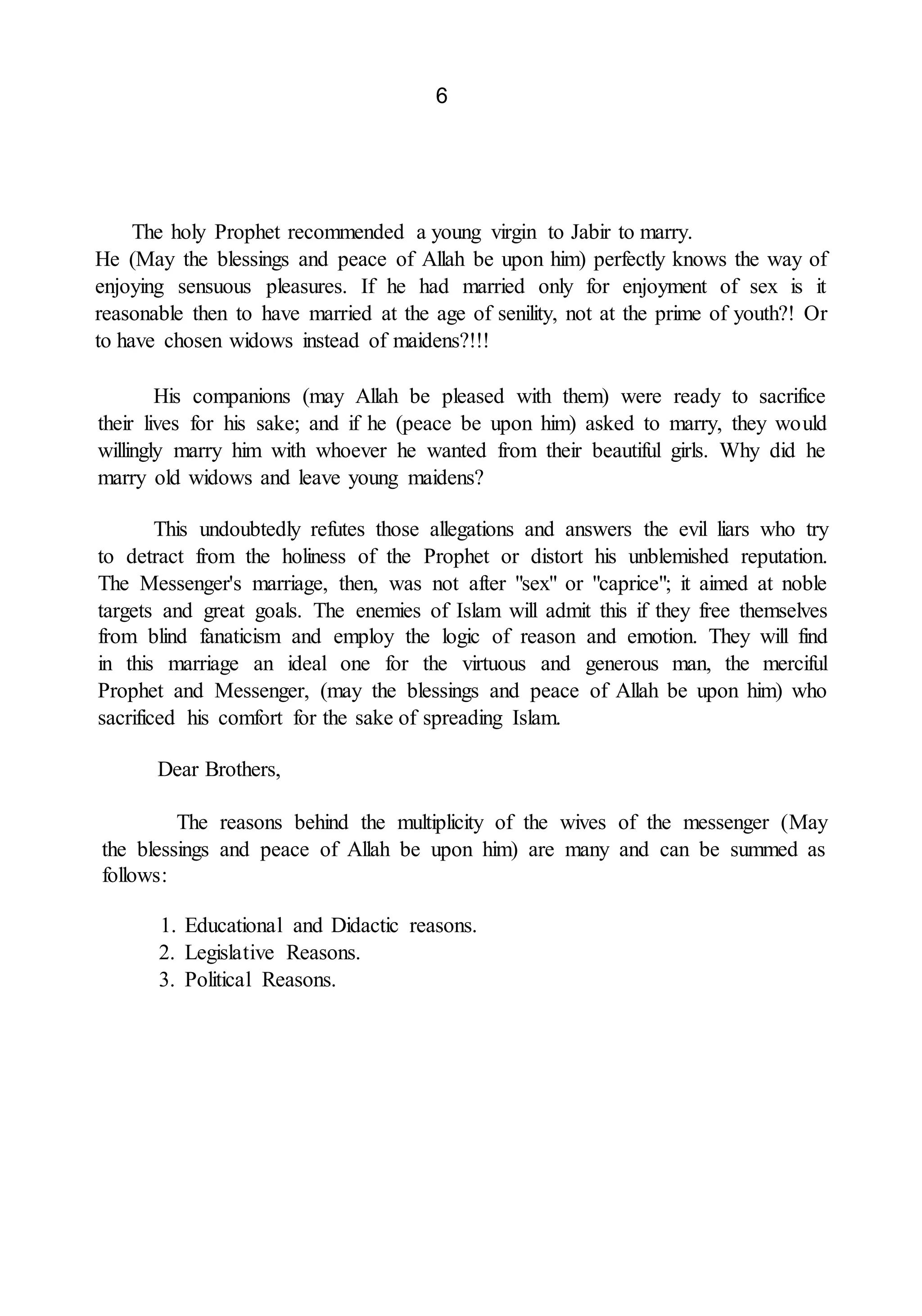 6
The holy Prophet recommended a young virgin to Jabir to marry.
He (May the blessings and peace of Allah be upon him) perfectly knows the way of
enjoying sensuous pleasures. If he had married only for enjoyment of sex is it
reasonable then to have married at the age of senility, not at the prime of youth?! Or
to have chosen widows instead of maidens?!!!
His companions (may Allah be pleased with them) were ready to sacrifice
their lives for his sake; and if he (peace be upon him) asked to marry, they would
willingly marry him with whoever he wanted from their beautiful girls. Why did he
marry old widows and leave young maidens?
This undoubtedly refutes those allegations and answers the evil liars who try
to detract from the holiness of the Prophet or distort his unblemished reputation.
The Messenger's marriage, then, was not after "sex" or "caprice"; it aimed at noble
targets and great goals. The enemies of Islam will admit this if they free themselves
from blind fanaticism and employ the logic of reason and emotion. They will find
in this marriage an ideal one for the virtuous and generous man, the merciful
Prophet and Messenger, (may the blessings and peace of Allah be upon him) who
sacrificed his comfort for the sake of spreading Islam.
Dear Brothers,
The reasons behind the multiplicity of the wives of the messenger (May
the blessings and peace of Allah be upon him) are many and can be summed as
follows:
1. Educational and Didactic reasons.
2. Legislative Reasons.
3. Political Reasons.
 