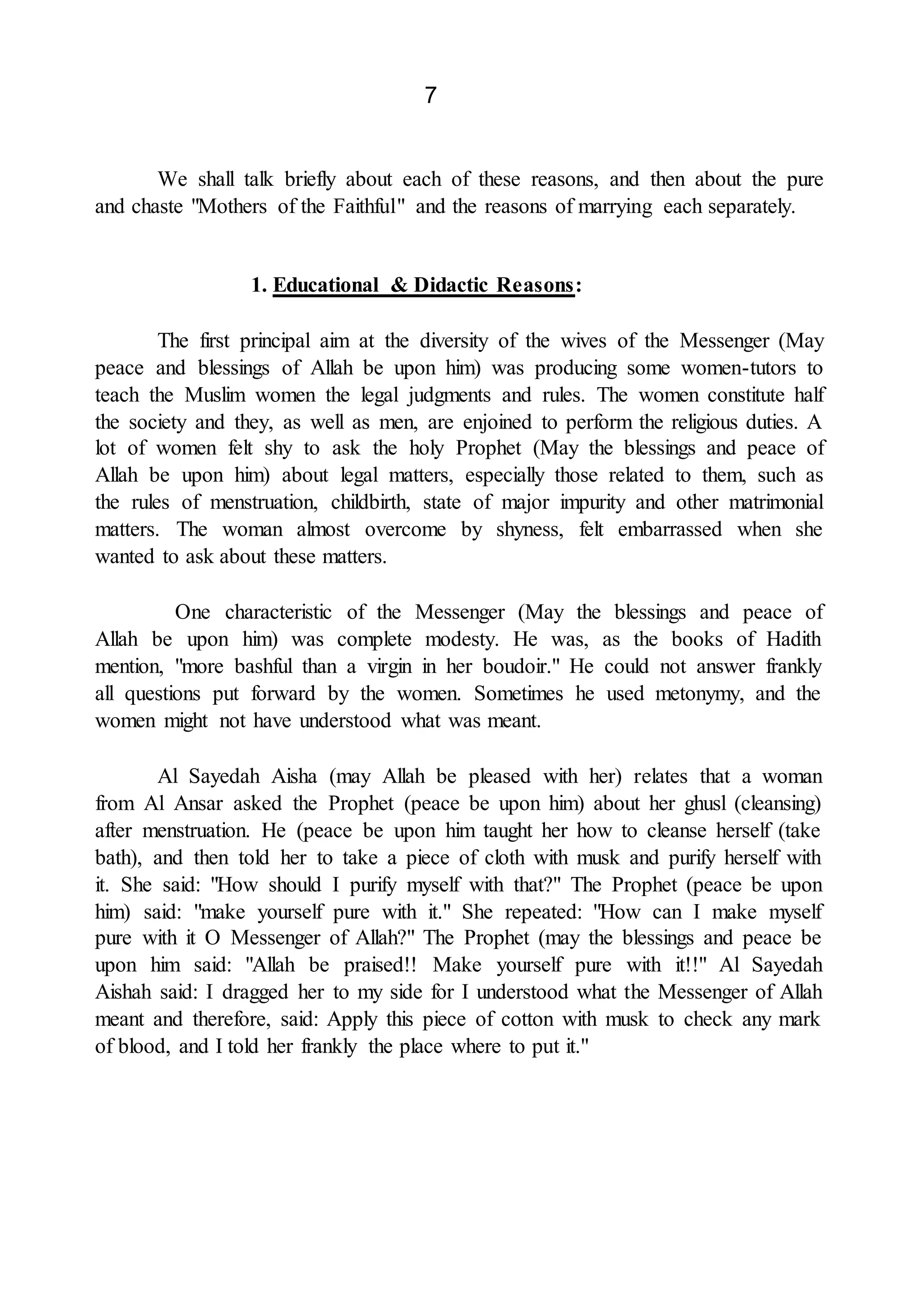 7
We shall talk briefly about each of these reasons, and then about the pure
and chaste "Mothers of the Faithful" and the reasons of marrying each separately.
1. Educational & Didactic Reasons:
The first principal aim at the diversity of the wives of the Messenger (May
peace and blessings of Allah be upon him) was producing some women-tutors to
teach the Muslim women the legal judgments and rules. The women constitute half
the society and they, as well as men, are enjoined to perform the religious duties. A
lot of women felt shy to ask the holy Prophet (May the blessings and peace of
Allah be upon him) about legal matters, especially those related to them, such as
the rules of menstruation, childbirth, state of major impurity and other matrimonial
matters. The woman almost overcome by shyness, felt embarrassed when she
wanted to ask about these matters.
One characteristic of the Messenger (May the blessings and peace of
Allah be upon him) was complete modesty. He was, as the books of Hadith
mention, "more bashful than a virgin in her boudoir." He could not answer frankly
all questions put forward by the women. Sometimes he used metonymy, and the
women might not have understood what was meant.
Al Sayedah Aisha (may Allah be pleased with her) relates that a woman
from Al Ansar asked the Prophet (peace be upon him) about her ghusl (cleansing)
after menstruation. He (peace be upon him taught her how to cleanse herself (take
bath), and then told her to take a piece of cloth with musk and purify herself with
it. She said: "How should I purify myself with that?" The Prophet (peace be upon
him) said: "make yourself pure with it." She repeated: "How can I make myself
pure with it O Messenger of Allah?" The Prophet (may the blessings and peace be
upon him said: "Allah be praised!! Make yourself pure with it!!" Al Sayedah
Aishah said: I dragged her to my side for I understood what the Messenger of Allah
meant and therefore, said: Apply this piece of cotton with musk to check any mark
of blood, and I told her frankly the place where to put it."
 