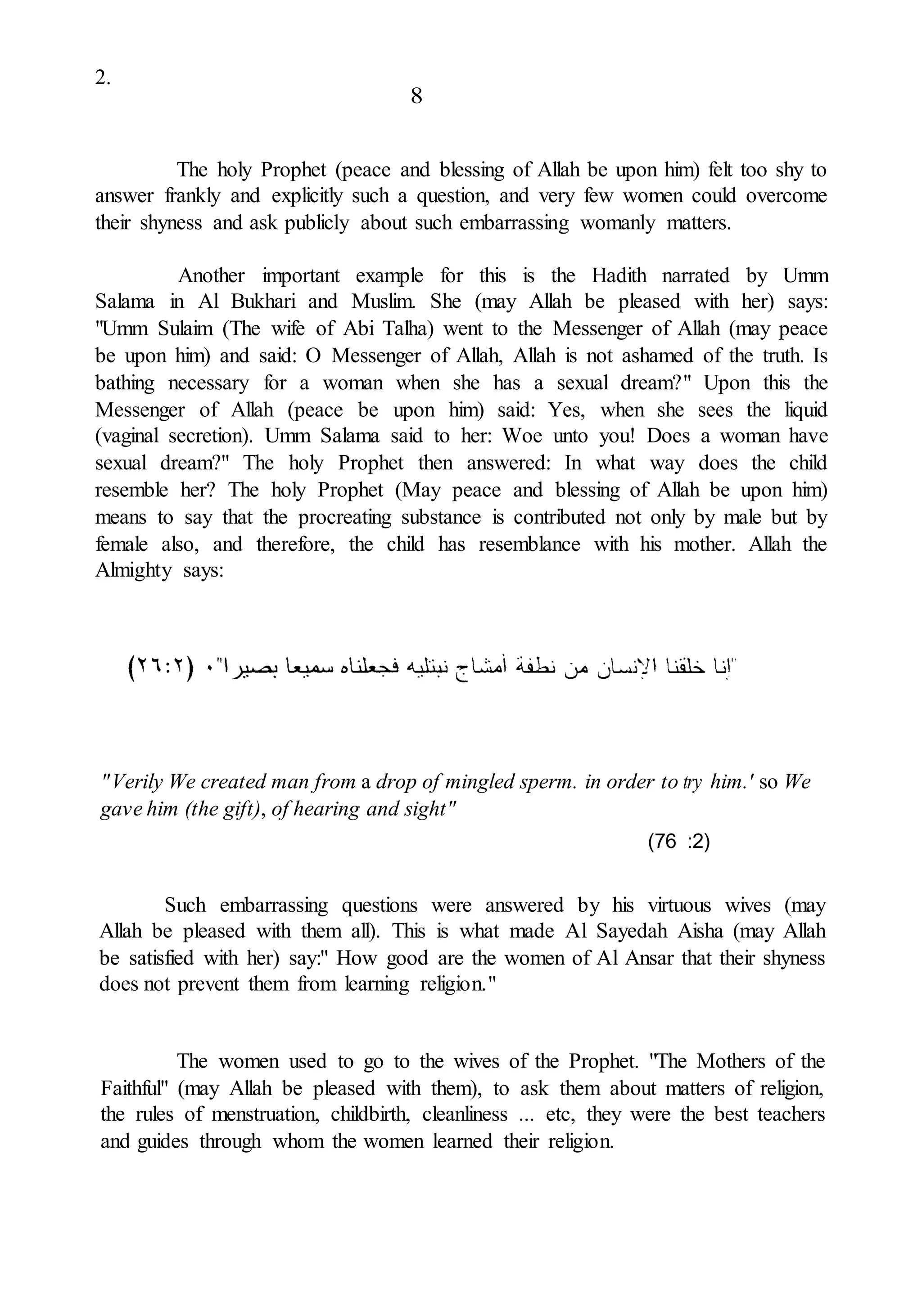 2.
8
The holy Prophet (peace and blessing of Allah be upon him) felt too shy to
answer frankly and explicitly such a question, and very few women could overcome
their shyness and ask publicly about such embarrassing womanly matters.
Another important example for this is the Hadith narrated by Umm
Salama in Al Bukhari and Muslim. She (may Allah be pleased with her) says:
"Umm Sulaim (The wife of Abi Talha) went to the Messenger of Allah (may peace
be upon him) and said: O Messenger of Allah, Allah is not ashamed of the truth. Is
bathing necessary for a woman when she has a sexual dream?" Upon this the
Messenger of Allah (peace be upon him) said: Yes, when she sees the liquid
(vaginal secretion). Umm Salama said to her: Woe unto you! Does a woman have
sexual dream?" The holy Prophet then answered: In what way does the child
resemble her? The holy Prophet (May peace and blessing of Allah be upon him)
means to say that the procreating substance is contributed not only by male but by
female also, and therefore, the child has resemblance with his mother. Allah the
Almighty says:
"Verily We created man from a drop of mingled sperm. in order to try him.' so We
gave him (the gift), of hearing and sight"
(76 :2)
Such embarrassing questions were answered by his virtuous wives (may
Allah be pleased with them all). This is what made Al Sayedah Aisha (may Allah
be satisfied with her) say:" How good are the women of Al Ansar that their shyness
does not prevent them from learning religion."
The women used to go to the wives of the Prophet. "The Mothers of the
Faithful" (may Allah be pleased with them), to ask them about matters of religion,
the rules of menstruation, childbirth, cleanliness ... etc, they were the best teachers
and guides through whom the women learned their religion.
 