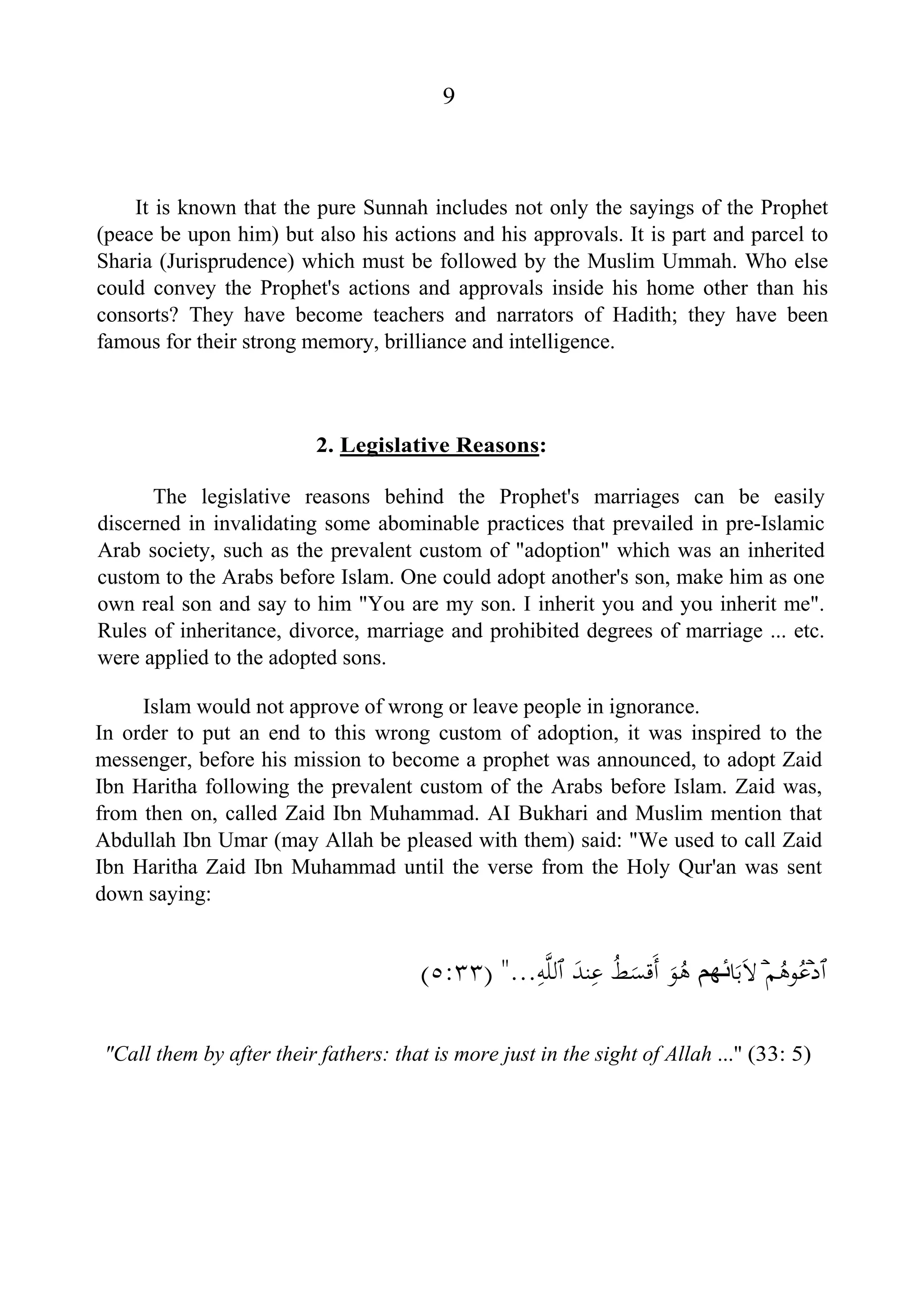 9
It is known that the pure Sunnah includes not only the sayings of the Prophet
(peace be upon him) but also his actions and his approvals. It is part and parcel to
Sharia (Jurisprudence) which must be followed by the Muslim Ummah. Who else
could convey the Prophet's actions and approvals inside his home other than his
consorts? They have become teachers and narrators of Hadith; they have been
famous for their strong memory, brilliance and intelligence.
2. Legislative Reasons:
The legislative reasons behind the Prophet's marriages can be easily
discerned in invalidating some abominable practices that prevailed in pre-Islamic
Arab society, such as the prevalent custom of "adoption" which was an inherited
custom to the Arabs before Islam. One could adopt another's son, make him as one
own real son and say to him "You are my son. I inherit you and you inherit me".
Rules of inheritance, divorce, marriage and prohibited degrees of marriage ... etc.
were applied to the adopted sons.
Islam would not approve of wrong or leave people in ignorance.
In order to put an end to this wrong custom of adoption, it was inspired to the
messenger, before his mission to become a prophet was announced, to adopt Zaid
Ibn Haritha following the prevalent custom of the Arabs before Islam. Zaid was,
from then on, called Zaid Ibn Muhammad. AI Bukhari and Muslim mention that
Abdullah Ibn Umar (may Allah be pleased with them) said: "We used to call Zaid
Ibn Haritha Zaid Ibn Muhammad until the verse from the Holy Qur'an was sent
down saying:
‫ٱ‬‫د‬ۡ‫ﻢ‬ُ‫ﻮﻫ‬ُ‫ﻋ‬َۡ‫ﻻ‬‫ﺎ‬َ‫ﺑ‬‫ﺋﻬﻢ‬َ‫ﻮ‬ُ‫ﻫ‬ُ‫ﻂ‬َ‫َﻗﺴ‬‫أ‬َ‫ﻨﺪ‬ِ‫ﻋ‬‫ٱ‬ِ‫ﻪ‬‫ﱠ‬‫ﻠ‬‫ﻟ‬"...)٥:٣٣(
"Call them by after their fathers: that is more just in the sight of Allah ..." (33: 5)
 
