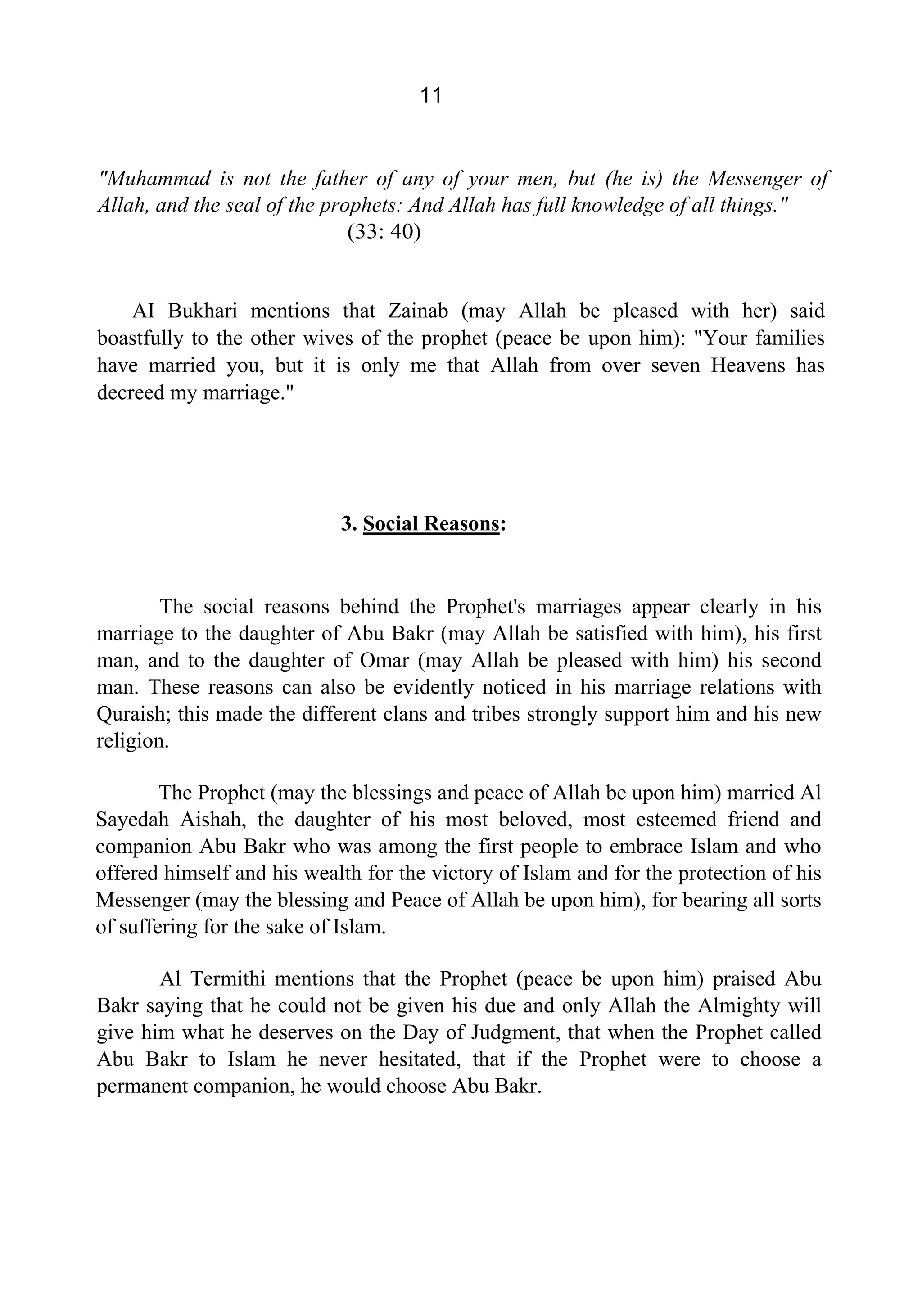 11
"Muhammad is not the father of any of your men, but (he is) the Messenger of
Allah, and the seal of the prophets: And Allah has full knowledge of all things."
(33: 40)
AI Bukhari mentions that Zainab (may Allah be pleased with her) said
boastfully to the other wives of the prophet (peace be upon him): "Your families
have married you, but it is only me that Allah from over seven Heavens has
decreed my marriage."
3. Social Reasons:
The social reasons behind the Prophet's marriages appear clearly in his
marriage to the daughter of Abu Bakr (may Allah be satisfied with him), his first
man, and to the daughter of Omar (may Allah be pleased with him) his second
man. These reasons can also be evidently noticed in his marriage relations with
Quraish; this made the different clans and tribes strongly support him and his new
religion.
The Prophet (may the blessings and peace of Allah be upon him) married Al
Sayedah Aishah, the daughter of his most beloved, most esteemed friend and
companion Abu Bakr who was among the first people to embrace Islam and who
offered himself and his wealth for the victory of Islam and for the protection of his
Messenger (may the blessing and Peace of Allah be upon him), for bearing all sorts
of suffering for the sake of Islam.
Al Termithi mentions that the Prophet (peace be upon him) praised Abu
Bakr saying that he could not be given his due and only Allah the Almighty will
give him what he deserves on the Day of Judgment, that when the Prophet called
Abu Bakr to Islam he never hesitated, that if the Prophet were to choose a
permanent companion, he would choose Abu Bakr.
 
