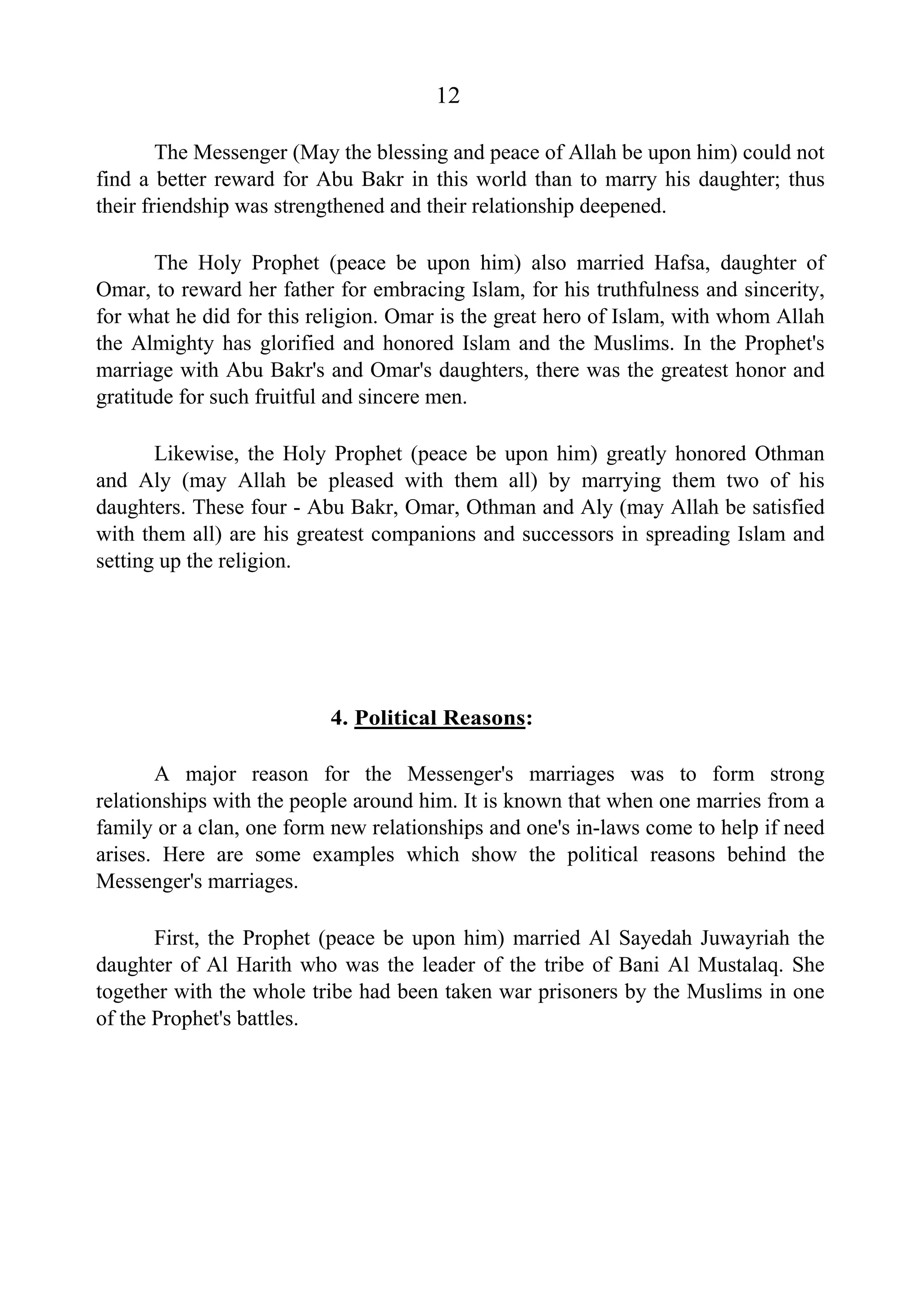 12
The Messenger (May the blessing and peace of Allah be upon him) could not
find a better reward for Abu Bakr in this world than to marry his daughter; thus
their friendship was strengthened and their relationship deepened.
The Holy Prophet (peace be upon him) also married Hafsa, daughter of
Omar, to reward her father for embracing Islam, for his truthfulness and sincerity,
for what he did for this religion. Omar is the great hero of Islam, with whom Allah
the Almighty has glorified and honored Islam and the Muslims. In the Prophet's
marriage with Abu Bakr's and Omar's daughters, there was the greatest honor and
gratitude for such fruitful and sincere men.
Likewise, the Holy Prophet (peace be upon him) greatly honored Othman
and Aly (may Allah be pleased with them all) by marrying them two of his
daughters. These four - Abu Bakr, Omar, Othman and Aly (may Allah be satisfied
with them all) are his greatest companions and successors in spreading Islam and
setting up the religion.
4. Political Reasons:
A major reason for the Messenger's marriages was to form strong
relationships with the people around him. It is known that when one marries from a
family or a clan, one form new relationships and one's in-laws come to help if need
arises. Here are some examples which show the political reasons behind the
Messenger's marriages.
First, the Prophet (peace be upon him) married Al Sayedah Juwayriah the
daughter of Al Harith who was the leader of the tribe of Bani Al Mustalaq. She
together with the whole tribe had been taken war prisoners by the Muslims in one
of the Prophet's battles.
 