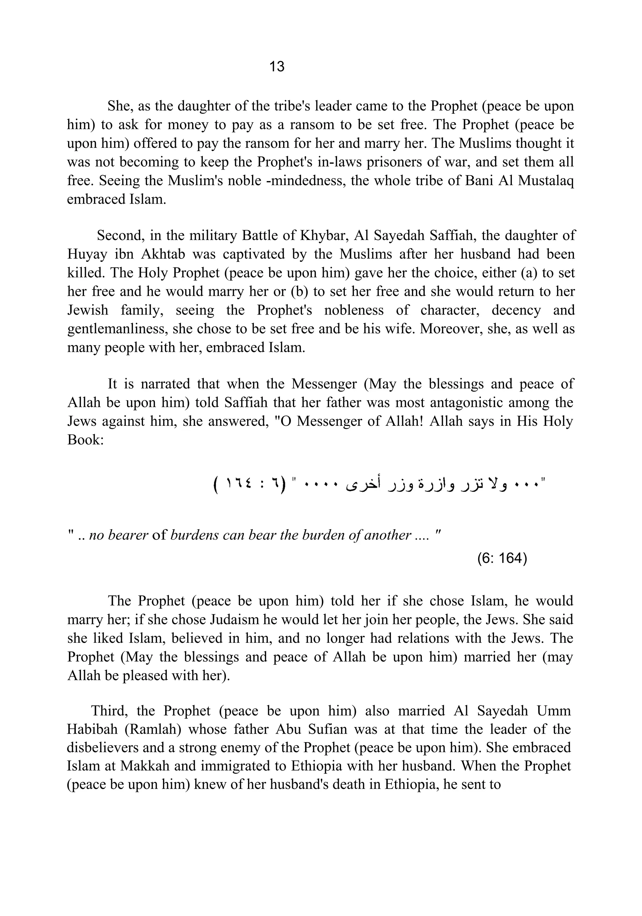 13
She, as the daughter of the tribe's leader came to the Prophet (peace be upon
him) to ask for money to pay as a ransom to be set free. The Prophet (peace be
upon him) offered to pay the ransom for her and marry her. The Muslims thought it
was not becoming to keep the Prophet's in-laws prisoners of war, and set them all
free. Seeing the Muslim's noble -mindedness, the whole tribe of Bani Al Mustalaq
embraced Islam.
Second, in the military Battle of Khybar, Al Sayedah Saffiah, the daughter of
Huyay ibn Akhtab was captivated by the Muslims after her husband had been
killed. The Holy Prophet (peace be upon him) gave her the choice, either (a) to set
her free and he would marry her or (b) to set her free and she would return to her
Jewish family, seeing the Prophet's nobleness of character, decency and
gentlemanliness, she chose to be set free and be his wife. Moreover, she, as well as
many people with her, embraced Islam.
It is narrated that when the Messenger (May the blessings and peace of
Allah be upon him) told Saffiah that her father was most antagonistic among the
Jews against him, she answered, "O Messenger of Allah! Allah says in His Holy
Book:
" .. no bearer of burdens can bear the burden of another .... "
(6: 164)
The Prophet (peace be upon him) told her if she chose Islam, he would
marry her; if she chose Judaism he would let her join her people, the Jews. She said
she liked Islam, believed in him, and no longer had relations with the Jews. The
Prophet (May the blessings and peace of Allah be upon him) married her (may
Allah be pleased with her).
Third, the Prophet (peace be upon him) also married Al Sayedah Umm
Habibah (Ramlah) whose father Abu Sufian was at that time the leader of the
disbelievers and a strong enemy of the Prophet (peace be upon him). She embraced
Islam at Makkah and immigrated to Ethiopia with her husband. When the Prophet
(peace be upon him) knew of her husband's death in Ethiopia, he sent to
 