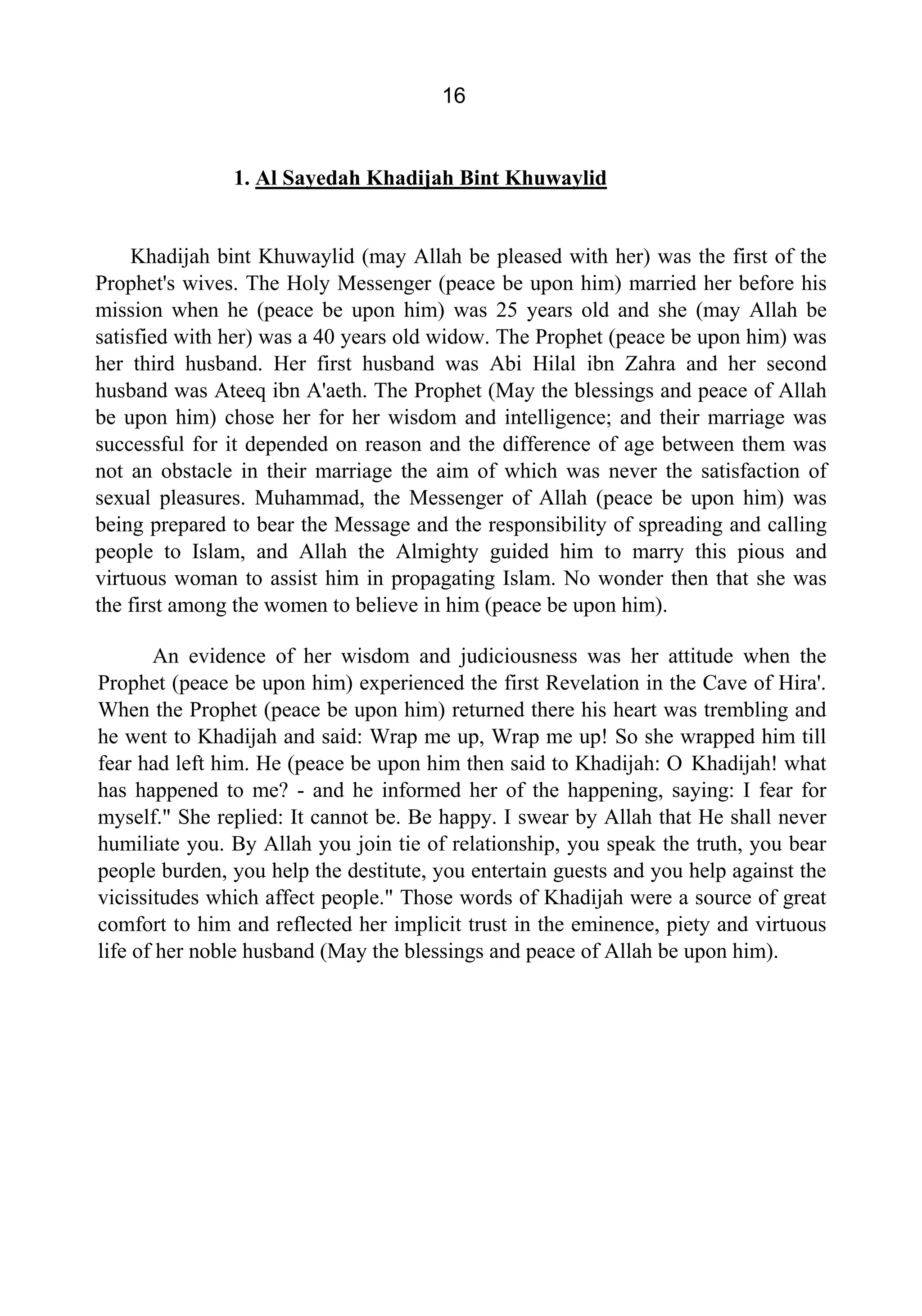 16
1. Al Sayedah Khadijah Bint Khuwaylid
Khadijah bint Khuwaylid (may Allah be pleased with her) was the first of the
Prophet's wives. The Holy Messenger (peace be upon him) married her before his
mission when he (peace be upon him) was 25 years old and she (may Allah be
satisfied with her) was a 40 years old widow. The Prophet (peace be upon him) was
her third husband. Her first husband was Abi Hilal ibn Zahra and her second
husband was Ateeq ibn A'aeth. The Prophet (May the blessings and peace of Allah
be upon him) chose her for her wisdom and intelligence; and their marriage was
successful for it depended on reason and the difference of age between them was
not an obstacle in their marriage the aim of which was never the satisfaction of
sexual pleasures. Muhammad, the Messenger of Allah (peace be upon him) was
being prepared to bear the Message and the responsibility of spreading and calling
people to Islam, and Allah the Almighty guided him to marry this pious and
virtuous woman to assist him in propagating Islam. No wonder then that she was
the first among the women to believe in him (peace be upon him).
An evidence of her wisdom and judiciousness was her attitude when the
Prophet (peace be upon him) experienced the first Revelation in the Cave of Hira'.
When the Prophet (peace be upon him) returned there his heart was trembling and
he went to Khadijah and said: Wrap me up, Wrap me up! So she wrapped him till
fear had left him. He (peace be upon him then said to Khadijah: O Khadijah! what
has happened to me? - and he informed her of the happening, saying: I fear for
myself." She replied: It cannot be. Be happy. I swear by Allah that He shall never
humiliate you. By Allah you join tie of relationship, you speak the truth, you bear
people burden, you help the destitute, you entertain guests and you help against the
vicissitudes which affect people." Those words of Khadijah were a source of great
comfort to him and reflected her implicit trust in the eminence, piety and virtuous
life of her noble husband (May the blessings and peace of Allah be upon him).
 
