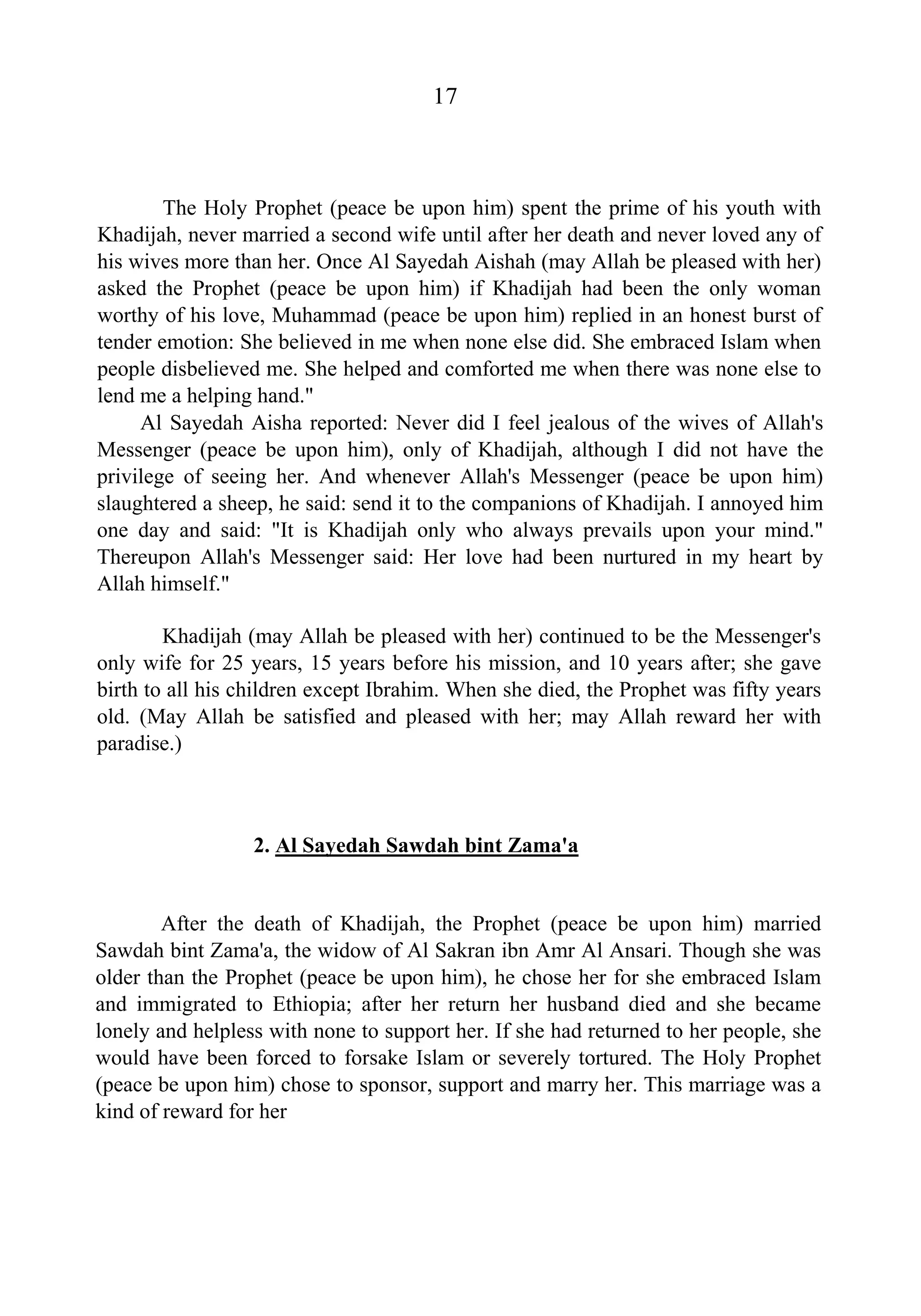 17
The Holy Prophet (peace be upon him) spent the prime of his youth with
Khadijah, never married a second wife until after her death and never loved any of
his wives more than her. Once Al Sayedah Aishah (may Allah be pleased with her)
asked the Prophet (peace be upon him) if Khadijah had been the only woman
worthy of his love, Muhammad (peace be upon him) replied in an honest burst of
tender emotion: She believed in me when none else did. She embraced Islam when
people disbelieved me. She helped and comforted me when there was none else to
lend me a helping hand."
Al Sayedah Aisha reported: Never did I feel jealous of the wives of Allah's
Messenger (peace be upon him), only of Khadijah, although I did not have the
privilege of seeing her. And whenever Allah's Messenger (peace be upon him)
slaughtered a sheep, he said: send it to the companions of Khadijah. I annoyed him
one day and said: "It is Khadijah only who always prevails upon your mind."
Thereupon Allah's Messenger said: Her love had been nurtured in my heart by
Allah himself."
Khadijah (may Allah be pleased with her) continued to be the Messenger's
only wife for 25 years, 15 years before his mission, and 10 years after; she gave
birth to all his children except Ibrahim. When she died, the Prophet was fifty years
old. (May Allah be satisfied and pleased with her; may Allah reward her with
paradise.)
2. Al Sayedah Sawdah bint Zama'a
After the death of Khadijah, the Prophet (peace be upon him) married
Sawdah bint Zama'a, the widow of Al Sakran ibn Amr Al Ansari. Though she was
older than the Prophet (peace be upon him), he chose her for she embraced Islam
and immigrated to Ethiopia; after her return her husband died and she became
lonely and helpless with none to support her. If she had returned to her people, she
would have been forced to forsake Islam or severely tortured. The Holy Prophet
(peace be upon him) chose to sponsor, support and marry her. This marriage was a
kind of reward for her
 