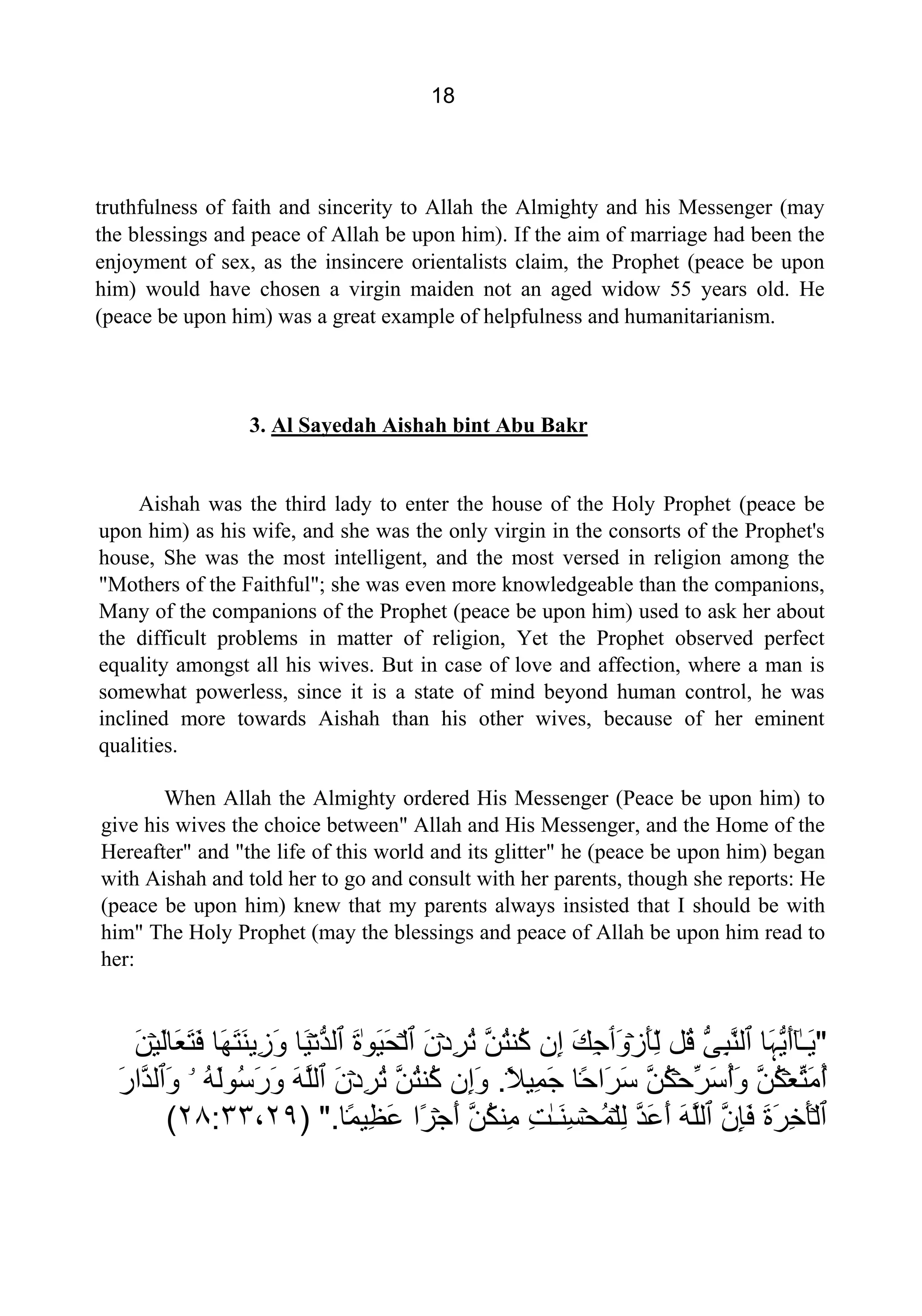 18
truthfulness of faith and sincerity to Allah the Almighty and his Messenger (may
the blessings and peace of Allah be upon him). If the aim of marriage had been the
enjoyment of sex, as the insincere orientalists claim, the Prophet (peace be upon
him) would have chosen a virgin maiden not an aged widow 55 years old. He
(peace be upon him) was a great example of helpfulness and humanitarianism.
3. Al Sayedah Aishah bint Abu Bakr
Aishah was the third lady to enter the house of the Holy Prophet (peace be
upon him) as his wife, and she was the only virgin in the consorts of the Prophet's
house, She was the most intelligent, and the most versed in religion among the
"Mothers of the Faithful"; she was even more knowledgeable than the companions,
Many of the companions of the Prophet (peace be upon him) used to ask her about
the difficult problems in matter of religion, Yet the Prophet observed perfect
equality amongst all his wives. But in case of love and affection, where a man is
somewhat powerless, since it is a state of mind beyond human control, he was
inclined more towards Aishah than his other wives, because of her eminent
qualities.
When Allah the Almighty ordered His Messenger (Peace be upon him) to
give his wives the choice between" Allah and His Messenger, and the Home of the
Hereafter" and "the life of this world and its glitter" he (peace be upon him) began
with Aishah and told her to go and consult with her parents, though she reports: He
(peace be upon him) knew that my parents always insisted that I should be with
him" The Holy Prophet (may the blessings and peace of Allah be upon him read to
her:
"ٰ‫ـ‬َ‫ﻳ‬ٓ‫ﺎ‬‫َﺎ‬‫ﮩ‬‫ﱡ‬‫ﻳ‬َ‫ﺃ‬‫ٱ‬‫ﱡ‬‫ﻰ‬ِ‫ﺒ‬‫ﱠ‬‫ﻨ‬‫ﻟ‬‫ُﻞ‬‫ﻗ‬ۡ‫ﺯ‬َ‫ﺄ‬ِّ‫ﻟ‬َ‫ﻭ‬‫ٲ‬َ‫ﻚ‬ِ‫ﺟ‬‫ِﻥ‬‫ﺇ‬‫ﱠ‬‫ﻦ‬ُ‫ﺘ‬‫ُﻨ‬‫ﻛ‬ۡ‫ﺩ‬ِ‫ﺮ‬ُ‫ﺗ‬َ‫ﻥ‬‫ٱ‬ۡ‫ﻟ‬ٰ‫ﻮ‬َ‫ﻴ‬َ‫ﺤ‬َ‫ﺓ‬‫ٱ‬ۡ‫ﻧ‬‫ﱡ‬‫ﺪ‬‫ﻟ‬‫َﺎ‬‫ﻴ‬‫َﺎ‬‫ﻬ‬َ‫ﺘ‬َ‫ﻨ‬‫ِﻳ‬‫ﺯ‬َ‫ﻭ‬ۡ‫ﻴ‬َ‫ﻟ‬‫َﺎ‬‫ﻌ‬َ‫ﺘ‬َ‫ﻓ‬َ‫ﻦ‬
ۡ‫ﻌ‬‫ﱢ‬‫ﺘ‬َ‫ﻣ‬ُ‫ﺃ‬‫ﱠ‬‫ﻦ‬ُ‫ﻜ‬ۡ‫ﺣ‬‫ﱢ‬‫ﺮ‬َ‫ﺳ‬ُ‫ﺃ‬َ‫ﻭ‬‫ﱠ‬‫ﻦ‬ُ‫ﻜ‬ً۬‫ﺣ‬‫َﺍ‬‫ﺮ‬َ‫ﺳ‬‫ﺎ‬ً۬‫ﻼ‬‫ِﻴ‬‫ﻤ‬َ‫ﺟ‬.‫ِﻥ‬‫ﺇ‬َ‫ﻭ‬‫ﱠ‬‫ﻦ‬ُ‫ﺘ‬‫ُﻨ‬‫ﻛ‬ۡ‫ﺩ‬ِ‫ﺮ‬ُ‫ﺗ‬َ‫ﻥ‬‫ٱ‬َ‫ﻪ‬‫ﱠ‬‫ﻠ‬‫ﻟ‬ُ‫ﻪ‬َ‫ﻟ‬‫ُﻮ‬‫ﺳ‬َ‫ﺭ‬َ‫ﻭ‬‫ۥ‬َ‫ﻭ‬‫ٱ‬َ‫ﺭ‬‫ﱠﺍ‬‫ﺪ‬‫ﻟ‬
‫ٱ‬ۡ‫ﻟ‬َ‫ﺓ‬َ‫ﺮ‬ِ‫ﺧ‬َ‫ﺄ‬‫ﱠ‬‫ﻥ‬ِ‫ﺈ‬َ‫ﻓ‬‫ٱ‬َ‫ﻪ‬‫ﱠ‬‫ﻠ‬‫ﻟ‬‫ﱠ‬‫ﺪ‬َ‫ﻋ‬َ‫ﺃ‬ۡ‫ﻠ‬ِ‫ﻟ‬ۡ‫ﺤ‬ُ‫ﻤ‬ٰ‫ـ‬َ‫ﻨ‬ِ‫ﺴ‬ِ‫ﺖ‬‫ﱠ‬‫ﻦ‬ُ‫ﻜ‬‫ِﻨ‬‫ﻣ‬ۡ‫ﺟ‬َ‫ﺃ‬‫ًﺍ‬‫ﺮ‬ً۬‫ﻤ‬‫ِﻴ‬‫ﻈ‬َ‫ﻋ‬‫ﺎ‬".)٢٩،٢٨:٣٣(
 