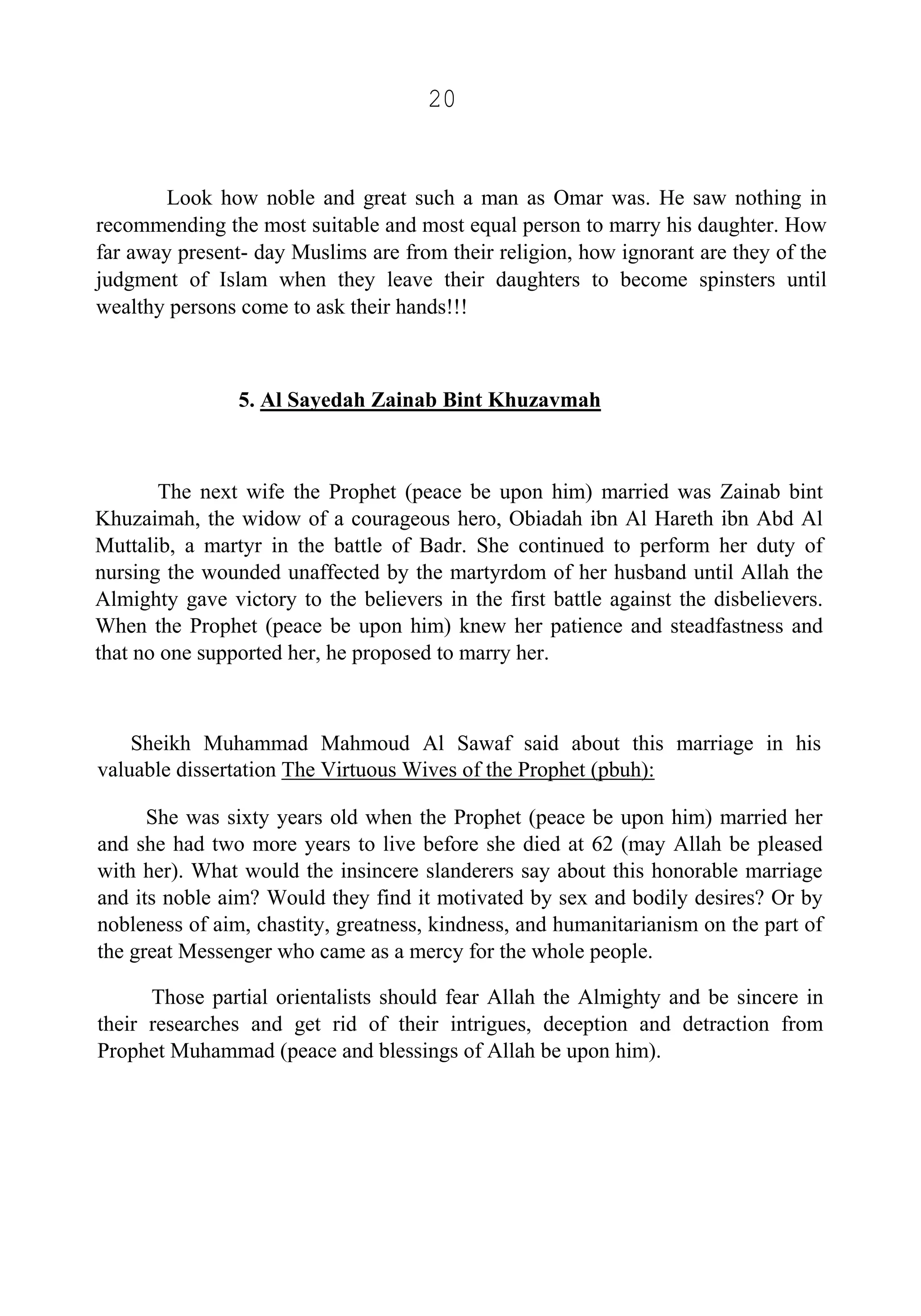 20
Look how noble and great such a man as Omar was. He saw nothing in
recommending the most suitable and most equal person to marry his daughter. How
far away present- day Muslims are from their religion, how ignorant are they of the
judgment of Islam when they leave their daughters to become spinsters until
wealthy persons come to ask their hands!!!
5. Al Sayedah Zainab Bint Khuzavmah
The next wife the Prophet (peace be upon him) married was Zainab bint
Khuzaimah, the widow of a courageous hero, Obiadah ibn Al Hareth ibn Abd Al
Muttalib, a martyr in the battle of Badr. She continued to perform her duty of
nursing the wounded unaffected by the martyrdom of her husband until Allah the
Almighty gave victory to the believers in the first battle against the disbelievers.
When the Prophet (peace be upon him) knew her patience and steadfastness and
that no one supported her, he proposed to marry her.
Sheikh Muhammad Mahmoud Al Sawaf said about this marriage in his
valuable dissertation The Virtuous Wives of the Prophet (pbuh):
She was sixty years old when the Prophet (peace be upon him) married her
and she had two more years to live before she died at 62 (may Allah be pleased
with her). What would the insincere slanderers say about this honorable marriage
and its noble aim? Would they find it motivated by sex and bodily desires? Or by
nobleness of aim, chastity, greatness, kindness, and humanitarianism on the part of
the great Messenger who came as a mercy for the whole people.
Those partial orientalists should fear Allah the Almighty and be sincere in
their researches and get rid of their intrigues, deception and detraction from
Prophet Muhammad (peace and blessings of Allah be upon him).
 