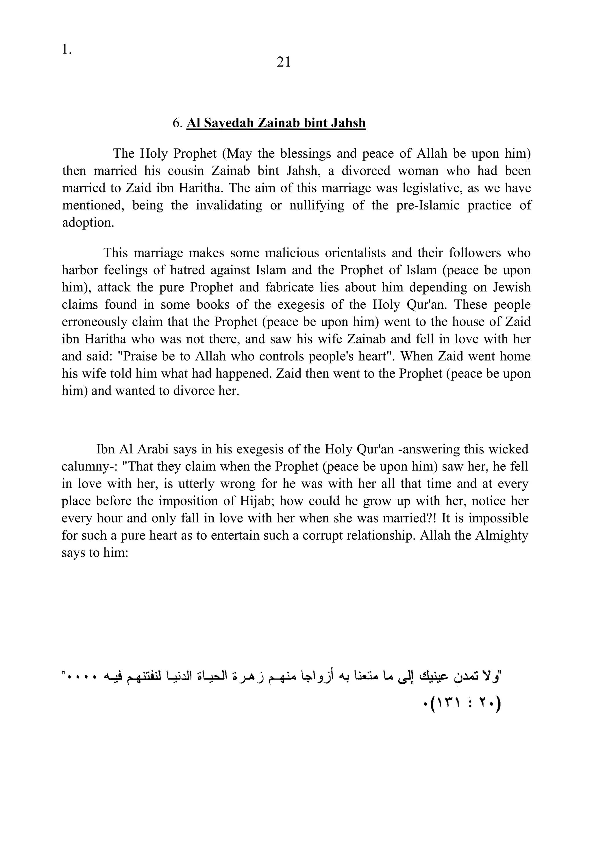 1.
21
6. Al Sayedah Zainab bint Jahsh
The Holy Prophet (May the blessings and peace of Allah be upon him)
then married his cousin Zainab bint Jahsh, a divorced woman who had been
married to Zaid ibn Haritha. The aim of this marriage was legislative, as we have
mentioned, being the invalidating or nullifying of the pre-Islamic practice of
adoption.
This marriage makes some malicious orientalists and their followers who
harbor feelings of hatred against Islam and the Prophet of Islam (peace be upon
him), attack the pure Prophet and fabricate lies about him depending on Jewish
claims found in some books of the exegesis of the Holy Qur'an. These people
erroneously claim that the Prophet (peace be upon him) went to the house of Zaid
ibn Haritha who was not there, and saw his wife Zainab and fell in love with her
and said: "Praise be to Allah who controls people's heart". When Zaid went home
his wife told him what had happened. Zaid then went to the Prophet (peace be upon
him) and wanted to divorce her.
Ibn Al Arabi says in his exegesis of the Holy Qur'an -answering this wicked
calumny-: "That they claim when the Prophet (peace be upon him) saw her, he fell
in love with her, is utterly wrong for he was with her all that time and at every
place before the imposition of Hijab; how could he grow up with her, notice her
every hour and only fall in love with her when she was married?! It is impossible
for such a pure heart as to entertain such a corrupt relationship. Allah the Almighty
says to him:
 