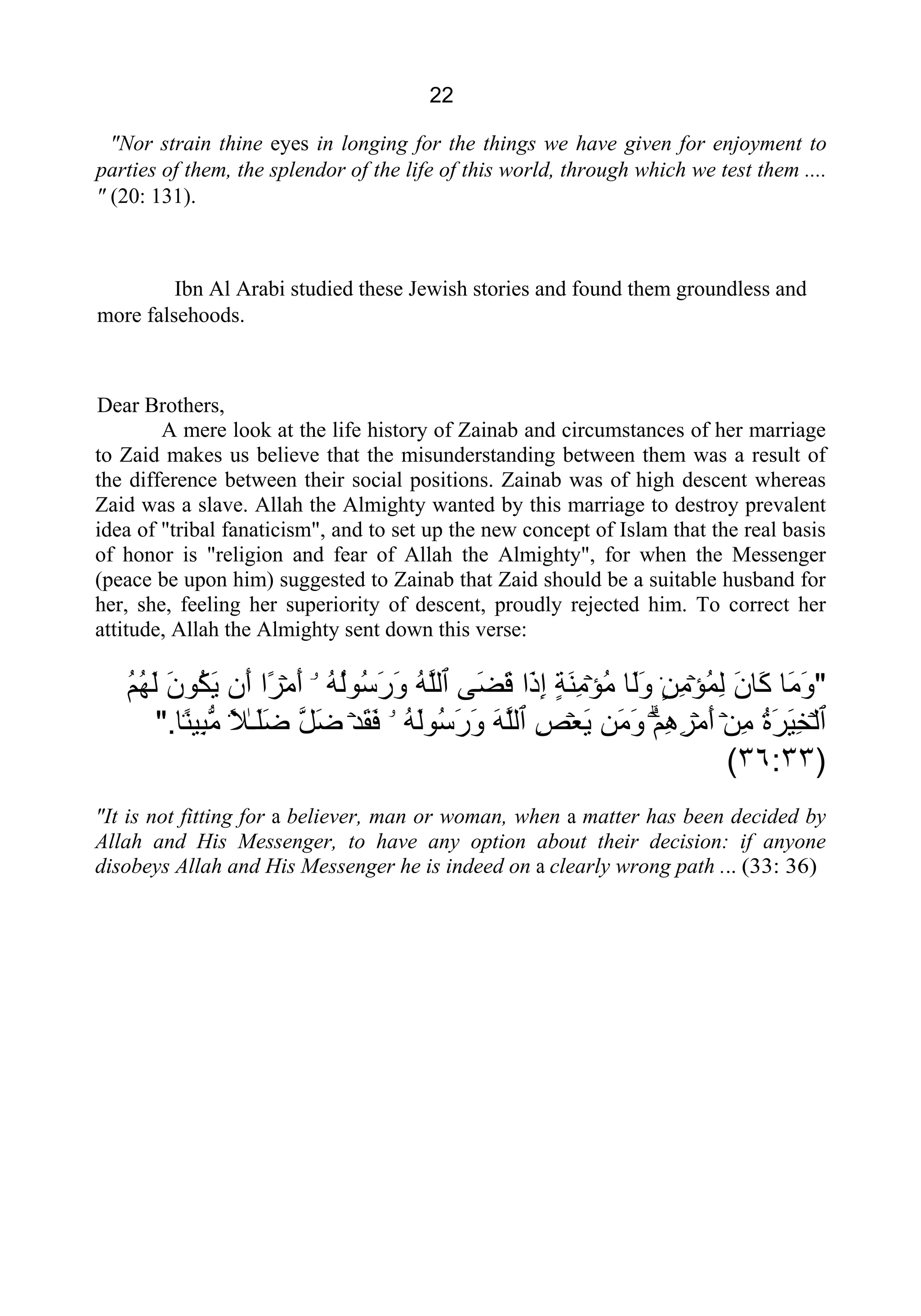 22
"Nor strain thine eyes in longing for the things we have given for enjoyment to
parties of them, the splendor of the life of this world, through which we test them ....
" (20: 131).
Ibn Al Arabi studied these Jewish stories and found them groundless and
more falsehoods.
Dear Brothers,
A mere look at the life history of Zainab and circumstances of her marriage
to Zaid makes us believe that the misunderstanding between them was a result of
the difference between their social positions. Zainab was of high descent whereas
Zaid was a slave. Allah the Almighty wanted by this marriage to destroy prevalent
idea of "tribal fanaticism", and to set up the new concept of Islam that the real basis
of honor is "religion and fear of Allah the Almighty", for when the Messenger
(peace be upon him) suggested to Zainab that Zaid should be a suitable husband for
her, she, feeling her superiority of descent, proudly rejected him. To correct her
attitude, Allah the Almighty sent down this verse:
"‫َﺎ‬‫ﻣ‬َ‫ﻭ‬َ‫ﻥ‬‫َﺎ‬‫ﻛ‬ۡ‫ﺆ‬ُ‫ﻤ‬ِ‫ﻟ‬ٍ۬‫ﻦ‬ِ‫ﻣ‬‫َﺎ‬‫ﻟ‬َ‫ﻭ‬ۡ‫ﺆ‬ُ‫ﻣ‬ٍ‫ﺔ‬َ‫ﻨ‬ِ‫ﻣ‬‫َﺍ‬‫ﺫ‬ِ‫ﺇ‬‫َﻰ‬‫ﻀ‬َ‫ﻗ‬‫ٱ‬ُ‫ﻪ‬‫ﱠ‬‫ﻠ‬‫ﻟ‬ُ‫ﻪ‬ُ‫ﻟ‬‫ُﻮ‬‫ﺳ‬َ‫ﺭ‬َ‫ﻭ‬ۤ‫ۥ‬ۡ‫ﻣ‬َ‫ﺃ‬‫ًﺍ‬‫ﺮ‬‫َﻥ‬‫ﺃ‬َ‫ﻥ‬‫ُﻮ‬‫ﻜ‬َ‫ﻳ‬ُ‫ﻢ‬ُ‫ﻬ‬َ‫ﻟ‬
‫ٱ‬ۡ‫ﻟ‬ُ‫ﺓ‬َ‫ﺮ‬َ‫ﻴ‬ِ‫ﺨ‬ۡ‫ﻦ‬ِ‫ﻣ‬ۡ‫ﻣ‬َ‫ﺃ‬ۗۡ‫ﻢ‬ِ‫ﻫ‬ِ‫ﺮ‬‫َﻦ‬‫ﻣ‬َ‫ﻭ‬ۡ‫ﻌ‬َ‫ﻳ‬ِ‫ﺺ‬‫ٱ‬َ‫ﻪ‬‫ﱠ‬‫ﻠ‬‫ﻟ‬ُ‫ﻪ‬َ‫ﻟ‬‫ُﻮ‬‫ﺳ‬َ‫ﺭ‬َ‫ﻭ‬‫ۥ‬ۡ‫ﺪ‬َ‫ﻘ‬َ‫ﻓ‬‫ﱠ‬‫ﻞ‬َ‫ﺿ‬ٰ‫ـ‬َ‫ﻠ‬َ‫ﺿ‬ً۬‫ﻼ‬ً۬‫ﻨ‬‫ِﻴ‬‫ﺒ‬‫ﱡ‬‫ﻣ‬‫ﺎ‬".
)٣٦:٣٣(
"It is not fitting for a believer, man or woman, when a matter has been decided by
Allah and His Messenger, to have any option about their decision: if anyone
disobeys Allah and His Messenger he is indeed on a clearly wrong path ... (33: 36)
 