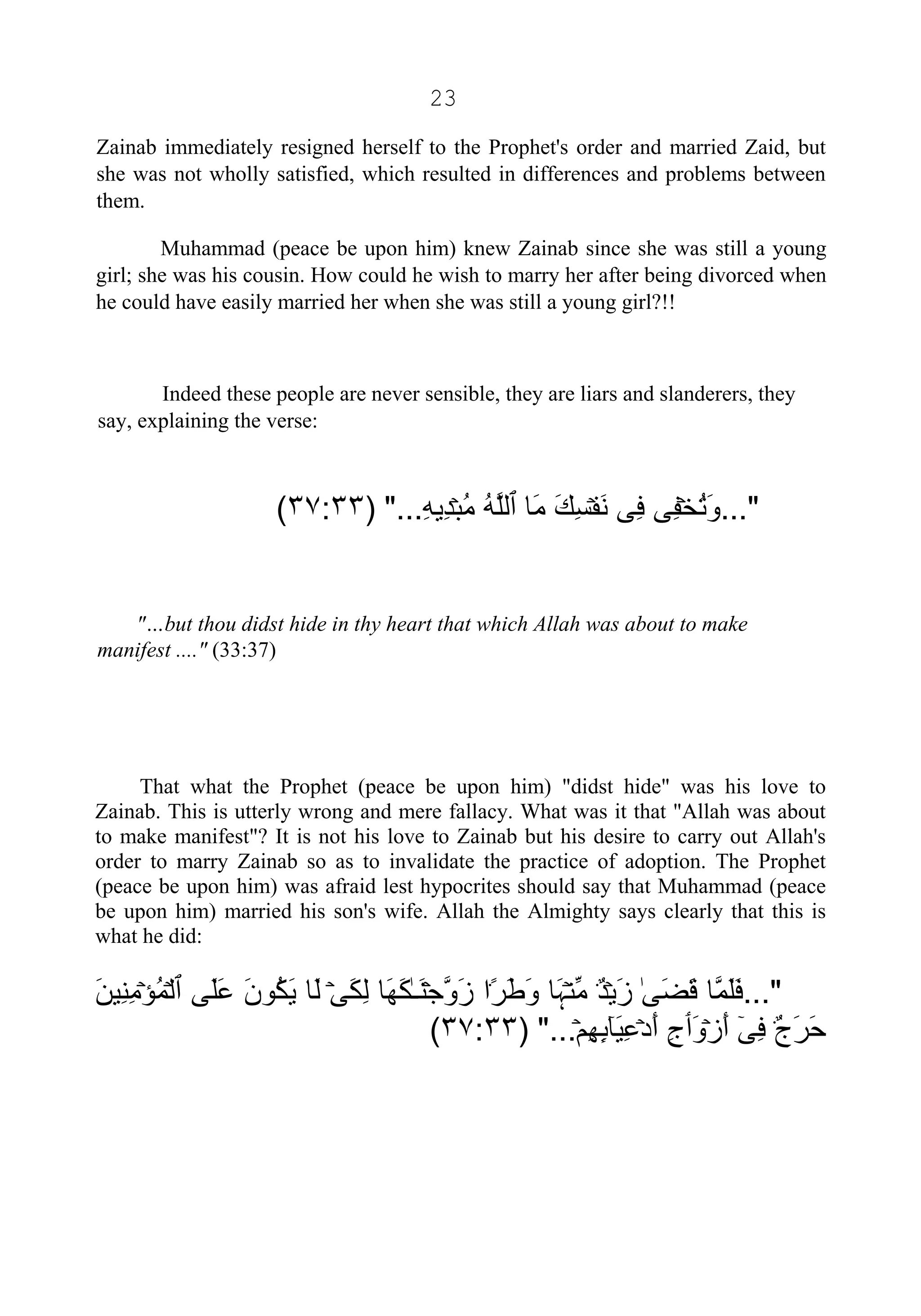 23
Zainab immediately resigned herself to the Prophet's order and married Zaid, but
she was not wholly satisfied, which resulted in differences and problems between
them.
Muhammad (peace be upon him) knew Zainab since she was still a young
girl; she was his cousin. How could he wish to marry her after being divorced when
he could have easily married her when she was still a young girl?!!
Indeed these people are never sensible, they are liars and slanderers, they
say, explaining the verse:
..."ۡ‫ﺨ‬ُ‫ﺗ‬َ‫ﻭ‬‫ِﻰ‬‫ﻔ‬‫ِﻰ‬‫ﻓ‬ۡ‫ﻔ‬َ‫ﻧ‬َ‫ﻚ‬ِ‫ﺴ‬‫َﺎ‬‫ﻣ‬‫ٱ‬ُ‫ﻪ‬‫ﱠ‬‫ﻠ‬‫ﻟ‬ۡ‫ﺒ‬ُ‫ﻣ‬ِ‫ﻪ‬‫ِﻳ‬‫ﺪ‬) "...٣٧:٣٣(
"…but thou didst hide in thy heart that which Allah was about to make
manifest ...." (33:37)
That what the Prophet (peace be upon him) "didst hide" was his love to
Zainab. This is utterly wrong and mere fallacy. What was it that "Allah was about
to make manifest"? It is not his love to Zainab but his desire to carry out Allah's
order to marry Zainab so as to invalidate the practice of adoption. The Prophet
(peace be upon him) was afraid lest hypocrites should say that Muhammad (peace
be upon him) married his son's wife. Allah the Almighty says clearly that this is
what he did:
..."‫ﱠﺎ‬‫ﻤ‬َ‫ﻠ‬َ‫ﻓ‬ٰ‫ﻰ‬َ‫ﻀ‬َ‫ﻗ‬ۡ‫ﻳ‬َ‫ﺯ‬ٌ۬‫ﺪ‬ۡ‫ﻨ‬‫ﱢ‬‫ﻣ‬‫َﺎ‬‫ﮩ‬ً۬‫ﺮ‬َ‫ﻃ‬َ‫ﻭ‬‫ﺍ‬ۡ‫ﺟ‬‫ﱠ‬‫ﻭ‬َ‫ﺯ‬ٰ‫ـ‬َ‫ﻨ‬‫َﺎ‬‫ﻬ‬َ‫ﻜ‬ۡ‫ﻰ‬َ‫ﻜ‬ِ‫ﻟ‬‫َﺎ‬‫ﻟ‬َ‫ﻥ‬‫ُﻮ‬‫ﻜ‬َ‫ﻳ‬‫َﻰ‬‫ﻠ‬َ‫ﻋ‬‫ٱ‬ۡ‫ﻟ‬ۡ‫ﺆ‬ُ‫ﻤ‬َ‫ﻦ‬‫ِﻴ‬‫ﻨ‬ِ‫ﻣ‬
ٌ۬‫ﺝ‬َ‫ﺮ‬َ‫ﺣ‬ٓ‫ﻰ‬ِ‫ﻓ‬ۡ‫ﺯ‬َ‫ﺃ‬َ‫ﻭ‬‫ٲ‬ِ‫ﺝ‬ۡ‫ﺩ‬َ‫ﺃ‬ٓ‫ﺎ‬َ‫ﻴ‬ِ‫ﻋ‬ِٕ‫ٮ‬ۡ‫ﻢ‬ِ‫ﻬ‬) "...٣٧:٣٣(
 