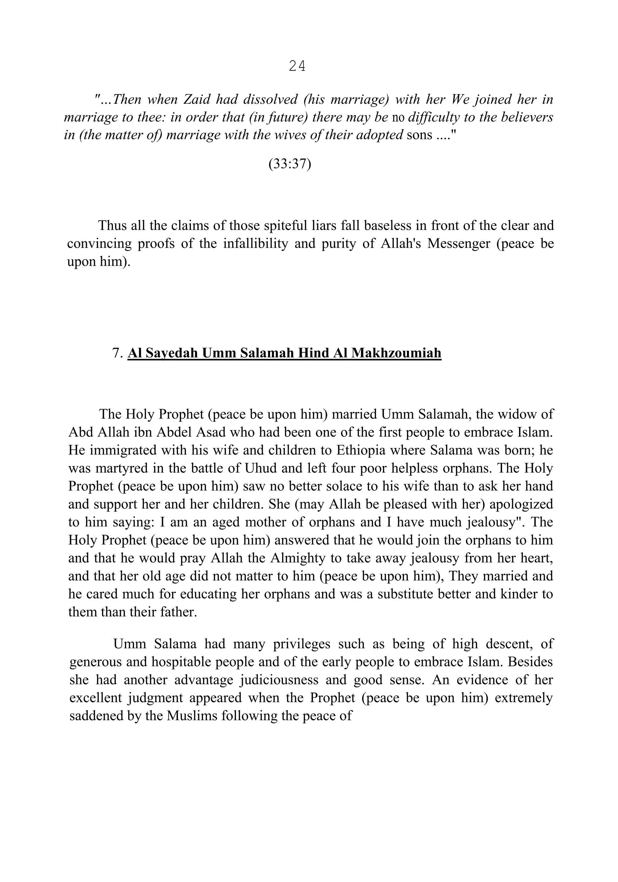 24
"…Then when Zaid had dissolved (his marriage) with her We joined her in
marriage to thee: in order that (in future) there may be no difficulty to the believers
in (the matter of) marriage with the wives of their adopted sons ...."
(33:37)
Thus all the claims of those spiteful liars fall baseless in front of the clear and
convincing proofs of the infallibility and purity of Allah's Messenger (peace be
upon him).
7. Al Sayedah Umm Salamah Hind Al Makhzoumiah
The Holy Prophet (peace be upon him) married Umm Salamah, the widow of
Abd Allah ibn Abdel Asad who had been one of the first people to embrace Islam.
He immigrated with his wife and children to Ethiopia where Salama was born; he
was martyred in the battle of Uhud and left four poor helpless orphans. The Holy
Prophet (peace be upon him) saw no better solace to his wife than to ask her hand
and support her and her children. She (may Allah be pleased with her) apologized
to him saying: I am an aged mother of orphans and I have much jealousy". The
Holy Prophet (peace be upon him) answered that he would join the orphans to him
and that he would pray Allah the Almighty to take away jealousy from her heart,
and that her old age did not matter to him (peace be upon him), They married and
he cared much for educating her orphans and was a substitute better and kinder to
them than their father.
Umm Salama had many privileges such as being of high descent, of
generous and hospitable people and of the early people to embrace Islam. Besides
she had another advantage judiciousness and good sense. An evidence of her
excellent judgment appeared when the Prophet (peace be upon him) extremely
saddened by the Muslims following the peace of
 
