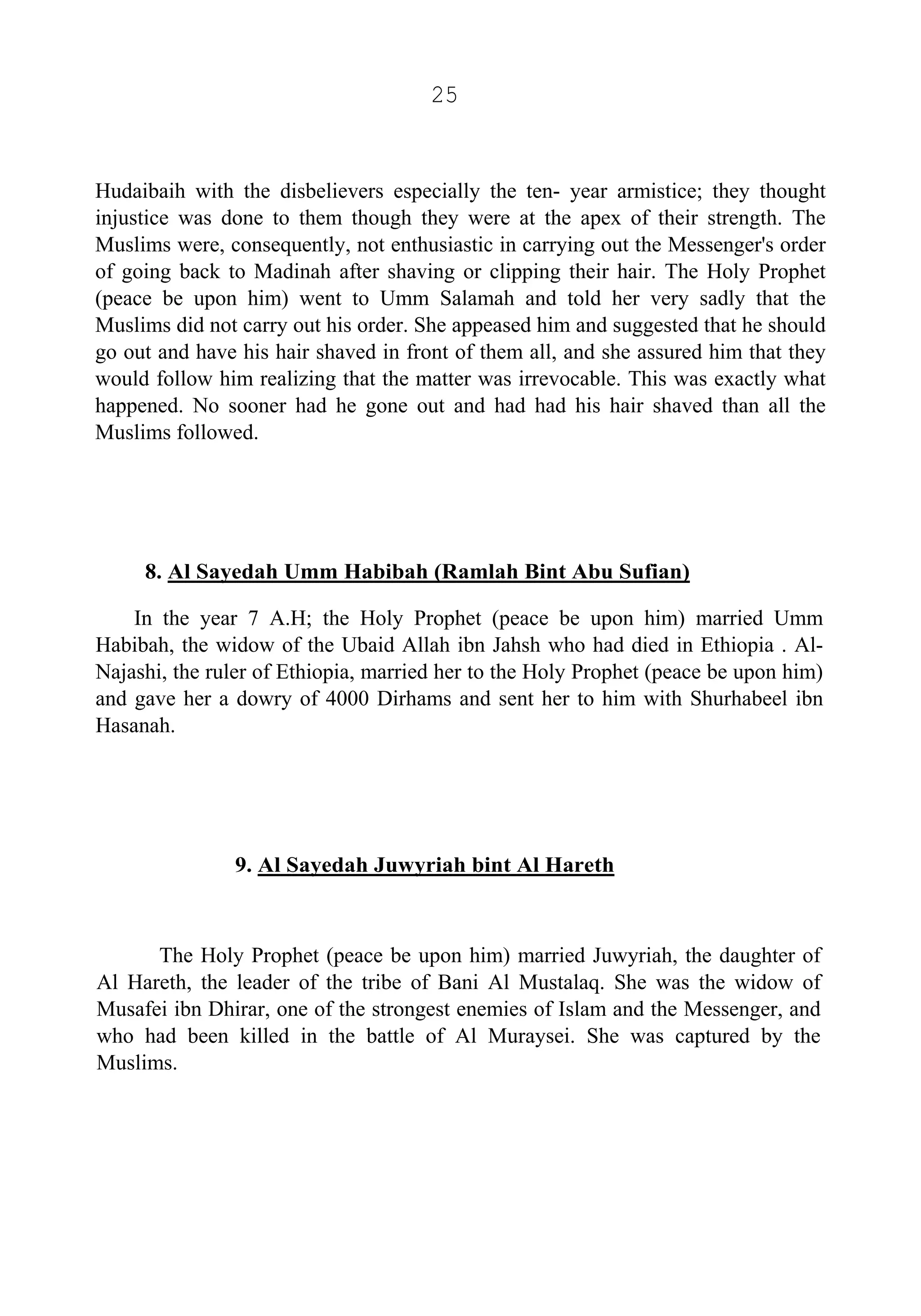 25
Hudaibaih with the disbelievers especially the ten- year armistice; they thought
injustice was done to them though they were at the apex of their strength. The
Muslims were, consequently, not enthusiastic in carrying out the Messenger's order
of going back to Madinah after shaving or clipping their hair. The Holy Prophet
(peace be upon him) went to Umm Salamah and told her very sadly that the
Muslims did not carry out his order. She appeased him and suggested that he should
go out and have his hair shaved in front of them all, and she assured him that they
would follow him realizing that the matter was irrevocable. This was exactly what
happened. No sooner had he gone out and had had his hair shaved than all the
Muslims followed.
8. Al Sayedah Umm Habibah (Ramlah Bint Abu Sufian)
In the year 7 A.H; the Holy Prophet (peace be upon him) married Umm
Habibah, the widow of the Ubaid Allah ibn Jahsh who had died in Ethiopia . Al-
Najashi, the ruler of Ethiopia, married her to the Holy Prophet (peace be upon him)
and gave her a dowry of 4000 Dirhams and sent her to him with Shurhabeel ibn
Hasanah.
9. Al Sayedah Juwyriah bint Al Hareth
The Holy Prophet (peace be upon him) married Juwyriah, the daughter of
Al Hareth, the leader of the tribe of Bani Al Mustalaq. She was the widow of
Musafei ibn Dhirar, one of the strongest enemies of Islam and the Messenger, and
who had been killed in the battle of Al Muraysei. She was captured by the
Muslims.
 