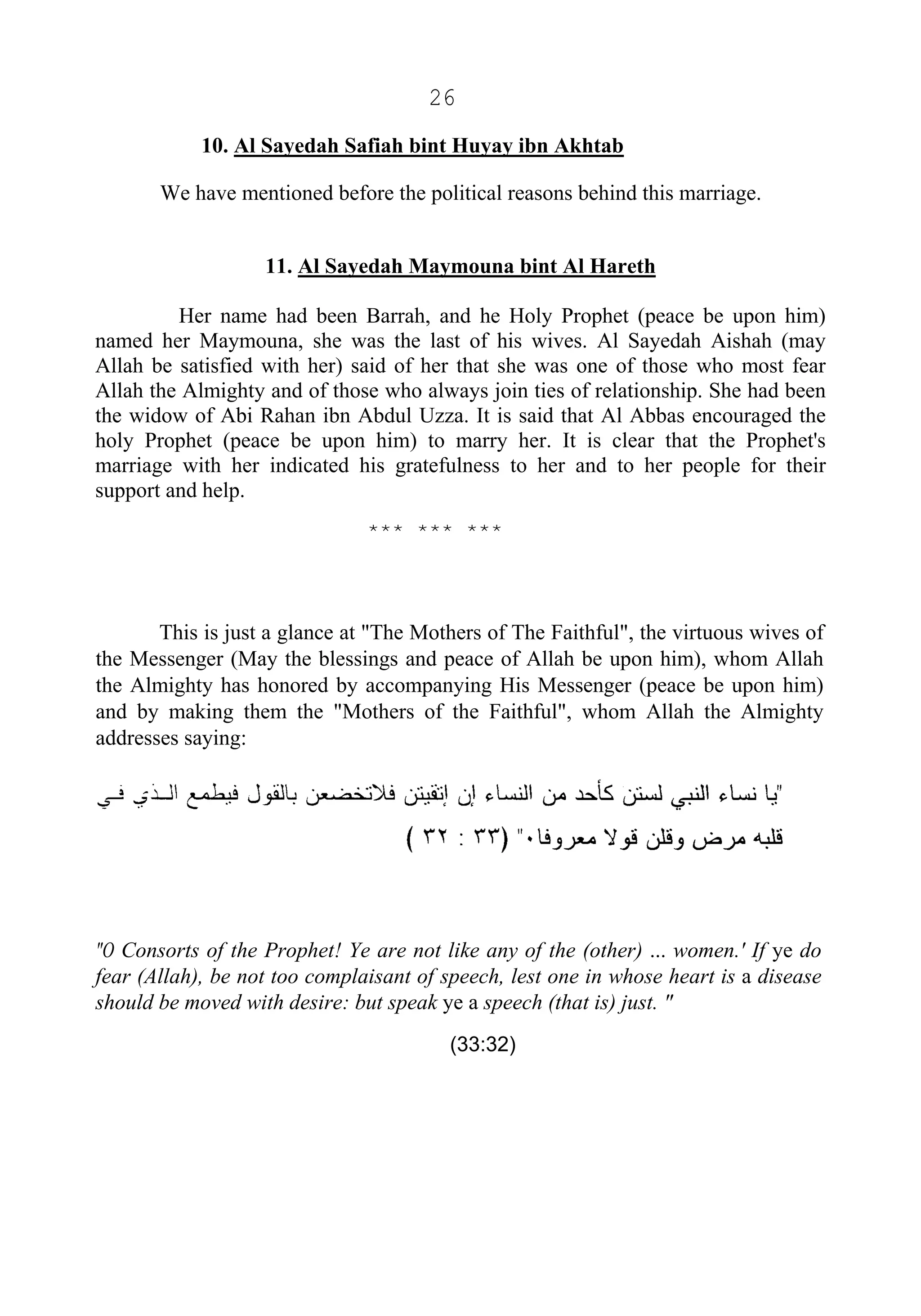 26
10. Al Sayedah Safiah bint Huyay ibn Akhtab
We have mentioned before the political reasons behind this marriage.
11. Al Sayedah Maymouna bint Al Hareth
Her name had been Barrah, and he Holy Prophet (peace be upon him)
named her Maymouna, she was the last of his wives. Al Sayedah Aishah (may
Allah be satisfied with her) said of her that she was one of those who most fear
Allah the Almighty and of those who always join ties of relationship. She had been
the widow of Abi Rahan ibn Abdul Uzza. It is said that Al Abbas encouraged the
holy Prophet (peace be upon him) to marry her. It is clear that the Prophet's
marriage with her indicated his gratefulness to her and to her people for their
support and help.
*** *** ***
This is just a glance at "The Mothers of The Faithful", the virtuous wives of
the Messenger (May the blessings and peace of Allah be upon him), whom Allah
the Almighty has honored by accompanying His Messenger (peace be upon him)
and by making them the "Mothers of the Faithful", whom Allah the Almighty
addresses saying:
"O Consorts of the Prophet! Ye are not like any of the (other) ... women.' If ye do
fear (Allah), be not too complaisant of speech, lest one in whose heart is a disease
should be moved with desire: but speak ye a speech (that is) just. "
(33:32)
 