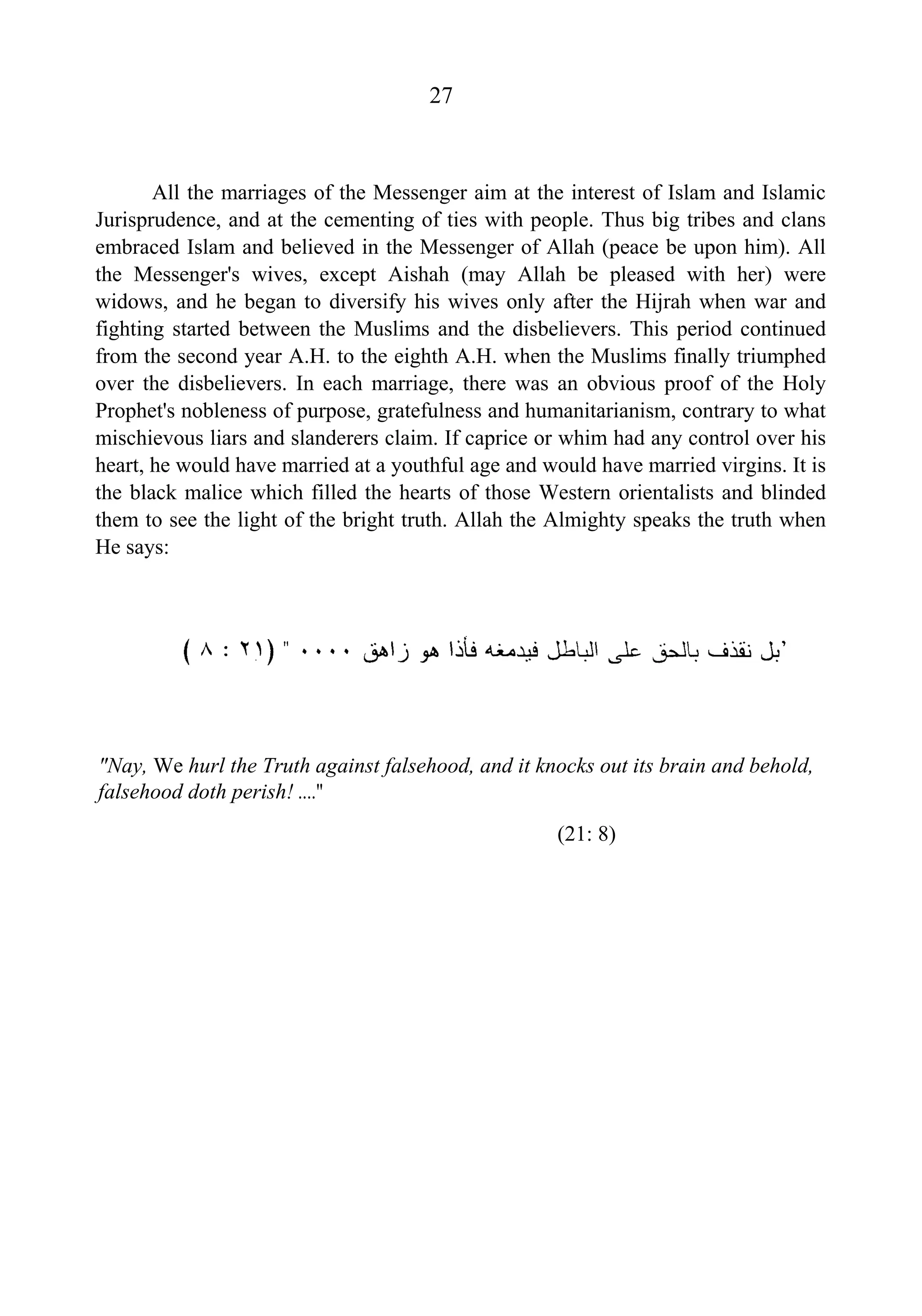 27
All the marriages of the Messenger aim at the interest of Islam and Islamic
Jurisprudence, and at the cementing of ties with people. Thus big tribes and clans
embraced Islam and believed in the Messenger of Allah (peace be upon him). All
the Messenger's wives, except Aishah (may Allah be pleased with her) were
widows, and he began to diversify his wives only after the Hijrah when war and
fighting started between the Muslims and the disbelievers. This period continued
from the second year A.H. to the eighth A.H. when the Muslims finally triumphed
over the disbelievers. In each marriage, there was an obvious proof of the Holy
Prophet's nobleness of purpose, gratefulness and humanitarianism, contrary to what
mischievous liars and slanderers claim. If caprice or whim had any control over his
heart, he would have married at a youthful age and would have married virgins. It is
the black malice which filled the hearts of those Western orientalists and blinded
them to see the light of the bright truth. Allah the Almighty speaks the truth when
He says:
"Nay, We hurl the Truth against falsehood, and it knocks out its brain and behold,
falsehood doth perish! ...."
(21: 8)
 