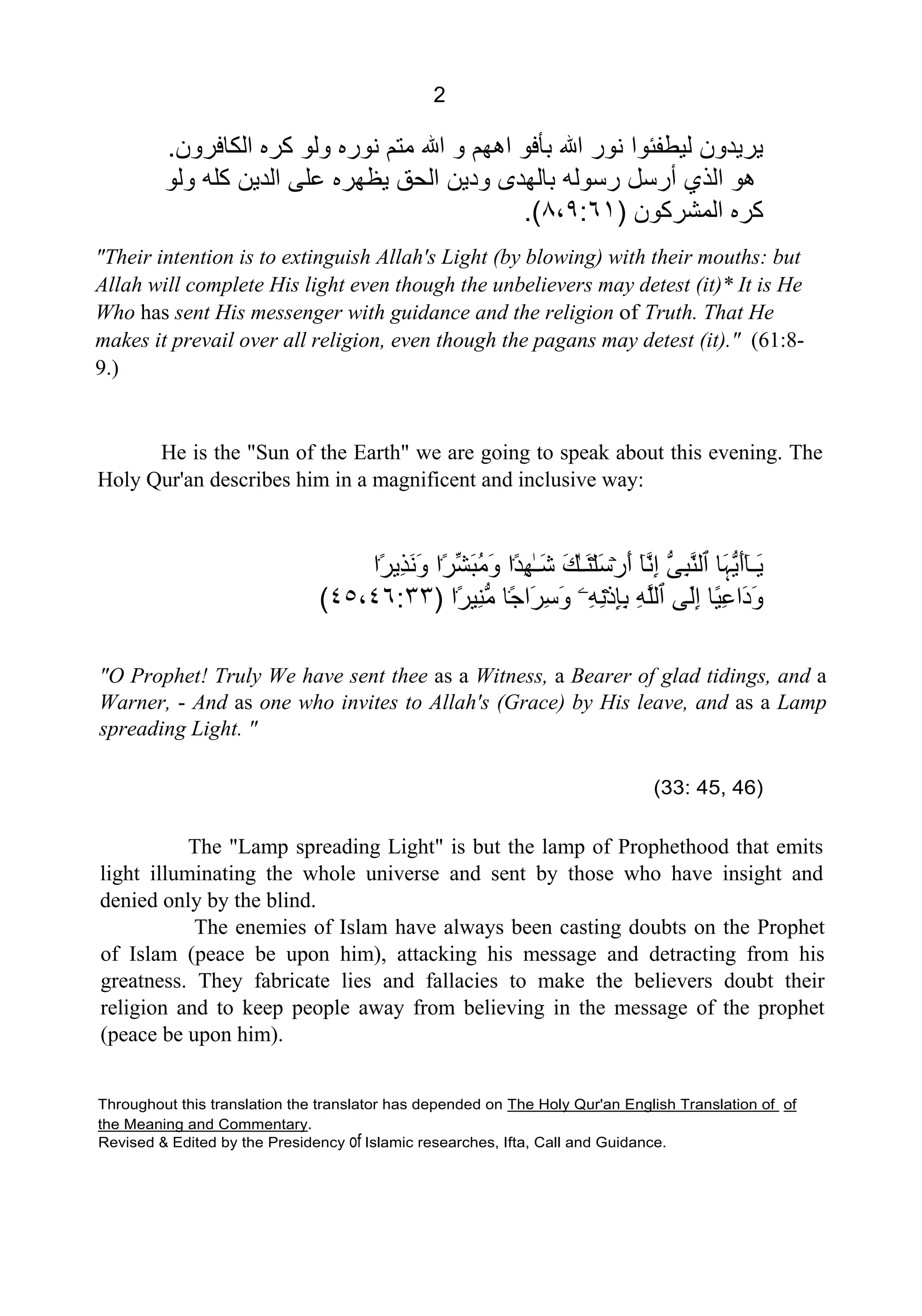 2
‫ﺍﻟﻜﺎﻓﺮﻭﻥ‬ ‫ﻛﺮﻩ‬ ‫ﻭﻟﻮ‬ ‫ﻧﻮﺭﻩ‬ ‫ﻣﺘﻢ‬ ‫ﺍﷲ‬ ‫ﻭ‬ ‫ﺍﻫﻬﻢ‬ ‫ﺑﺄﻓﻮ‬ ‫ﺍﷲ‬ ‫ﻧﻮﺭ‬ ‫ﻟﻴﻄﻔﺌﻮﺍ‬ ‫ﻳﺮﻳﺪﻭﻥ‬.
‫ﺍﻟﺬ‬ ‫ﻫﻮ‬‫ﻭﻟﻮ‬ ‫ﻛﻠﻪ‬ ‫ﺍﻟﺪﻳﻦ‬ ‫ﻋﻠﻰ‬ ‫ﻳﻈﻬﺮﻩ‬ ‫ﺍﻟﺤﻖ‬ ‫ﻭﺩﻳﻦ‬ ‫ﺑﺎﻟﻬﺪﻯ‬ ‫ﺭﺳﻮﻟﻪ‬ ‫ﺃﺭﺳﻞ‬ ‫ﻱ‬
‫ﺍﻟﻤﺸﺮﻛﻮﻥ‬ ‫ﻛﺮﻩ‬)٨،٩:٦١.(
"Their intention is to extinguish Allah's Light (by blowing) with their mouths: but
Allah will complete His light even though the unbelievers may detest (it)* It is He
Who has sent His messenger with guidance and the religion of Truth. That He
makes it prevail over all religion, even though the pagans may detest (it)." (61:8-
9.)
He is the "Sun of the Earth" we are going to speak about this evening. The
Holy Qur'an describes him in a magnificent and inclusive way:
‫۬ﺍ‬ً‫ﺮ‬‫ِﻳ‬‫ﺬ‬َ‫ﻧ‬َ‫ﻭ‬ ‫۬ﺍ‬ً‫ﺮ‬‫ﱢ‬‫ﺸ‬َ‫ﺒ‬ُ‫ﻣ‬َ‫ﻭ‬ ‫۬ﺍ‬ً‫ﺪ‬ِ‫ﻬ‬ٰ‫ـ‬َ‫ﺷ‬ َ‫ﻚ‬ٰ‫ـ‬َ‫ﻨ‬ۡ‫ﻠ‬َ‫ﺳ‬ۡ‫ﺭ‬َ‫ﺃ‬ ٓ‫ﺎ‬‫ﱠ‬‫ﻧ‬ِ‫ﺇ‬ ‫ﱡ‬‫ﻰ‬ِ‫ﺒ‬‫ﱠ‬‫ﻨ‬‫ٱﻟ‬ ‫َﺎ‬‫ﮩ‬‫ﱡ‬‫ﻳ‬َ‫ﺃ‬ٓ‫ﺎ‬‫َـ‬‫ﻳ‬
‫۬ﺍ‬ً‫ﺮ‬‫ِﻴ‬‫ﻨ‬‫ﱡ‬‫ﻣ‬ ‫۬ﺎ‬ً‫ﺟ‬‫َﺍ‬‫ﺮ‬ِ‫ﺳ‬َ‫ﻭ‬ ‫ِۦ‬‫ﻪ‬ِ‫ﻧ‬ۡ‫ﺫ‬ِ‫ﺈ‬ِ‫ﺑ‬ ِ‫ﻪ‬‫ﱠ‬‫ﻠ‬‫ٱﻟ‬ ‫َﻰ‬‫ﻟ‬ِ‫ﺇ‬ ‫ًﺎ‬‫ﻴ‬ِ‫ﻋ‬‫َﺍ‬‫ﺩ‬َ‫ﻭ‬)٤٥،٤٦:٣٣(
"O Prophet! Truly We have sent thee as a Witness, a Bearer of glad tidings, and a
Warner, - And as one who invites to Allah's (Grace) by His leave, and as a Lamp
spreading Light. "
(33: 45, 46)
The "Lamp spreading Light" is but the lamp of Prophethood that emits
light illuminating the whole universe and sent by those who have insight and
denied only by the blind.
The enemies of Islam have always been casting doubts on the Prophet
of Islam (peace be upon him), attacking his message and detracting from his
greatness. They fabricate lies and fallacies to make the believers doubt their
religion and to keep people away from believing in the message of the prophet
(peace be upon him).
Throughout this translation the translator has depended on UThe Holy Qur'an English Translation of U Uof
the Meaning and CommentaryU.
Revised & Edited by the Presidency of Islamic researches, Ifta, Call and Guidance.
 