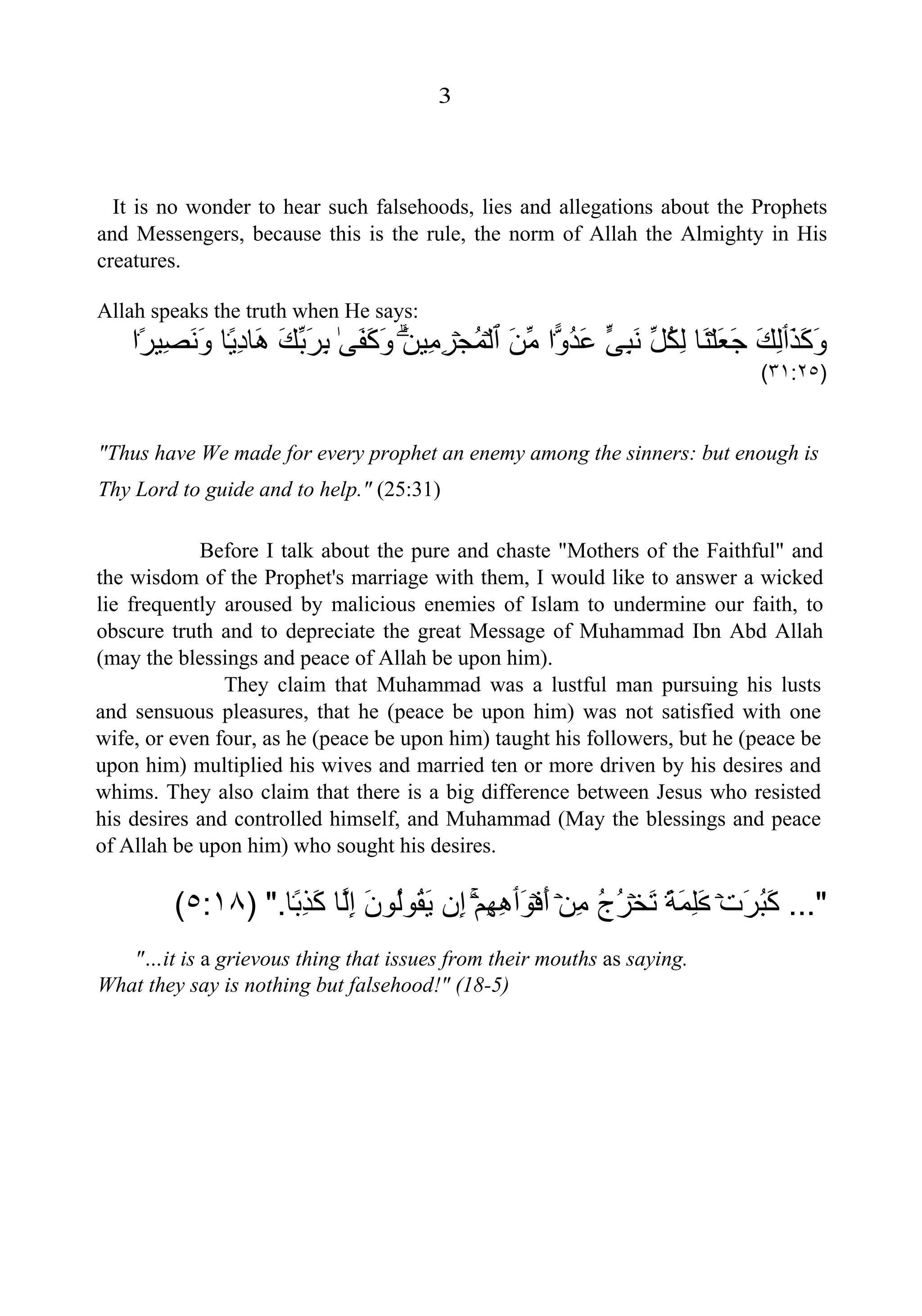 3
It is no wonder to hear such falsehoods, lies and allegations about the Prophets
and Messengers, because this is the rule, the norm of Allah the Almighty in His
creatures.
Allah speaks the truth when He says:
َ‫ﺬ‬َ‫ﻛ‬َ‫ﻭ‬‫ٲ‬َ‫ﻚ‬ِ‫ﻟ‬ۡ‫ﻠ‬َ‫ﻌ‬َ‫ﺟ‬‫َﺎ‬‫ﻨ‬‫ﱢ‬‫ﻞ‬ُ‫ﻜ‬ِ‫ﻟ‬‫ﱟ‬‫ﻰ‬ِ‫ﺒ‬َ‫ﻧ‬۬‫ﻭ‬ُ‫ﺪ‬َ‫ﻋ‬‫ﺍ‬َ‫ﻦ‬‫ﱢ‬‫ﻣ‬‫ٱ‬ۡ‫ﻟ‬ۡ‫ﺠ‬ُ‫ﻤ‬َ‫ﻦ‬‫ِﻴ‬‫ﻣ‬ِ‫ﺮ‬ٰۗ‫ﻰ‬َ‫ﻔ‬َ‫ﻛ‬َ‫ﻭ‬َ‫ﻚ‬‫ﱢ‬‫ﺑ‬َ‫ﺮ‬ِ‫ﺑ‬ً۬‫ﻳ‬ِ‫ﺩ‬‫َﺎ‬‫ﻫ‬‫ﺎ‬ً۬‫ﺮ‬‫ِﻴ‬‫ﺼ‬َ‫ﻧ‬َ‫ﻭ‬‫ﺍ‬
)٣١:٢٥(
"Thus have We made for every prophet an enemy among the sinners: but enough is
Thy Lord to guide and to help." (25:31)
Before I talk about the pure and chaste "Mothers of the Faithful" and
the wisdom of the Prophet's marriage with them, I would like to answer a wicked
lie frequently aroused by malicious enemies of Islam to undermine our faith, to
obscure truth and to depreciate the great Message of Muhammad Ibn Abd Allah
(may the blessings and peace of Allah be upon him).
They claim that Muhammad was a lustful man pursuing his lusts
and sensuous pleasures, that he (peace be upon him) was not satisfied with one
wife, or even four, as he (peace be upon him) taught his followers, but he (peace be
upon him) multiplied his wives and married ten or more driven by his desires and
whims. They also claim that there is a big difference between Jesus who resisted
his desires and controlled himself, and Muhammad (May the blessings and peace
of Allah be upon him) who sought his desires.
..."ۡ‫ﺕ‬َ‫ﺮ‬ُ‫ﺒ‬َ‫ﻛ‬َ‫ڪ‬ً۬‫ﺔ‬َ‫ﻤ‬ِ‫ﻠ‬ۡ‫ﺨ‬َ‫ﺗ‬ُ‫ﺝ‬ُ‫ﺮ‬ۡ‫ﻦ‬ِ‫ﻣ‬ۡ‫ﻓ‬َ‫ﺃ‬َ‫ﻮ‬‫ٲ‬ۡ‫ﻢ‬ِ‫ﻬ‬ِ‫ﻫ‬ۚ‫ِﻥ‬‫ﺇ‬َ‫ﻥ‬‫ُﻮ‬‫ﻟ‬‫ُﻮ‬‫ﻘ‬َ‫ﻳ‬‫ﱠﺎ‬‫ﻟ‬ِ‫ﺇ‬ً۬‫ﺑ‬ِ‫ﺬ‬َ‫ﻛ‬‫ﺎ‬".)٥:١٨(
"…it is a grievous thing that issues from their mouths as saying.
What they say is nothing but falsehood!" (18-5)
 