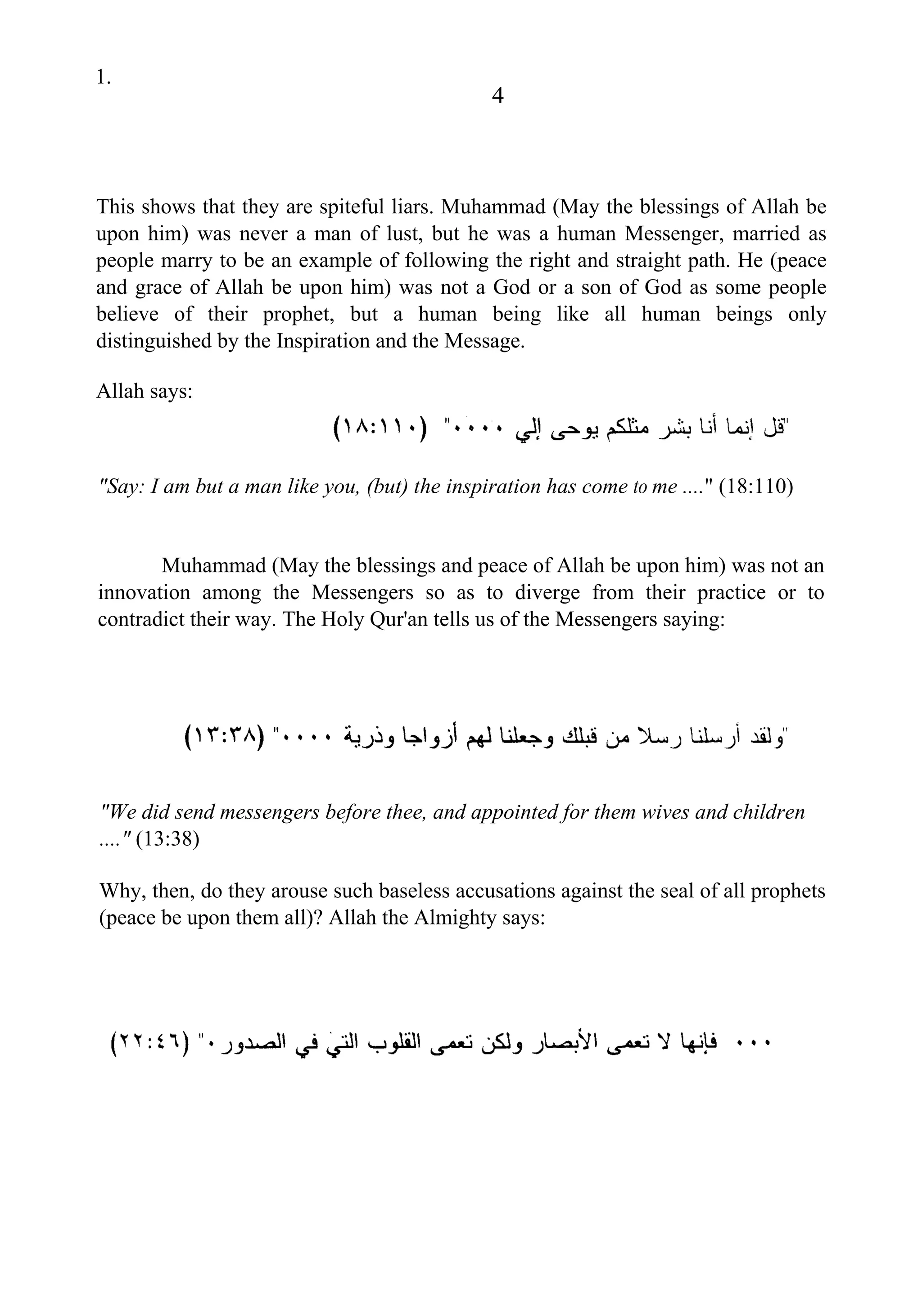 1.
4
This shows that they are spiteful liars. Muhammad (May the blessings of Allah be
upon him) was never a man of lust, but he was a human Messenger, married as
people marry to be an example of following the right and straight path. He (peace
and grace of Allah be upon him) was not a God or a son of God as some people
believe of their prophet, but a human being like all human beings only
distinguished by the Inspiration and the Message.
Allah says:
"Say: I am but a man like you, (but) the inspiration has come to me ...." (18:110)
Muhammad (May the blessings and peace of Allah be upon him) was not an
innovation among the Messengers so as to diverge from their practice or to
contradict their way. The Holy Qur'an tells us of the Messengers saying:
"We did send messengers before thee, and appointed for them wives and children
...." (13:38)
Why, then, do they arouse such baseless accusations against the seal of all prophets
(peace be upon them all)? Allah the Almighty says:
 