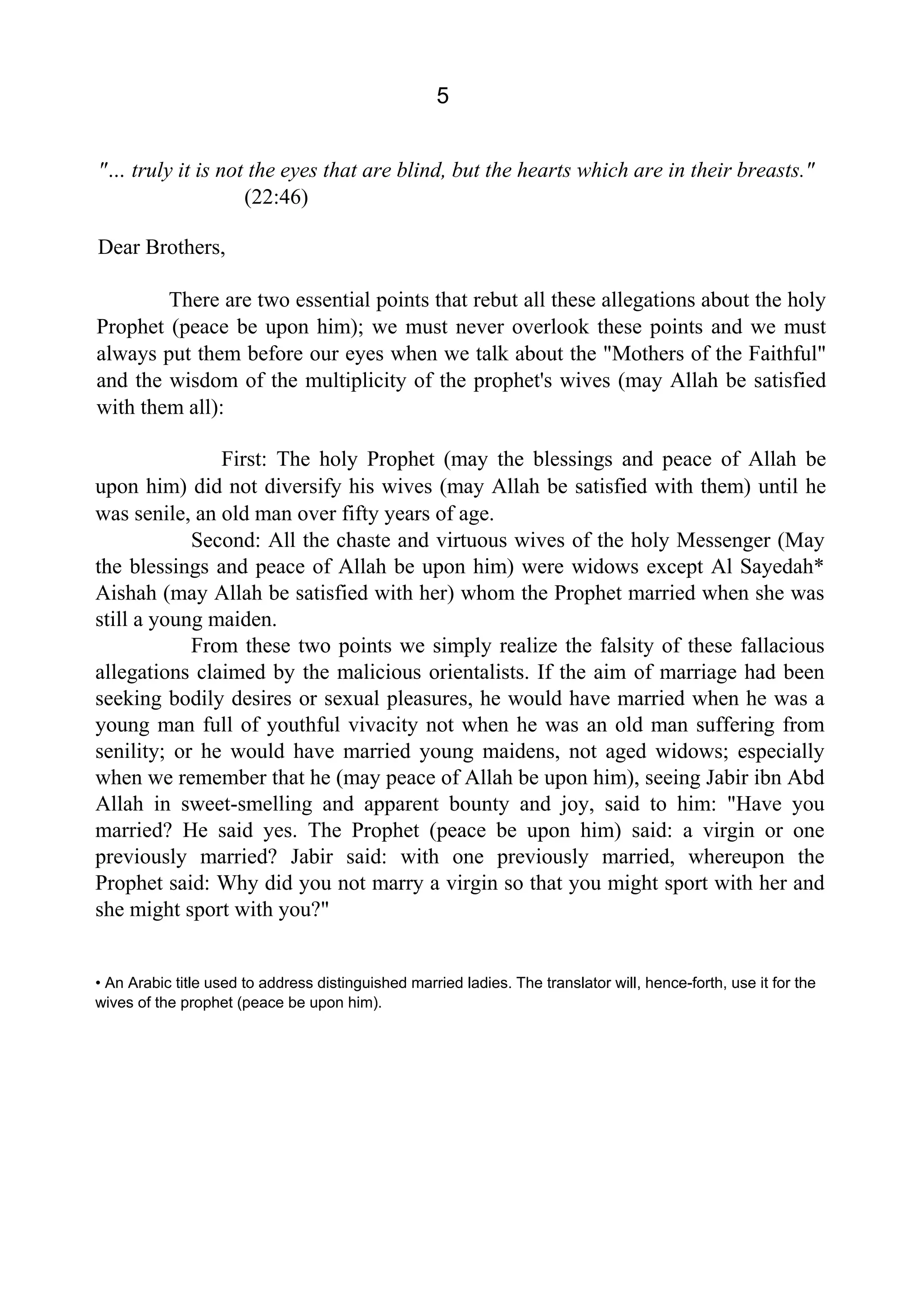 5
"… truly it is not the eyes that are blind, but the hearts which are in their breasts."
(22:46)
Dear Brothers,
There are two essential points that rebut all these allegations about the holy
Prophet (peace be upon him); we must never overlook these points and we must
always put them before our eyes when we talk about the "Mothers of the Faithful"
and the wisdom of the multiplicity of the prophet's wives (may Allah be satisfied
with them all):
First: The holy Prophet (may the blessings and peace of Allah be
upon him) did not diversify his wives (may Allah be satisfied with them) until he
was senile, an old man over fifty years of age.
Second: All the chaste and virtuous wives of the holy Messenger (May
the blessings and peace of Allah be upon him) were widows except Al Sayedah*
Aishah (may Allah be satisfied with her) whom the Prophet married when she was
still a young maiden.
From these two points we simply realize the falsity of these fallacious
allegations claimed by the malicious orientalists. If the aim of marriage had been
seeking bodily desires or sexual pleasures, he would have married when he was a
young man full of youthful vivacity not when he was an old man suffering from
senility; or he would have married young maidens, not aged widows; especially
when we remember that he (may peace of Allah be upon him), seeing Jabir ibn Abd
Allah in sweet-smelling and apparent bounty and joy, said to him: "Have you
married? He said yes. The Prophet (peace be upon him) said: a virgin or one
previously married? Jabir said: with one previously married, whereupon the
Prophet said: Why did you not marry a virgin so that you might sport with her and
she might sport with you?"
• An Arabic title used to address distinguished married ladies. The translator will, hence-forth, use it for the
wives of the prophet (peace be upon him).
 
