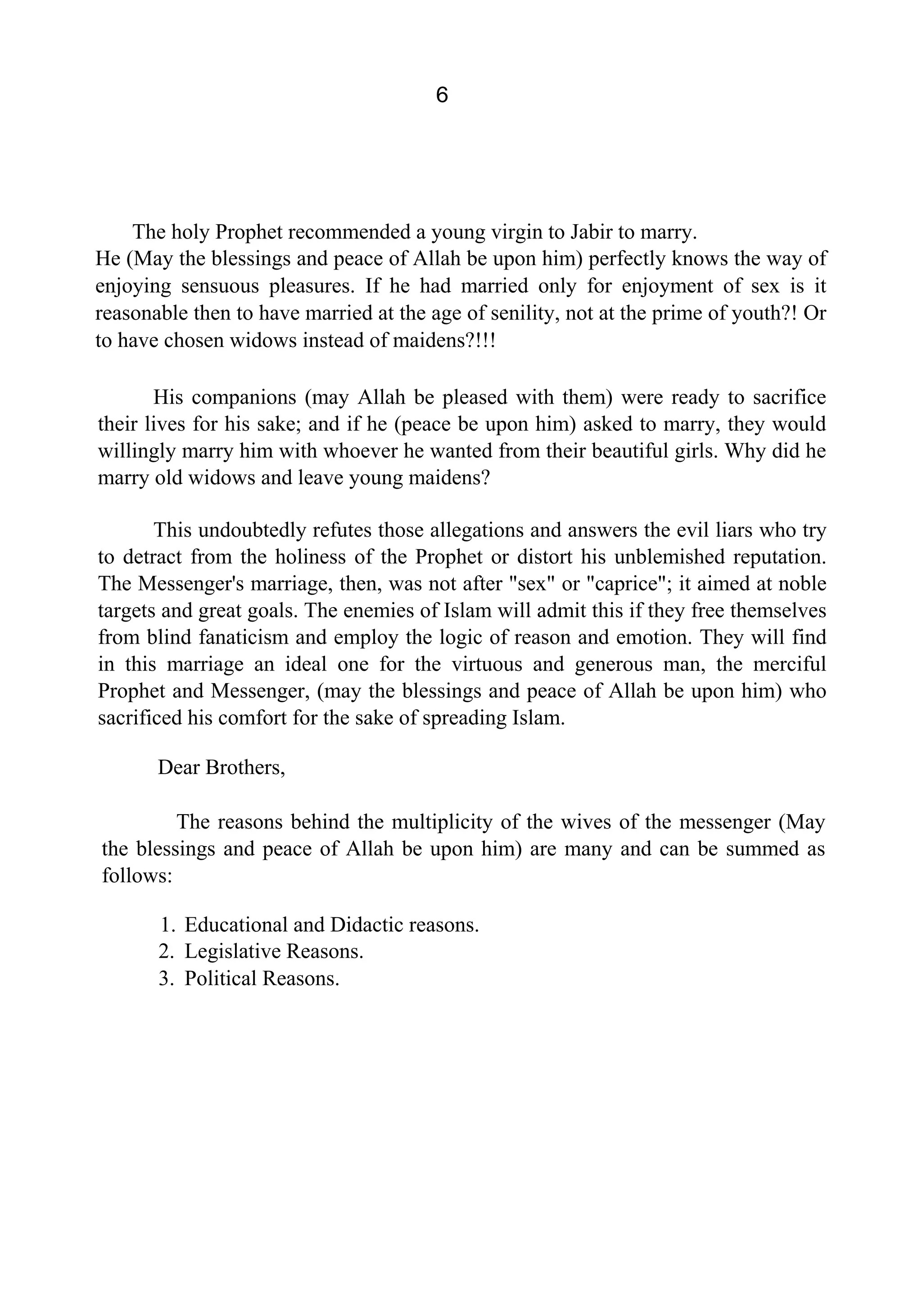 6
The holy Prophet recommended a young virgin to Jabir to marry.
He (May the blessings and peace of Allah be upon him) perfectly knows the way of
enjoying sensuous pleasures. If he had married only for enjoyment of sex is it
reasonable then to have married at the age of senility, not at the prime of youth?! Or
to have chosen widows instead of maidens?!!!
His companions (may Allah be pleased with them) were ready to sacrifice
their lives for his sake; and if he (peace be upon him) asked to marry, they would
willingly marry him with whoever he wanted from their beautiful girls. Why did he
marry old widows and leave young maidens?
This undoubtedly refutes those allegations and answers the evil liars who try
to detract from the holiness of the Prophet or distort his unblemished reputation.
The Messenger's marriage, then, was not after "sex" or "caprice"; it aimed at noble
targets and great goals. The enemies of Islam will admit this if they free themselves
from blind fanaticism and employ the logic of reason and emotion. They will find
in this marriage an ideal one for the virtuous and generous man, the merciful
Prophet and Messenger, (may the blessings and peace of Allah be upon him) who
sacrificed his comfort for the sake of spreading Islam.
Dear Brothers,
The reasons behind the multiplicity of the wives of the messenger (May
the blessings and peace of Allah be upon him) are many and can be summed as
follows:
1. Educational and Didactic reasons.
2. Legislative Reasons.
3. Political Reasons.
 