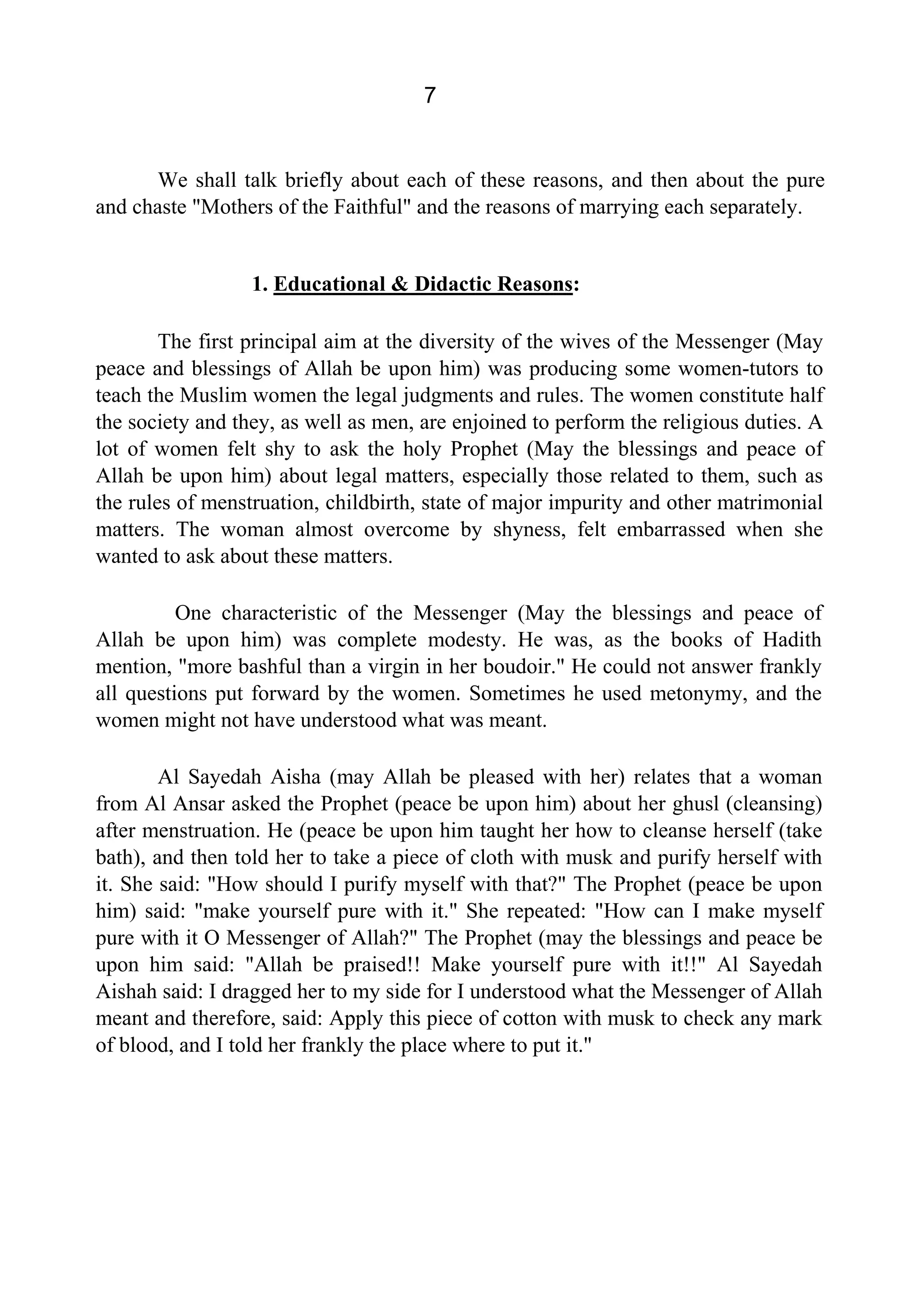 7
We shall talk briefly about each of these reasons, and then about the pure
and chaste "Mothers of the Faithful" and the reasons of marrying each separately.
1. Educational & Didactic Reasons:
The first principal aim at the diversity of the wives of the Messenger (May
peace and blessings of Allah be upon him) was producing some women-tutors to
teach the Muslim women the legal judgments and rules. The women constitute half
the society and they, as well as men, are enjoined to perform the religious duties. A
lot of women felt shy to ask the holy Prophet (May the blessings and peace of
Allah be upon him) about legal matters, especially those related to them, such as
the rules of menstruation, childbirth, state of major impurity and other matrimonial
matters. The woman almost overcome by shyness, felt embarrassed when she
wanted to ask about these matters.
One characteristic of the Messenger (May the blessings and peace of
Allah be upon him) was complete modesty. He was, as the books of Hadith
mention, "more bashful than a virgin in her boudoir." He could not answer frankly
all questions put forward by the women. Sometimes he used metonymy, and the
women might not have understood what was meant.
Al Sayedah Aisha (may Allah be pleased with her) relates that a woman
from Al Ansar asked the Prophet (peace be upon him) about her ghusl (cleansing)
after menstruation. He (peace be upon him taught her how to cleanse herself (take
bath), and then told her to take a piece of cloth with musk and purify herself with
it. She said: "How should I purify myself with that?" The Prophet (peace be upon
him) said: "make yourself pure with it." She repeated: "How can I make myself
pure with it O Messenger of Allah?" The Prophet (may the blessings and peace be
upon him said: "Allah be praised!! Make yourself pure with it!!" Al Sayedah
Aishah said: I dragged her to my side for I understood what the Messenger of Allah
meant and therefore, said: Apply this piece of cotton with musk to check any mark
of blood, and I told her frankly the place where to put it."
 