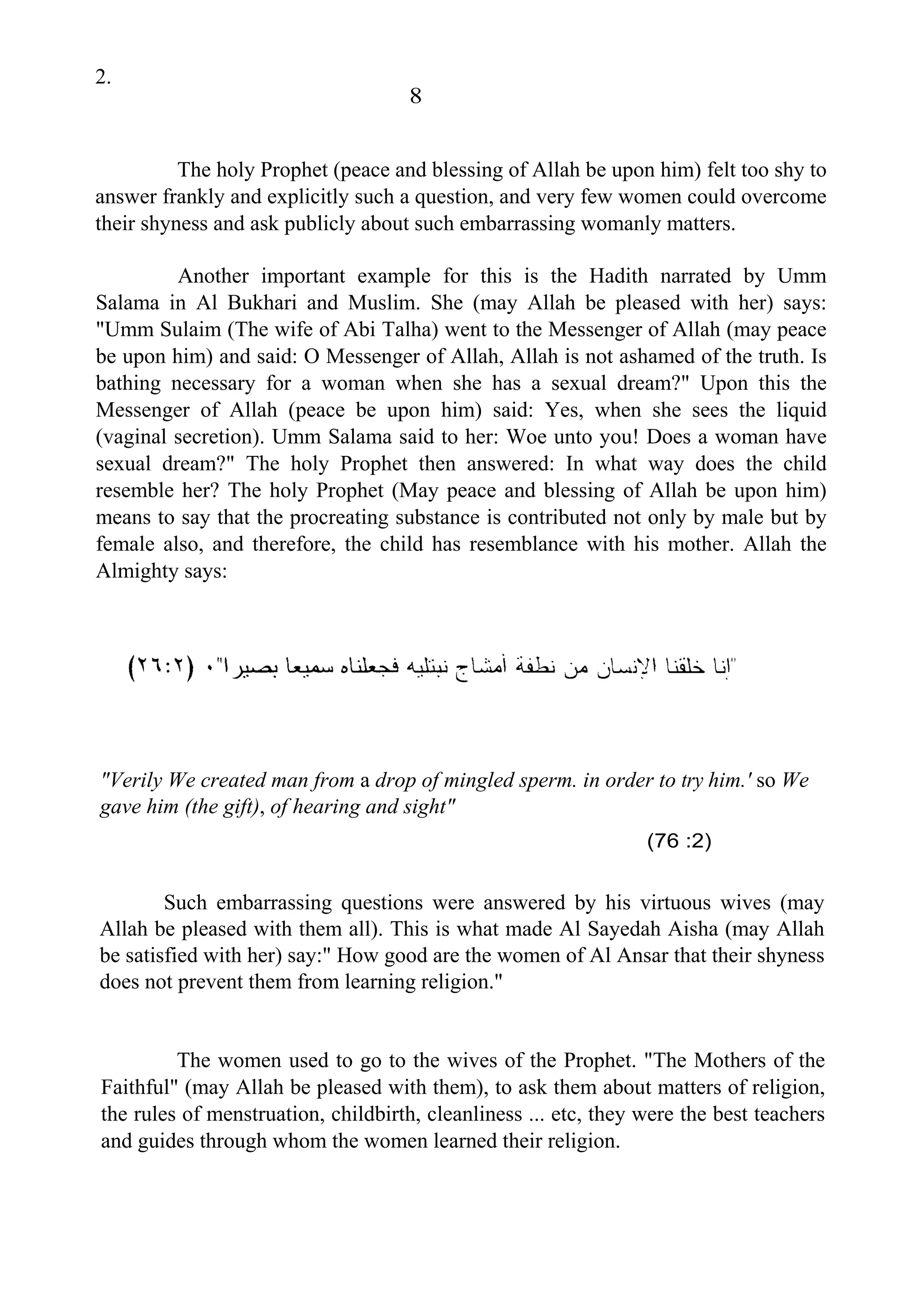 2.
8
The holy Prophet (peace and blessing of Allah be upon him) felt too shy to
answer frankly and explicitly such a question, and very few women could overcome
their shyness and ask publicly about such embarrassing womanly matters.
Another important example for this is the Hadith narrated by Umm
Salama in Al Bukhari and Muslim. She (may Allah be pleased with her) says:
"Umm Sulaim (The wife of Abi Talha) went to the Messenger of Allah (may peace
be upon him) and said: O Messenger of Allah, Allah is not ashamed of the truth. Is
bathing necessary for a woman when she has a sexual dream?" Upon this the
Messenger of Allah (peace be upon him) said: Yes, when she sees the liquid
(vaginal secretion). Umm Salama said to her: Woe unto you! Does a woman have
sexual dream?" The holy Prophet then answered: In what way does the child
resemble her? The holy Prophet (May peace and blessing of Allah be upon him)
means to say that the procreating substance is contributed not only by male but by
female also, and therefore, the child has resemblance with his mother. Allah the
Almighty says:
"Verily We created man from a drop of mingled sperm. in order to try him.' so We
gave him (the gift), of hearing and sight"
(76 :2)
Such embarrassing questions were answered by his virtuous wives (may
Allah be pleased with them all). This is what made Al Sayedah Aisha (may Allah
be satisfied with her) say:" How good are the women of Al Ansar that their shyness
does not prevent them from learning religion."
The women used to go to the wives of the Prophet. "The Mothers of the
Faithful" (may Allah be pleased with them), to ask them about matters of religion,
the rules of menstruation, childbirth, cleanliness ... etc, they were the best teachers
and guides through whom the women learned their religion.
 