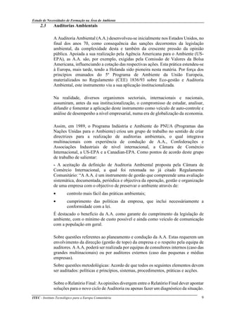 Estudo de Necessidades de Formação na Área do Ambiente
ITEC - Instituto Tecnológico para a Europa Comunitária 9
2.3 Auditorias Ambientais
A Auditoria Ambiental (A.A.) desenvolveu-se inicialmente nos Estados Unidos, no
final dos anos 70, como consequência das sanções decorrentes da legislação
ambiental, da complexidade desta e também da crescente pressão da opinião
pública. Apoiada a sua realização pela Agência Americana para o Ambiente (US-
EPA), as A.A. são, por exemplo, exigidas pela Comissão de Valores da Bolsa
Americana, influenciando a cotação das respectivas ações. Esta prática estendeu-se
à Europa, mais tarde, tendo a Holanda sido pioneira nesta matéria. Por força dos
princípios emanados do 5º Programa de Ambiente da União Europeia,
materializados no Regulamento (CEE) 1836/93 sobre Eco-gestão e Auditoria
Ambiental, este instrumento viu a sua aplicação institucionalizada.
Na realidade, diversos organismos sectoriais, internacionais e nacionais,
assumiram, antes da sua institucionalização, o compromisso de estudar, analisar,
difundir e fomentar a aplicação deste instrumento como veículo de auto-controle e
análise de desempenho a nível empresarial, numa era de globalização da economia.
Assim, em 1989, o Programa Indústria e Ambiente do PNUA (Programas das
Nações Unidas para o Ambiente) criou um grupo de trabalho no sentido de criar
directrizes para a realização de auditorias ambientais, o qual integrava
multinacionais com experiência de condução de A.A., Confederações e
Associações Industriais de nível internacional, a Câmara de Comércio
Internacional, a US-EPA e a Canadian-EPA. Como pontos de acordo deste grupo
de trabalho de salientar:
- A aceitação da definição de Auditoria Ambiental proposta pela Câmara de
Comércio Internacional, a qual foi retomada no já citado Regulamento
Comunitário: “A A.A. é um instrumento de gestão que compreende uma avaliação
sistemática, documentada, periódica e objectiva da operação, gestão e organização
de uma empresa com o objectivo de preservar o ambiente através de:
• controlo mais fácil das práticas ambientais;
• cumprimento das políticas da empresa, que inclui necessáriamente a
conformidade com a lei.
É destacado o benefício da A.A. como garante do cumprimento da legislação de
ambiente, com o mínimo de custo possível e ainda como veículo de comunicação
com a população em geral.
Sobre questões referentes ao planeamento e condução da A.A. Estas requerem um
envolvimento da direcção (gestão de topo) da empresa e o respeito pela equipa de
auditores. A A.A. poderá ser realizada por equipas de consultores internos (caso das
grandes multinacionais) ou por auditores externos (caso das pequenas e médias
empresas).
Sobre questões metodológicas: Acordo de que todos os seguintes elementos devem
ser auditados: políticas e princípios, sistemas, procedimentos, práticas e acções.
Sobre o Relatório Final: As opiniões divergem entre o Relatório Final dever apontar
soluções para o novo ciclo de Auditoria ou apenas fazer um diagnóstico da situação.
 