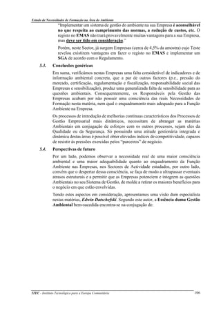 Estudo de Necessidades de Formação na Área do Ambiente
ITEC - Instituto Tecnológico para a Europa Comunitária 106
“Implementar um sistema de gestão do ambiente na sua Empresa é aconselhável
no que respeita ao cumprimento das normas, a redução de custos, etc. O
registo no EMAS não trará provavelmente muitas vantagens para a sua Empresa,
mas deve ser tido em consideração.”
Porém, neste Sector, já surgem Empresas (cerca de 4,5% da amostra) cujo Teste
revelou existirem vantagens em fazer o registo no EMAS e implementar um
SGA de acordo com o Regulamento.
5.3. Conclusões genéricas
Em suma, verificámos nestas Empresas uma falta considerável de indicadores e de
informação ambiental concreta, que a par de outros factores (p.e., pressão do
mercado, certificação, regulamentação e fiscalização, responsabilidade social das
Empresas e sensibilização), produz uma generalizada falta de sensibilidade para as
questões ambientais. Consequentemente, os Responsáveis pela Gestão das
Empresas acabam por não possuir uma consciência das reais Necessidades de
Formação nesta matéria, nem qual o enquadramento mais adequado para a Função
Ambiente na Empresa.
Os processos de introdução de melhorias contínuas característicos dos Processos de
Gestão Empresarial mais dinâmicos, necessitam de abranger as matérias
Ambientais em conjugação de esforços com os outros processos, sejam eles da
Qualidade ou da Segurança. Só possuindo uma atitude gestionária integrada e
dinâmica destas àreas é possível obter elevados índices de competitividade, capazes
de resistir às pressões exercidas pelos “parceiros” de negócio.
5.4. Perspectivas de futuro
Por um lado, podemos observar a necessidade real de uma maior consciência
ambiental e uma maior adequabilidade quanto ao enquadramento da Função
Ambiente nas Empresas, nos Sectores de Actividade estudados, por outro lado,
convém que o despertar dessa consciência, se faça de modo a ultrapassar eventuais
atrasos estruturais e a permitir que as Empresas potenciem e integrem as questões
Ambientais no seu Sistema de Gestão, de molde a retirar os maiores benefícios para
o negócio em que estão envolvidas.
Tendo estes aspectos em consideração, apresentamos uma visão dum especialista
nestas matérias, Edwin Datschefski. Segundo este autor, a Essência duma Gestão
Ambiental bem-sucedida encontra-se na conjugação de:
 