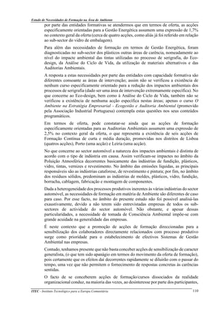 Estudo de Necessidades de Formação na Área do Ambiente
ITEC - Instituto Tecnológico para a Europa Comunitária 110
por parte das entidades formativas se atendermos que em termos de oferta, as acções
especificamente orientadas para a Gestão Energética assumem uma expressão de 1,7%
no contexto geral da oferta (cerca de quatro acções, como aliás já foi referido em relação
ao sub-sector do vidro de embalagem).
Para além das necessidades de formação em termos de Gestão Energética, foram
diagnosticadas no sub-sector dos plásticos outras áreas de carência, nomeadamente ao
nível do impacte ambiental das tintas utilizadas no processo de serigrafia, do Eco-
design, da Análise do Ciclo de Vida, da utilização de materiais alternativos e das
Auditorias Ambientais.
A resposta a estas necessidades por parte das entidades com capacidade formativa são
diferentes consoante as áreas de intervenção; assim não se verificou a existência de
nenhum curso especificamente orientado para a redução dos impactos ambientais dos
processos de serigrafia (dado ser uma área de intervenção extremamente específica). No
que concerne ao Eco-design, bem como à Análise do Ciclo de Vida, também não se
verificou a existência de nenhuma acção específica nestas áreas; apenas o curso O
Ambiente na Estratégia Empresarial - Ecogestão e Auditoria Ambiental (promovido
pela Associação Industrial Portuguesa) contempla estas questões nos seus conteúdos
programáticos.
Em termos de oferta, pode constatar-se ainda que as acções de formação
especificamente orientadas para as Auditorias Ambientais assumem uma expressão de
2,5% no contexto geral da oferta, o que representa a existência de seis acções de
Formação Contínua de curta e média duração, promovidas nos distritos de Lisboa
(quatros acções), Porto (uma acção) e Leiria (uma acção).
No que concerne ao sector automóvel a natureza dos impactes ambientais é distinta de
acordo com o tipo de indústria em causa. Assim verificam-se impactes no âmbito da
Poluição Atmosférica decorrentes basicamente das indústrias de fundição, plásticos,
vidro, tintas, vernizes e revestimento. No âmbito das emissões líquidas, as principais
responsáveis são as indústrias cataforese, de revestimento e pintura; por fim, no âmbito
dos resíduos sólidos, predominam as indústrias de moldes, plásticos, vidro, fundição,
borracha, cablagem, fabricação e montagem de componentes.
Dada a heterogeneidade dos processos produtivos inerentes às várias indústrias do sector
automóvel, as necessidades de formação em matéria de Ambiente são diferentes de caso
para caso. Por esse facto, no âmbito do presente estudo não foi possivel analisá-las
exaustivamente, devido a não terem sido entrevistadas empresas de todos os sub-
sectores de actividade do sector automóvel. Não obstante, e apesar dessas
particularidades, a necessidade de tomada de Consciência Ambiental impõe-se com
grande acuidade na generalidade das empresas.
É neste contexto que a promoção de acções de formação direccionadas para a
sensibilização dos colaboradores directamente relacionados com processo produtivo
surge como prioridade para o estabelecimento de efectivos Sistemas de Gestão
Ambiental nas empresas.
Contudo, tenhamos presente que não basta conceber acções de sensibilização de caracter
generalista, (o que tem sido apanágio em termos do movimento da oferta de formação),
pois certamente que os efeitos daí decorrentes rapidamente se diluirão com o passar do
tempo, uma vez que não permitem o fornecimento de respostas concretas às carências
sentidas.
O facto de se conceberem acções de formação/cursos dissociados da realidade
organizacional conduz, na maioria das vezes, ao desinteresse por parte dos participantes,
 