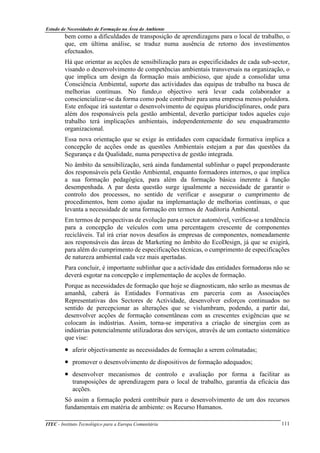 Estudo de Necessidades de Formação na Área do Ambiente
ITEC - Instituto Tecnológico para a Europa Comunitária 111
bem como a dificuldades de transposição de aprendizagens para o local de trabalho, o
que, em última análise, se traduz numa ausência de retorno dos investimentos
efectuados.
Há que orientar as acções de sensibilização para as especificidades de cada sub-sector,
visando o desenvolvimento de competências ambientais transversais na organização, o
que implica um design da formação mais ambicioso, que ajude a consolidar uma
Consciência Ambiental, suporte das actividades das equipas de trabalho na busca de
melhorias contínuas. No fundo,o objectivo será levar cada colaborador a
consciencializar-se da forma como pode contribuir para uma empresa menos poluídora.
Este enfoque irá sustentar o desenvolvimento de equipas pluridisciplinares, onde para
além dos responsáveis pela gestão ambiental, deverão participar todos aqueles cujo
trabalho terá implicações ambientais, independentemente do seu enquadramento
organizacional.
Essa nova orientação que se exige às entidades com capacidade formativa implica a
concepção de acções onde as questões Ambientais estejam a par das questões da
Segurança e da Qualidade, numa perspectiva de gestão integrada.
No âmbito da sensibilização, será ainda fundamental sublinhar o papel preponderante
dos responsáveis pela Gestão Ambiental, enquanto formadores internos, o que implica
a sua formação pedagógica, para além da formação básica inerente à função
desempenhada. A par desta questão surge igualmente a necessidade de garantir o
controlo dos processos, no sentido de verificar e assegurar o cumprimento de
procedimentos, bem como ajudar na implemantação de melhorias contínuas, o que
levanta a necessidade de uma formação em termos de Auditoria Ambiental.
Em termos de perspectivas de evolução para o sector automóvel, verifica-se a tendência
para a concepção de veículos com uma percentagem crescente de componentes
recicláveis. Tal irá criar novos desafios às empresas de componentes, nomeadamente
aos responsáveis das áreas de Marketing no âmbito do EcoDesign, já que se exigirá,
para além do cumprimento de especificações técnicas, o cumprimento de especificações
de natureza ambiental cada vez mais apertadas.
Para concluir, é importante sublinhar que a actividade das entidades formadoras não se
deverá esgotar na concepção e implementação de acções de formação.
Porque as necessidades de formação que hoje se diagnosticam, não serão as mesmas de
amanhã, caberá às Entidades Formativas em parceria com as Associações
Representativas dos Sectores de Actividade, desenvolver esforços continuados no
sentido de percepcionar as alterações que se vislumbram, podendo, a partir daí,
desenvolver acções de formação consentâneas com as crescentes exigências que se
colocam às indústrias. Assim, torna-se imperativa a criação de sinergias com as
indústrias potencialmente utilizadoras dos serviços, através de um contacto sistemático
que vise:
• aferir objectivamente as necessidades de formação a serem colmatadas;
• promover o desenvolvimento de dispositivos de formação adequados;
• desenvolver mecanismos de controlo e avaliação por forma a facilitar as
transposições de aprendizagem para o local de trabalho, garantia da eficácia das
acções.
Só assim a formação poderá contribuir para o desenvolvimento de um dos recursos
fundamentais em matéria de ambiente: os Recurso Humanos.
 