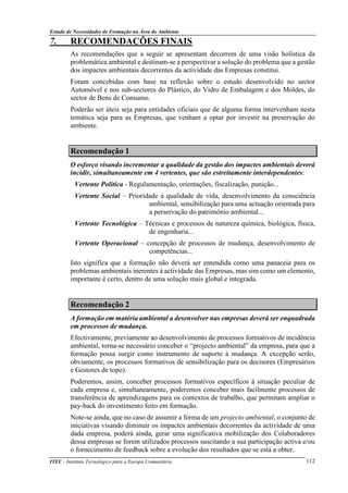 Estudo de Necessidades de Formação na Área do Ambiente
ITEC - Instituto Tecnológico para a Europa Comunitária 112
7. RECOMENDAÇÕES FINAIS
As recomendações que a seguir se apresentam decorrem de uma visão holística da
problemática ambiental e destinam-se a perspectivar a solução do problema que a gestão
dos impactes ambientais decorrentes da actividade das Empresas constitui.
Foram concebidas com base na reflexão sobre o estudo desenvolvido no sector
Automóvel e nos sub-sectores do Plástico, do Vidro de Embalagem e dos Moldes, do
sector de Bens de Consumo.
Poderão ser úteis seja para entidades oficiais que de alguma forma intervenham nesta
temática seja para as Empresas, que venham a optar por investir na preservação do
ambiente.
Recomendação 1
O esforço visando incrementar a qualidade da gestão dos impactes ambientais deverá
incidir, simultaneamente em 4 vertentes, que são estreitamente interdependentes:
Vertente Política - Regulamentação, orientações, fiscalização, punição...
Vertente Social – Prioridade à qualidade de vida, desenvolvimento da consciência
ambiental, sensibilização para uma actuação orientada para
a perservação do património ambiental...
Vertente Tecnológica – Técnicas e processos de natureza química, biológica, física,
de engenharia...
Vertente Operacional – concepção de processos de mudança, desenvolvimento de
competências...
Isto significa que a formação não deverá ser entendida como uma panaceia para os
problemas ambientais inerentes à actividade das Empresas, mas sim como um elemento,
importante é certo, dentro de uma solução mais global e integrada.
Recomendação 2
A formação em matéria ambiental a desenvolver nas empresas deverá ser enquadrada
em processos de mudança.
Efectivamente, previamente ao desenvolvimento de processos formativos de incidência
ambiental, torna-se necessário conceber o “projecto ambiental” da empresa, para que a
formação possa surgir como instrumento de suporte à mudança. A excepção serão,
obviamente, os processos formativos de sensibilização para os decisores (Empresários
e Gestores de topo).
Poderemos, assim, conceber processos formativos específicos à situação peculiar de
cada empresa e, simultaneamente, poderemos conceber mais facilmente processos de
transferência de aprendizagens para os contextos de trabalho, que permitam ampliar o
pay-back do investimento feito em formação.
Note-se ainda, que no caso de assumir a forma de um projecto ambiental, o conjunto de
iniciativas visando diminuir os impactes ambientais decorrentes da actividade de uma
dada empresa, poderá ainda, gerar uma significativa mobilização dos Colaboradores
dessa empresas se forem utilizados processos suscitando a sua participação activa e/ou
o fornecimento de feedback sobre a evolução dos resultados que se está a obter.
 