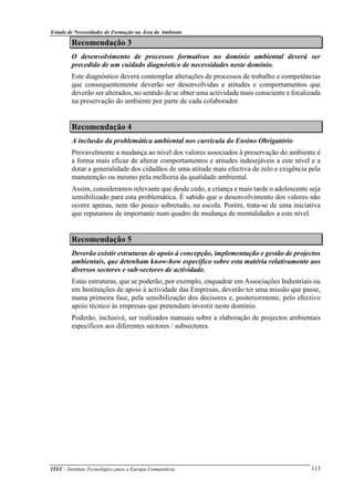 Estudo de Necessidades de Formação na Área do Ambiente
ITEC - Instituto Tecnológico para a Europa Comunitária 113
Recomendação 3
O desenvolvimento de processos formativos no domínio ambiental deverá ser
precedido de um cuidado diagnóstico de necessidades neste domínio.
Este diagnóstico deverá contemplar alterações de processos de trabalho e competências
que consequentemente deverão ser desenvolvidas e atitudes e comportamentos que
deverão ser alterados, no sentido de se obter uma actividade mais consciente e focalizada
na preservação do ambiente por parte de cada colaborador.
Recomendação 4
A inclusão da problemática ambiental nos curricula do Ensino Obrigatório
Provavelmente a mudança ao nível dos valores associados à preservação do ambiente é
a forma mais eficaz de alterar comportamentos e atitudes indesejáveis a este nível e a
dotar a generalidade dos cidadãos de uma atitude mais efectiva de zelo e exigência pela
manutenção ou mesmo pela melhoria da qualidade ambiental.
Assim, consideramos relevante que desde cedo, a criança e mais tarde o adolescente seja
sensibilizado para esta problemática. É sabido que o desenvolvimento dos valores não
ocorre apenas, nem tão pouco sobretudo, na escola. Porém, trata-se de uma iniciativa
que reputamos de importante num quadro de mudança de mentalidades a este nível.
Recomendação 5
Deverão existir estruturas de apoio à concepção, implementação e gestão de projectos
ambientais, que detenham know-how específico sobre esta matéria relativamente aos
diversos sectores e sub-sectores de actividade.
Estas estruturas, que se poderão, por exemplo, enquadrar em Associações Industriais ou
em Instituições de apoio à actividade das Empresas, deverão ter uma missão que passe,
numa primeira fase, pela sensibilização dos decisores e, posteriormente, pelo efectivo
apoio técnico às empresas que pretendam investir neste domínio.
Poderão, inclusivé, ser realizados manuais sobre a elaboração de projectos ambientais
específicos aos diferentes sectores / subsectores.
 