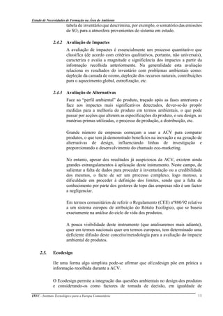 Estudo de Necessidades de Formação na Área do Ambiente
ITEC - Instituto Tecnológico para a Europa Comunitária 11
tabela de inventário que descrimina, por exemplo, o somatório das emissões
de SO2 para a atmosfera provenientes do sistema em estudo.
2.4.2 Avaliação de Impactes
A avaliação de impactes é essencialmente um processo quantitativo que
classifica (de acordo com critérios qualitativos, portanto, não universais),
caracteriza e avalia a magnitude e significância dos impactes a partir da
informação recolhida anteriormente. Na generalidade esta avaliação
relaciona os resultados do inventário com problemas ambientais como:
depleção da camada de ozono, depleção dos recursos naturais, contribuições
para o aquecimento global, eutrofização, etc.
2.4.3 Avaliação de Alternativas
Face ao “perfil ambiental” do produto, traçado após as fases anteriores e
face aos impactes mais significativos detectados, dever-se-ão propôr
medidas para a melhoria do produto em termos ambientais, o que pode
passar por acções que alterem as especificações do produto, o seu design, as
matérias-primas utilizadas, o processo de produção, a distribuição, etc.
Grande número de empresas começam a usar a ACV para comparar
produtos, o que tem já demonstrado benefícios na inovação e na geração de
alternativas de design, influenciando linhas de investigação e
proporcionando o desenvolvimento do chamado eco-marketing.
No entanto, apesar dos resultados já auspiciosos da ACV, existem ainda
grandes estrangulamentos à aplicação deste instrumento. Neste campo, de
salientar a falta de dados para proceder à inventariação ou a credibilidade
dos mesmos, o facto de ser um processo complexo, logo moroso, a
dificuldade em proceder à definição dos limites, sendo que a falta de
conhecimento por parte dos gestores de topo das empresas não é um factor
a negligenciar.
Em termos comunitários de referir o Regulamento (CEE) nº880/92 relativo
a um sistema europeu de atribuição do Rótulo Ecológico, que se baseia
exactamente na análise do ciclo de vida dos produtos.
A pouca visibilidade deste instrumento (que analisaremos mais adiante),
quer em termos nacionais quer em termos europeus, tem determinado uma
deficiente difusão deste conceito/metodologia para a avaliação do impacte
ambiental de produtos.
2.5. Ecodesign
De uma forma algo simplista pode-se afirmar que oEcodesign põe em prática a
informação recolhida durante a ACV.
O Ecodesign permite a integração das questões ambientais no design dos produtos
e considerando-os como factores de tomada de decisão, em igualdade de
 