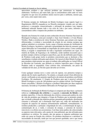 Estudo de Necessidades de Formação na Área do Ambiente
ITEC - Instituto Tecnológico para a Europa Comunitária 13
aproveitem resíduos e que utilizem produtos que minimizem os impactes
ambientais. Verifica-se, por outro lado, que os consumidores estão cada vez mais
exigentes no que toca aos produtos menos nocivos para o ambiente, mesmo que,
por vezes, estes sejam mais caros.
O Sistema europeu de Atribuição de Rótulo Ecológico (cujo suporte legal é o
Regulamento 880/92) enquadra-se na filosofia emergente visando, por um lado,
promover a concepção comercialização e utilização de produtos com impacte
ambiental reduzido durante todo o seu ciclo de vida e por outro, informar os
consumidores sobre o impacte dos produtos no ambiente.
Quando este Sistema foi criado já eram conhecidos diversos Sistemas Nacionais de
Rotulagem Ecológica, como por exemplo o Anjo Azul Alemão e o Cisne Branco
Nórdico. Dada a existência de vários Sistemas Nacionais, que actuam com regras
diferenciadas, é evidente a necessidade da criação de um sistema europeu que
pudesse substituir os existentes. Assim, surge o Sistema europeu de Atribuição de
Rótulo Ecológico, facultativo e aplicado à generalidade dos bens de consumo, quer
sejam fabricados na Comunidade ou importados de outros países. Como condição
básica, é exigido o cumprimento de toda a legislação comunitária em vigor, em
matéria de Saúde, de Segurança e de Ambiente, sendo também necessário que o
produto cumpra critérios ecológicos específicos, que são são definidos para Grupos
de Produtos (cada grupo inclui os produtos concorrentes que se destinem a fins
semelhantes e tenham utilização equivalente). Só é possível obter Rótulo Ecológico
para produtos relativamente aos quais já tenham sido publicadas no Jornal Oficial
as Decisões da Comissão, que definem os critérios específios para o Grupo de
Produtos onde se enquadram. Estes critérios têm, normalmente, um prazo de
validade de três anos, ao fim dos quais deverão ser revistos.
Como qualquer sistema novo e como seria de esperar, nos primeiros tempos a
adesão não foi muito significativa. No entanto, a situação actual é bem diferente da
inicial, verificando-se um aumento significativo de número de produtos com Rótulo
Ecológico. Há atualmente 11 Grupos de Produtos para que é possível solicitar
Rótulo Ecológico e cerca de 160 produtos que já o podem utilizar. Em Portugal já
foram concedidos 3 Rótulos Ecológicos a produtos fabricadas por duas empresas
nacionais, havendo já 16 produtos fabricados em Portugal que o ostentam.
O Sistema de Atribuição do Rótulo Ecológico é composto por duas fases: a primeira
refere-se à elaboração dos critérios e a segunda à concessão do Rótulo a um
produto específico. A fase de elaboração dos critérios começa pela análise do ciclo
de vida dos produtos que integram o Grupo de Produtos que se pretende estudar,
que vai desde a obtenção das matérias-primas, passando pela produção, distribuição
consumo e utilização, até à eliminação final após uso, onde são analisados um
conjunto de aspectos de natureza eminentemente ambiental, nomeadamente, os
resíduos produzidos, a poluição e degradação do solo, a contaminação da água, a
contaminação do ar, o ruído, o consumo de energia, o consumo de recursos
renováveis e os efeitos nos ecossistemas. Com base nesta análise são seleccionados
os aspectos mais relevantes, sob o ponto de vista ambiental, que são utilizados para
estabelecer os critérios. No entanto, não são apenas os impactes ambientais que
estão em causa na fixação dos critérios. Os produtos destinam-se a satisfazer as
necessidades do mercado, tendo por isso que possuir qualidade, sem o que nunca
 