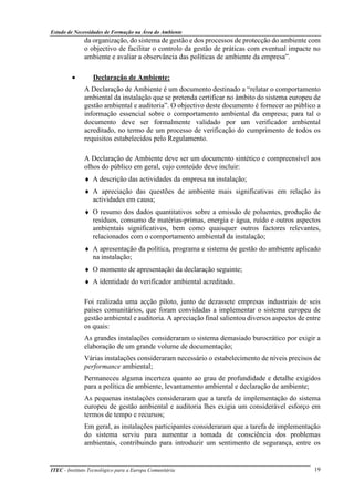 Estudo de Necessidades de Formação na Área do Ambiente
ITEC - Instituto Tecnológico para a Europa Comunitária 19
da organização, do sistema de gestão e dos processos de protecção do ambiente com
o objectivo de facilitar o controlo da gestão de práticas com eventual impacte no
ambiente e avaliar a observância das políticas de ambiente da empresa”.
• Declaração de Ambiente:
A Declaração de Ambiente é um documento destinado a “relatar o comportamento
ambiental da instalação que se pretenda certificar no âmbito do sistema europeu de
gestão ambiental e auditoria”. O objectivo deste documento é fornecer ao público a
informação essencial sobre o comportamento ambiental da empresa; para tal o
documento deve ser formalmente validado por um verificador ambiental
acreditado, no termo de um processo de verificação do cumprimento de todos os
requisitos estabelecidos pelo Regulamento.
A Declaração de Ambiente deve ser um documento sintético e compreensível aos
olhos do público em geral, cujo conteúdo deve incluir:
♦ A descrição das actividades da empresa na instalação;
♦ A apreciação das questões de ambiente mais significativas em relação às
actividades em causa;
♦ O resumo dos dados quantitativos sobre a emissão de poluentes, produção de
resíduos, consumo de matérias-primas, energia e água, ruído e outros aspectos
ambientais significativos, bem como quaisquer outros factores relevantes,
relacionados com o comportamento ambiental da instalação;
♦ A apresentação da política, programa e sistema de gestão do ambiente aplicado
na instalação;
♦ O momento de apresentação da declaração seguinte;
♦ A identidade do verificador ambiental acreditado.
Foi realizada uma acção piloto, junto de dezassete empresas industriais de seis
países comunitários, que foram convidadas a implementar o sistema europeu de
gestão ambiental e auditoria. A apreciação final salientou diversos aspectos de entre
os quais:
As grandes instalações consideraram o sistema demasiado burocrático por exigir a
elaboração de um grande volume de documentação;
Várias instalações consideraram necessário o estabelecimento de níveis precisos de
performance ambiental;
Permaneceu alguma incerteza quanto ao grau de profundidade e detalhe exigidos
para a política de ambiente, levantamento ambiental e declaração de ambiente;
As pequenas instalações consideraram que a tarefa de implementação do sistema
europeu de gestão ambiental e auditoria lhes exigia um considerável esforço em
termos de tempo e recursos;
Em geral, as instalações participantes consideraram que a tarefa de implementação
do sistema serviu para aumentar a tomada de consciência dos problemas
ambientais, contribuindo para introduzir um sentimento de segurança, entre os
 