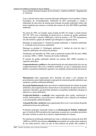 Estudo de Necessidades de Formação na Área do Ambiente
ITEC - Instituto Tecnológico para a Europa Comunitária 21
ao já referido Sistema Europeu de Eco-Gestão e Auditoria (EMAS - Regulamento
nº 1836/93).
Com o advento desta maior consciencialização ambiental a nível mundial, o Grupo
Estratégico de Aconselhamento Ambiental da ISO recomendou o estudo e
elaboração de uma série de normas para sistemas de gestão ambiental, tendo sido
nesta sequência que começa a extensão das normas de série ISO 9000 à qualidade
ambiental.
No início de 1993, no Canadá, numa reunião da ISO, foi criado o comité técnico
207 (TC 207) com a finalidade de desenvolver as normas de gestão ambiental.
Tendo reservado o número 14000 para a série de normas, o TC 207 estruturou-se
em sub-comités e grupos de trabalho que abrangem as seguintes áreas:
Destaque na organização (1. Sistema de gestão ambiental; 2. Auditoria ambiental;
3. Avaliação de performance ambiental)
Destaque no produto (1. Rotulagem ambiental; 2. Análise do ciclo de vida; 3.
Aspectos ambientais em normas de produtos
Finalmente, em Setembro de 1996, saem as primeiras normas ISO da série 14000,
as normas 14001 e 14004 - Sistemas de Gestão Ambiental.
O sistema de gestão ambiental referido nas normas ISO 14000 considera os
seguintes princípios:
Comprometimento e política (a alta administração de uma organização deve ter um
comprometimento claro com a melhoria ambiental, ou seja, a organização deverá
definir a sua política ambiental e garantir o seu empenho na prossecução da mesma).
Planeamento (uma organização deve formular um plano e um conjunto de
procedimentos, para implementação e operação do sistema de gestão ambiental, que
cumpram a política ambiental definida).
Execução/Implementação (para uma efectiva implementação do sistema de gestão
ambiental, uma organização deve desenvolver os mecanismos de apoio necessários,
materiais e humanos, que permitam satisfazer a sua política ambiental e alcançar os
objectivos e metas definidos).
Verificação/Medição e avaliação (uma organização deve medir, monitorizar e
avaliar continuamente a sua performance ambiental, com o objectivo de melhorar
o seu desempenho ambiental global.
Actuação/Revisão e melhoria (uma organização deve rever o seu sistema de gestão
ambiental na busca de melhorias).
O primeiro princípio enunciado traduz-se na Declaração de Política Ambiental,
que o Comité da ISO considerou tão importante ao ponto de o considerar prioritário
devendo verificar-se antes de se iniciar a implementação do sistema.
Os sistemas de certificação ambiental tais como o referido nas normas da série ISO
14000 ou o EMAS são sistemas voluntários que poderão ser usados pelas empresas
de um modo positivo, uma vez que as boas práticas de gestão irão conduzir à
 