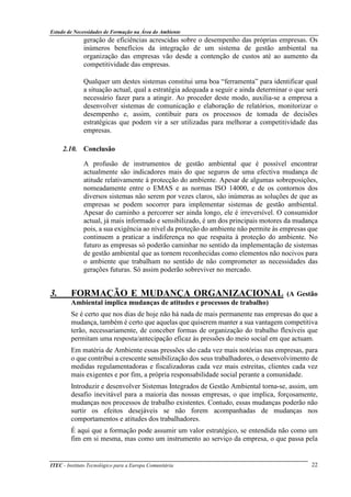 Estudo de Necessidades de Formação na Área do Ambiente
ITEC - Instituto Tecnológico para a Europa Comunitária 22
geração de eficiências acrescidas sobre o desempenho das próprias empresas. Os
inúmeros benefícios da integração de um sistema de gestão ambiental na
organização das empresas vão desde a contenção de custos até ao aumento da
competitividade das empresas.
Qualquer um destes sistemas constitui uma boa “ferramenta” para identificar qual
a situação actual, qual a estratégia adequada a seguir e ainda determinar o que será
necessário fazer para a atingir. Ao proceder deste modo, auxilia-se a empresa a
desenvolver sistemas de comunicação e elaboração de relatórios, monitorizar o
desempenho e, assim, contibuir para os processos de tomada de decisões
estratégicas que podem vir a ser utilizadas para melhorar a competitividade das
empresas.
2.10. Conclusão
A profusão de instrumentos de gestão ambiental que é possível encontrar
actualmente são indicadores mais do que seguros de uma efectiva mudança de
atitude relativamente à protecção do ambiente. Apesar de algumas sobreposições,
nomeadamente entre o EMAS e as normas ISO 14000, e de os contornos dos
diversos sistemas não serem por vezes claros, são inúmeras as soluções de que as
empresas se podem socorrer para implementar sistemas de gestão ambiental.
Apesar do caminho a percorrer ser ainda longo, ele é irreversível. O consumidor
actual, já mais informado e sensibilizado, é um dos principais motores da mudança
pois, a sua exigência ao nível da proteção do ambiente não permite às empresas que
continuem a praticar a indiferença no que respaita à proteção do ambiente. No
futuro as empresas só poderão caminhar no sentido da implementação de sistemas
de gestão ambiental que as tornem reconhecidas como elementos não nocivos para
o ambiente que trabalham no sentido de não comprometer as necessidades das
gerações futuras. Só assim poderão sobreviver no mercado.
3. FORMAÇÃO E MUDANÇA ORGANIZACIONAL (A Gestão
Ambiental implica mudanças de atitudes e processos de trabalho)
Se é certo que nos dias de hoje não há nada de mais permanente nas empresas do que a
mudança, também é certo que aquelas que quiserem manter a sua vantagem competitiva
terão, necessariamente, de conceber formas de organização do trabalho flexíveis que
permitam uma resposta/antecipação eficaz às pressões do meio social em que actuam.
Em matéria de Ambiente essas pressões são cada vez mais notórias nas empresas, para
o que contribui a crescente sensibilização dos seus trabalhadores, o desenvolvimento de
medidas regulamentadoras e fiscalizadoras cada vez mais estreitas, clientes cada vez
mais exigentes e por fim, a própria responsabilidade social perante a comunidade.
Introduzir e desenvolver Sistemas Integrados de Gestão Ambiental torna-se, assim, um
desafio inevitável para a maioria das nossas empresas, o que implica, forçosamente,
mudanças nos processos de trabalho existentes. Contudo, essas mudanças poderão não
surtir os efeitos desejáveis se não forem acompanhadas de mudanças nos
comportamentos e atitudes dos trabalhadores.
É aqui que a formação pode assumir um valor estratégico, se entendida não como um
fim em si mesma, mas como um instrumento ao serviço da empresa, o que passa pela
 