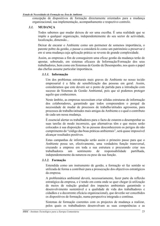 Estudo de Necessidades de Formação na Área do Ambiente
ITEC - Instituto Tecnológico para a Europa Comunitária 23
concepção de dispositivos de formação directamente orientados para a mudança
organizacional, sua implementação, acompanhamento e respectivo controlo.
3.1. MUDANÇA
Todos sabemos que mudar deixou de ser uma escolha. É uma realidade que se
impõe a qualquer organização, independentemente do seu sector de actividade,
localização, dimensão...
Deixar de encarar o Ambiente como um pormenor de somenos importância, o
parente pobre da gestão, e passar a considerá-lo como um património a preservar é
em si uma mudança cuja aplicação prática se reveste de grande complexidade.
Assim, as empresas a fim de conseguirem uma eficaz gestão da mudança terão de
apostar, sobretudo, em sistemas eficazes de Informação/Formação dos seus
trabalhadores, bem como em Sistemas de Gestão de Desempenho, nos quais o papel
das chefias assume particular importância.
3.1.1. Informação
Um dos problemas estruturais mais graves do Ambiente no nosso tecido
empresarial é a falta de sensibilização das pessoas em geral. Assim,
consideramos que este deverá ser o ponto de partida para a introdução com
sucesso de Sistemas de Gestão Ambiental, pois que só podemos proteger
aquilo que conhecemos.
Neste âmbito, as empresas necessitam criar sólidas estruturas de informação
dos colaboradores, garantindo que todos compreendem o porquê da
necessidade de mudar de processos de trabalho/atitudes agressoras, para
processos de trabalho/atitudes mais amigas da Ambiente e o qual o contributo
de cada um nessa mudança.
É essencial alertar os trabalhadores para o facto de estarem a desempenhar as
suas tarefas de modo incorrecto, que alternativas têm e que meios serão
colocados à sua disposição. Se as pessoas desconhecerem os perigos do não
cumprimento do “código das boas práticas ambientais”, será quase impossível
alcançar resultados positivos.
Estas campanhas de informação serão assim o primeiro passo para que o
Ambiente possa ser, efectivamente, uma verdadeira função transversal,
cruzando a empresa em toda a sua estrutura e procurando criar nos
trabalhadores um sentimento de responsabilidade partilhada,
independentemente da natureza ou peso da sua função.
3.1.2. Formação
Entendida como um instrumento de gestão, a formação só faz sentido se
utilizada de forma a contribuir para a prossecução dos objectivos estratégicos
da empresa.
A problemática ambiental deverá, necessariamente, fazer parte da reflexão
estratégica da empresa, e é tendo em conta onde se quer chegar (à utilização
de meios de redução gradual dos impactes ambientais garantindo o
desenvolvimento sustentável e a qualidade de vida dos trabalhadores e
cidadãos e a decorrente eficácia organizacional), que deverão ser concebidos
os dispositivos de formação, numa perspectiva integrada e contínua.
Sistemas de formação coerentes com os projectos de mudança a realizar,
pelos quais os trabalhadores desenvolvam as suas competências e as
 