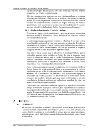 Estudo de Necessidades de Formação na Área do Ambiente
ITEC - Instituto Tecnológico para a Europa Comunitária 24
capitalizem em prol da sua equipa, serão uma forma de permitir à empresa
assegurar a sua própria competitividade.
Mas não esqueçamos que para assegurar uma efectiva mudança na práticas e
atitudes dos trabalhadores relativamente ao ambiente, não basta concebermos
acções de formação pontuais; consideramos necessário conceber também
sistemas de acompanhamento e controlo da própria formação por forma a
garantirmos o bom andamento do processo e a responsabilização de todos os
que nele intervêm: trabalhadores, chefias, formadores, coordenadores...
3.1.3. Gestão do Desempenho (Papel das Chefias)
É indiscutível o papel que a sensibilização e a formação têm na introdução e
desenvolvimento de Sistemas de Gestão Ambiental nas empresas; contudo
não são de todo suficientes.
O horizonte para que necessitamos levantar os olhos tem de ser mais vasto e
a problemática ambiental terá de estar presente no dia-a-dia de todos os
trabalhadores da empresa. Para tal consideramos indispensável a existência
de Sistemas de Gestão de Desempenho eficazes que permitam às empresas
assegurar maiores índices de qualidade e produtividade.
Será através deste sistema que os objectivos de mudança/melhoria que se
pretendem alcançar serão diluídos ao longo de toda a empresa, numa
perspectiva integrada, para o qual as chefias detêm um papel fundamental:
serão os catalisadores da mudança, que numa actividade consertada com os
trabalhadores planificarão os objectivos e as actividades a realizar, nunca
perdendo de vista o seu enquadramento ambiental.
Neste contexto, consideramos ainda condição sine qua non para a existência
de um sistema de gestão ambiental eficaz, o acompanhamento e controlo
sistemático que as chefias deverão desenvolver junto dos seus colaboradores.
Sistemas de fornecimento de feed-back aos trabalhadores/equipas e
actividades de coaching deverão ser desenvolvidos se pretendemos mudar
processos de trabalho e atitudes, para que todos compreendam o seu real
contributo na defesa do ambiente, na melhoria da qualidade de vida e no
alcance dos objetivos organizacionais.
Desenvolver uma consciência ambiental e práticas de trabalho cada vez mais
amigas do Ambiente é desejável e possível, para o que Sistemas de Gestão de
Desempenho são um bem precioso, pois para além do caracter de técnica ao
serviço da mudança e melhoria contínua, contribui de forma significativa para
o fomentar de uma cultura organizacional, onde o valor Ambiente poderá ser
tão importante como o valor Pessoas.
4. ESTUDO
4.1. “UNIVERSO”
Os sectores de actividade económica objecto deste estudo (Bens de Consumo e
Automóvel) foram seleccionados pela Direcção Geral do ITEC. Esta selecção, teve
como objectivo conjugar a oportunidade do estudo com as áreas tecnológicas
prioritárias para a actividade de investigação do Instituto Tecnológico para a Europa
Comunitária.
 