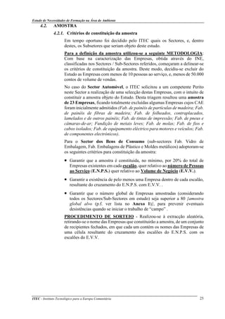 Estudo de Necessidades de Formação na Área do Ambiente
ITEC - Instituto Tecnológico para a Europa Comunitária 25
4.2. AMOSTRA
4.2.1. Critérios de constituição da amostra
Em tempo oportuno foi decidido pelo ITEC quais os Sectores, e, dentro
destes, os Subsetores que seriam objeto deste estudo.
Para a definição da amostra utilizou-se a seguinte METODOLOGIA:
Com base na caracterização das Empresas, obtida através do INE,
classificadas nos Sectores / Sub-Sectores referidos, começaram a delinear-se
os critérios de constituição da amostra. Deste modo, decidiu-se excluir do
Estudo as Empresas com menos de 10 pessoas ao serviço, e, menos de 50.000
contos de volume de vendas.
No caso do Sector Automóvel, o ITEC solicitou a um competente Perito
neste Sector a realização de uma selecção destas Empresas, com o intuito de
constituir a amostra objeto do Estudo. Desta triagem resultou uma amostra
de 23 Empresas, ficando totalmente excluídas algumas Empresas cujos CAE
foram inicialmente admitidos (Fab. de painéis de partículas de madeira; Fab.
de painéis de fibras de madeira; Fab. de folheados, contraplacados,
lamelados e de outros painéis; Fab. de tintas de impressão; Fab. de pneus e
câmaras-de-ar; Fundição de metais leves; Fab. de molas; Fab. de fios e
cabos isolados; Fab. de equipamento eléctrico para motores e veículos; Fab.
de componentes electrónicos).
Para o Sector dos Bens de Consumo (sub-sectores Fab. Vidro de
Embalagem, Fab. Embalagens de Plástico e Moldes metálicos) adoptoram-se
os seguintes critérios para constituição da amostra:
• Garantir que a amostra é constituida, no mínimo, por 20% do total de
Empresas existentes em cada escalão, quer relativo ao número de Pessoas
ao Serviço (E.N.P.S.) quer relativo ao Volume de Negócio (E.V.V.).
• Garantir a existência de pelo menos uma Empresa dentro de cada escalão,
resultante do cruzamento do E.N.P.S. com E.V.V. .
• Garantir que o número global de Empresas amostradas (considerando
todos os Sectores/Sub-Sectores em estudo) seja superior a 80 {amostra
global alvo (p.f. ver lista no Anexo 1)}, para prevenir eventuais
desistências quando se iniciar o trabalho de “campo” .
PROCEDIMENTO DE SORTEIO - Realizou-se à extracção aleatória,
retirando-se o nome das Empresas que constituirão a amostra, de um conjunto
de recipientes fechados, em que cada um contém os nomes das Empresas de
uma célula resultante do cruzamento dos escalões do E.N.P.S. com os
escalões do E.V.V.
 