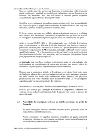 Estudo de Necessidades de Formação na Área do Ambiente
ITEC - Instituto Tecnológico para a Europa Comunitária 2
Note-se, contudo, que estes vectores de dinamismo e proactividade estão fortemente
condicionados pela capacidade de sensibilização, informação e formação dos recursos
humanos das Empresas. Sem isso dificilmente a empresa poderá responder
adequadamente aqueles factores de competitividade.
Identificar as necessidades de formação na área do ambiente pode, pois, ser considerado
um imperativo para o próprio desenvolvimento da competitividade das empresas
industriais, senão no imediato, pelo menos no médio prazo.
Refira-se, porém, que essas necessidades não deverão circunscrever-se às profissões
específicas da área do ambiente, mas também aos profissionais que intervêm ao nível
da concepção e planeamento de processos produtivos e aos colaboradores em geral.
Aliás, as Normas ISO/DIS 14001 e 14004, relacionadas com a definição de princípios
para a implementação de Sistemas de Gestão Ambiental, que foram recentemente
publicadas, advertem para a necessidade da Gestão de Topo das Empresas “construir”
uma atitude comportamental de “Consciência e Motivação Ambiental” no universo dos
seus Colaboradores. - “It is the commitment of the individual people, in the context of
shared environmental values that transforms an Environmental Management System
from paperwork into an effective process”.
A Motivação para a melhoria contínua, neste domínio, pode ser potencializado pela
implementação de procedimentos de gestão que apontem para maiores níveis de
informação, de participação e responsabilização dos colaboradores.
Digamos que a mudança de atitudes e de práticas, a este nível, ficará muito mais
facilitada pela adopção das novas concepções gestionárias. Nelas, as pessoas assumem
um papel central, não sendo mais consideradas meros apêndices dos processos
produtivos mas sim como verdadeiro factor de competitividade. Do seu desempenho
dependem, cada vez mais, os resultados das empresas.
Neste contexto a informação e a formação desempenham papel de especial relevo.
Pode-se, pois afirmar que Formação, Consciência e Competência Ambiental são
vectores em que as Empresas Industriais terão de apostar, para vencer os desafios da
competitividade.
1.1. Necessidade da investigação sustentar as medidas estruturais de gestão da
formação.
Na nossa concepção a formação ambiental, enquanto prática gestionária, deve ser
enquadrada da realidade empresarial.
Assim, começámos por recolher elementos indicadores da gestão ambiental
actualmente efectuada nas empresas que constituíram a nossa amostra bem como a
sua sensibilidade para as matérias ambientais.
 