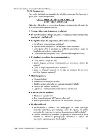 Estudo de Necessidades de Formação na Área do Ambiente
ITEC - Instituto Tecnológico para a Europa Comunitária 29
4.3.2.1. Instrumentos
Para maior facilidade na condução das referidas entrevistas foi elaborado o
guião, que a seguir se apresenta.
GUIÃO PARA ENTREVISTAS A PERITOS
- QUESTÕES A COLOCAR -
Objectivo - Identificar as perspectivas de desenvolvimento do sub-sector de
actividade económica em termos de:
• Traçar o diagrama do processo produtivo;
• De acordo com esse diagrama, onde ocorrem os principais impactes
ambientais e tipificá-los?;
• Competitividade das empresas e alterações no sector;
♦ Certificação no domínio da qualidade?
♦ Aplicabilidade/interesse do EMAS para o sector/subsector?
♦ Como perspectiva a realização de auditorias ambientais e quais os
benefícios expectáveis ou desejáveis?
♦ Como se situa (como perito) face à conformidade vs proatividade?
• Evolução da tecnologia do processo produtivo;
♦ Curto, médio e longo prazos?
♦ Qual o impacte esperado relativamente aos consumos e fontes de
energia?
♦ Quais os impactes previsíveis na produção?
♦ Quais os impactes previsíveis no tipo de resíduos do processo
(solidos, líquidos, gasosos)?.
• Matérias primas;
♦ Disponibilidade?
♦ Tendências de evolução de custo?
♦ Tendências para alteração nas características/propriedades
♦ Impacte que terão no ambiente?
♦ Legislação (eventuais condicionalismos na utilização)?.
• Ciclo de vida dos produtos;
♦ Alterações expectáveis?
♦ Tem conhecimento de ACV para o subsector?
♦ Se sim quais as áreas onde devem ser introduzidas alterações?.
• Gestão ambiental;
♦ Relativamente à directiva das embalagens, ou outra legislação
ambiental específica, que mudanças serão de esperar, na gestão
ambiental das empresas, no sentido do cumprimento da legislação?
♦ Estará a sensibilidade ambiental dos gestores a aumentar ou a única
maneira de introduzir preocupações ambientais é através de
imposições legislativas e de fiscalização?
 