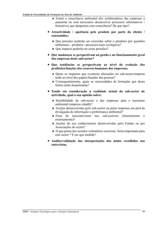 Estudo de Necessidades de Formação na Área do Ambiente
ITEC - Instituto Tecnológico para a Europa Comunitária 30
♦ Estará a consciência ambiental dos colaboradores das empresas a
aumentar ou será necessário desenvolver processos informativos /
formativos que despertem esta consciência? De que tipo?.
• Atractividade / apetência pelo produto por parte do cliente /
consumidor;
♦ Que pressões poderão ser exercidas sobre o produtor por questões
ambientais - produtos / processos mais ecológicos?
♦ Que impacto poderão ter essas pressões?
• Que mudanças se perspectivam na gestão e no funcionamento geral
das empresas deste sub-sector?
• Que tendências se perspectivam ao nível da evolução das
profissões/funções dos recursos humanos das empresas;
♦ Quais os impactes que eventuais alterações no sub-sector/empresa
terão ao nível dos papéis/funções das pessoas?
♦ Consequentemente, quais as necessidades de formação que dessa
forma serão despoletadas?
• Tendo em consideração a realidade actual do sub-sector de
actividade, qual a sua opinião sobre:
♦ Sensibilidade do sub-sector e das empresas para o mecenato
ambiental (empresa cidadã)?
♦ Acções desenvolvidas pelo sub-sector ou pelas empresas em prol da
divulgação de informação e performance ambiental?
♦ Grau de associativismo nos sub-sectores (internamente e
externamente)?
♦ Acções do seu conhecimento desenvolvidas pelo Estado ou por
Associações do sector?
♦ O que pensa dos acordos voluntários sectoriais. Seria importante para
este sector ? E em que medida?
• Análise/validação das interpretações dos dados recolhidos nas
entrevistas.
 