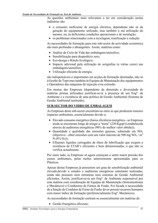 Estudo de Necessidades de Formação na Área do Ambiente
ITEC - Instituto Tecnológico para a Europa Comunitária 32
As questões ambientais mais relevantes a ter em consideração nestas
indústrias são:
• o consumo ineficiente de energia eléctrica, dependente não só da
geração do equipamento utilizado, mas também á má utilização do
mesmo, ou, ás deficientes condições operacionais e de instalação;
• os problemas relacionados com a reciclagem, reutilização e redução.
As necessidades de formação para este sub-sector de actividade económica
são mais profundas e abrangentes. Assim, matérias como:
• Análise de Ciclo de Vida das embalagens/utensílios;
• Sensibilização para desperdício zero;
• Eco-design e Rótulo Ecológico;
• Impacte adicional pela utilização de serigrafias (a várias cores) nas
embalagens/utensílios;
• Utilização eficiente de energia;
são indispensáveis e importantes em acções de formação destinadas, não só
á Gestão de Topo mas também ás Equipas de Manutenção dos equipamentos
e Operadores das máquinas de injecção e/ou extrusão.
Em muitas das Empresas (dependente da dimensão e diversidade de
matérias primas utilizadas) justificar-se-ia a presença de um Engº. de
Ambiente e a existência de uma política de Gestão Ambiental (Sistema de
Gestão Ambiental instituido).
SUB-SECTOR DO VIDRO DE EMBALAGEM
As Empresas deste sub-sector encontram-se entre as que produzem maiores
impactes ambientais, essencialmente devido a:
• Elevado consumo energético (baixa eficiência energética - as Empresas
ainda se encontram longe de atingir a “meta” (230 Kgep/t) estabelecida
através de auditorias energéticas (90% do melhor valor obtido));
• Quantidade e qualidade das emissões gasosas, sobretudo em NOx
(objectivo - obter emissões com um valor máximo de 500 mg NOx / m3
N (8% O2));
• Efluentes líquidos carregados de óleos de lubrificação que exigem a
existência de ETAR’s eficientes e bem dimensionadas, o que não se
verifica actualmente.
Por outro lado, as Empresas só agora começam a sentir maior pressão dos
custos ambientais, pelas razões anteriormente apresentadas para os
Plásticos.
Apesar destas Empresas já possuirem um grau de sensibilização ambiental
elevado,devido a estudos e auditorias energéticas entretanto realizadas,
ainda não possuem nem estruturas nem sistemas de Gestão Ambiental
eficientes. Assim, justificar-se-ia um Engº. de Ambiente responsável por
esta matéria com coordenação de Equipas de Manutenção (Instrumentistas
e Mecânicos) e Condutores de Fornos de Fusão. Foi focada a necessidade
de a função de Condutor de Forno de Fusão dever possuir recursos humanos
com maior índice de formação (preferencialmente Engº. Mecânicos).
As necessidades de formação centram-se essencialmente em matérias de:
• Gestão Energética eficiente;
 